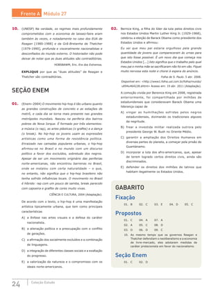 24 Coleção Estudo
10.	 (UNESP) Na verdade, os regimes mais profundamente
comprometidos com a economia de laissez-faire eram
também às vezes, e notadamente no caso dos EUA de
Reagan [1980-1988] e da Grã-Bretanha de Thatcher
[1979-1990], profunda e visceralmente nacionalistas e
desconfiados do mundo externo. O historiador não pode
deixar de notar que as duas atitudes são contraditórias.
HOBSBAWM, Eric. Era dos Extremos.
EXPLIQUE por que as “duas atitudes” de Reagan e
Thatcher são contraditórias.
SEÇÃO ENEM
01.	 (Enem–2004) O movimento hip-hop é tão urbano quanto
as grandes construções de concreto e as estações de
metrô, e cada dia se torna mais presente nas grandes
metrópoles mundiais. Nasceu na periferia dos bairros
pobres de Nova Iorque. É formado por três elementos:
a música (o rap), as artes plásticas (o grafite) e a dança
(o break). No hip-hop os jovens usam as expressões
artísticas como uma forma de resistência política.
Enraizado nas camadas populares urbanas, o hip-hop
afirmou-se no Brasil e no mundo com um discurso
político a favor dos excluídos, sobretudo dos negros.
Apesar de ser um movimento originário das periferias
norte-americanas, não encontrou barreiras no Brasil,
onde se instalou com certa naturalidade – o que,
no entanto, não significa que o hip-hop brasileiro não
tenha sofrido influências locais. O movimento no Brasil
é híbrido: rap com um pouco de samba, break parecido
com capoeira e grafite de cores muito vivas.
CIÊNCIA E CULTURA, 2004 (Adaptação).
De acordo com o texto, o hip-hop é uma manifestação
artística tipicamente urbana, que tem como principais
características
A)	 a ênfase nas artes visuais e a defesa do caráter
nacionalista.
B)	 a alienação política e a preocupação com o conflito
de gerações.
C)	 a afirmação dos socialmente excluídos e a combinação
de linguagens.
D)	 a integração de diferentes classes sociais e a exaltação
do progresso.
E)	 a valorização da natureza e o compromisso com os
ideais norte-americanos.
02.	 Bernice King, a filha do líder da luta pelos direitos civis
nos Estados Unidos Martin Luther King Jr. (1929-1968),
celebrou a eleição de Barack Obama como presidente dos
Estados Unidos e afirmou:
Eu sei que meu pai estaria orgulhoso pela grande
quantidade de jovens que compareceram às urnas para
que isto fosse possível. É um novo dia que começa nos
Estados Unidos [...] Isto significa que o trabalho pelo qual
meu pai e minha mãe se sacrificaram não foi em vão. Fiquei
muito nervosa esta noite e chorei à espera do anúncio.
Folha de S. Paulo. 5 abr. 2008.
Disponível em: <http://www1.folha.uol.com.br/folha/mundo/
ult94u464228.shtml> Acesso em: 19 abr. 2011 (Adaptação).
A comoção vivida por Berenice King em 2008, registrada
anteriormente, foi compartilhada por milhões de
estadunidenses que consideravam Barack Obama uma
liderança capaz de
A)	 vingar as humilhações sofridas pelos negros
estadunidenses, dizimando os tradicionais algozes
da negritude.
B)	 frear a investida militar realizada outrora pelo
presidente George W. Bush no Oriente Médio.
C)	 garantir a ampliação dos Direitos Humanos em
diversas partes do planeta, a começar pela prisão de
Guantánamo.
D)	 incorporar a luta dos afro-americanos, que, apesar
de terem logrado certos direitos civis, ainda são
discriminados.
E)	 defender os direitos dos milhões de latinos que
habitam ilegalmente os Estados Unidos.
GABARITO
Fixação
01.	 B	 02.	 C	 03.	 E	 04.	 D	 05.	 C
Propostos
01.	 C	 04.	 A	 07.	 A
02.	 A	 05.	 C	 08.	 D
03.	 D	 06.	 D	 09.	 C
10.	 Ao mesmo tempo que os governos Reagan e
Thatcher defendiam o neoliberalismo e a economia
de livre-mercado, eles adotaram medidas de
caráter protecionista em favor do nacionalismo.
Seção Enem
01.	 C	 02.	 D
Frente A Módulo 27
 