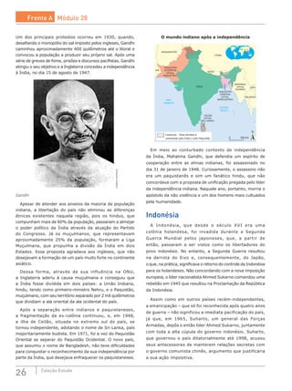 26 Coleção Estudo
Um dos principais protestos ocorreu em 1930, quando,
desafiando o monopólio do sal imposto pelos ingleses, Gandhi
caminhou aproximadamente 400 quilômetros até o litoral e
convocou a população a produzir seu próprio sal. Após uma
série de greves de fome, prisões e discursos pacifistas, Gandhi
atingiu o seu objetivo e a Inglaterra concedeu a independência
à Índia, no dia 15 de agosto de 1947.
CreativeCommons
Gandhi
Apesar de atender aos anseios da maioria da população
indiana, a libertação do país não eliminou as diferenças
étnicas existentes naquela região, pois os hindus, que
compunham mais de 60% da população, passaram a almejar
o poder político da Índia através da atuação do Partido
do Congresso. Já os muçulmanos, que representavam
aproximadamente 25% da população, formaram a Liga
Muçulmana, que propunha a divisão da Índia em dois
Estados. Essa proposta agradava aos ingleses, que não
desejavam a formação de um país muito forte no continente
asiático.
Dessa forma, através de sua influência na ONU,
a Inglaterra aderiu à causa muçulmana e conseguiu que
a Índia fosse dividida em dois países: a União Indiana,
hindu, tendo como primeiro-ministro Nehru, e o Paquistão,
muçulmano, com seu território separado por 2 mil quilômetros
que dividiam a ala oriental da ala ocidental do país.
Após a separação entre indianos e paquistaneses,
a  fragmentação da ex-colônia continuou, e, em 1948,
a ilha de Ceilão, situada no extremo sul do país, se
tornou independente, adotando o nome de Sri Lanka, país
majoritariamente budista. Em 1971, foi a vez do Paquistão
Oriental se separar do Paquistão Ocidental. O novo país,
que assumiu o nome de Bangladesh, não teve dificuldades
para conquistar o reconhecimento da sua independência por
parte da Índia, que desejava enfraquecer os paquistaneses.
O mundo indiano após a independência
CEILÃO
(ATUAL
SRI LANKA)
ÍNDIA
PAQUISTÃO
OCIDENTAL
(ATUAL
PAQUISTÃO)
IRÃ
PAQUISTÃO
ORIENTAL
(ATUAL
BANGLADESH)
BIRMÂNIA
(ATUAL
MIANMA)
LAOS
TAILÂNDIA
CHINA
MAR
ARÁBICO
OCEANO
ÍNDICO
NEPAL
BUTÃO
AFEGANISTÃO
Caxemira – Área dividida e
contestada pela Índia e pelo Paquistão
N
450 km0
Em meio ao conturbado contexto de independência
da Índia, Mahatma Gandhi, que defendia um espírito de
cooperação entre as etnias indianas, foi assassinado no
dia 31 de janeiro de 1948. Curiosamente, o assassino não
era um paquistanês e sim um fanático hindu, que não
concordava com a proposta de unificação pregada pelo líder
da independência indiana. Naquele ano, portanto, morria o
apóstolo da não violência e um dos homens mais cultuados
pela humanidade.
Indonésia
A Indonésia, que desde o século XVI era uma
colônia holandesa, foi invadida durante a Segunda
Guerra Mundial pelos japoneses, que, a partir de
então, passaram a ser vistos como os libertadores do
povo  indonésio. No  entanto, a Segunda Guerra resultou
na derrota do Eixo e, consequentemente, do Japão,
o que, na prática, significava o retorno do controle da Indonésia
para os holandeses. Não concordando com a nova imposição
europeia, o líder nacionalista Ahmed Sukarno comandou uma
rebelião em 1945 que resultou na Proclamação da República
da Indonésia.
Assim como em outros países recém-independentes,
a emancipação – que só foi reconhecida após quatro anos
de guerra – não significou a imediata pacificação do país,
já que, em 1965, Suharto, um general das Forças
Armadas, depôs o então líder Ahmed Sukarno, juntamente
com toda a alta cúpula do governo indonésio. Suharto,
que governou o país ditatorialmente até 1998, acusou
seus antecessores de manterem relações secretas com
o governo comunista chinês, argumento que justificaria
a sua ação impositiva.
Frente A Módulo 28
 