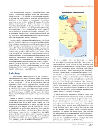 HISTÓRIA
27Editora Bernoulli
Sob o comando de Suharto, a Indonésia adotou uma
postura expansionista diante da região que a circundava.
Dessa forma, em 1975, logo que os portugueses anunciaram
a retirada das suas tropas de uma das suas ex-colônias
asiáticas, o Timor-Leste, os indonésios a invadiram,
assumindo o seu controle político. Criticada pela opinião
pública internacional, a Indonésia recebeu o apoio
incondicional dos Estados Unidos, que temiam que a Frente
Revolucionária do Timor-Leste Independente (FRETILIN)
tomasse o poder no país. Além de desejar frear a expansão
do socialismo na Ásia em um contexto de Guerra Fria,
é importante ressaltar que o governo estadunidense era
um importante aliado da ditadura implantada por Suharto,
líder que representava a direita indonésia.
Em 1999, após a queda da ditadura de Suharto e do fim da
Guerra Fria, a ONU organizou um plebiscito junto à população
timorense para que esta pudesse decidir pela independência
do Timor ou pela manutenção do controle indonésio sobre a
região. Em virtude das décadas de dominação imposta pelos
indonésios, os timorenses optaram pela formação de um país
independente, escolha que desencadeou uma grande guerra
civil, já que grupos paramilitares contrários a essa posição
invadiram cidades, queimaram residências e mataram seus
opositores. Foi necessária, portanto, a intervenção de forças
de paz da ONU no Timor-Leste para que a estabilidade e a
segurança do país fossem garantidas. Foi somente em 2002,
quando Xanana Gusmão – antigo líder da luta pela
independência – foi eleito presidente do país, que as tropas
de paz da ONU se retiraram e passaram, definitivamente,
o poder político para a população local.
Indochina
As pretensões emancipacionistas da Indochina,
formada pelos atuais Vietnã, Camboja e Laos e que havia
sido colonizada pela França, eram registradas desde
o início do século XX, já que a administração francesa
insistia em reunir em uma mesma colônia diversas etnias
diferentes. Durante a Segunda Guerra Mundial, no entanto,
a Indochina foi invadida pelos japoneses, que tentavam
impor um domínio imperialista sobre a Ásia, domínio este
que foi interrompido em 1945, quando, após a derrota do
Japão, o controle da Indochina voltou para a administração
francesa.
Diante do retorno à condição de colônia europeia e da
consequente insatisfação popular por parte dos indochineses,
o líder nacionalista Ho Chi Minh tomou a frente das lutas
e proclamou a independência do Vietnã em 1945, ato que
iniciou uma longa batalha entre a Indochina e a França.
A solução para o conflito veio apenas em 1954, quando,
após serem derrotados na batalha de Diem Bienphu,
os franceses reconheceram a independência da região
através da Conferência de Genebra. O acordo, mediado
pelas grandes forças internacionais, previa a divisão da
península indochinesa em quatro países independentes:
Laos, Camboja, Vietnã do Norte e Vietnã do Sul.
Vietnã após a independência
CHINA
Haiphong
Paralelo 17˚ N
Hanói
Vientiane
Bangcoc
Saigon
Phnom
Penh
Hué
LAOS
TAILÂNDIA
CAMBOJA
VIETNÃ
DO
SUL
VIETNÃ
DO
NORTE
Hainam
Capital
N
225 km0
Se a separação política do Camboja e do Laos
era almejada pela própria população indochinesa, a
fragmentação do Vietnã foi uma divisão unilateral que
refletia claramente as disputas travadas durante a Guerra
Fria, afinal, o Vietnã do Norte, que tinha como capital
a cidade de Hanói, optou pela adoção do socialismo,
enquanto o Vietnã do Sul, que tinha como capital Saigon,
era vinculado ao bloco capitalista comandado pelos EUA.
Vale ressaltar, ainda, que, de acordo com a Conferência de
Genebra, em 1956 haveria a realização de um plebiscito
junto aos vietnamitas do norte e do sul para que pudessem
decidir sobre a reunificação ou não do país em um só
regime. Temendo perder o plebiscito, devido ao prestígio
de Ho Chi Minh, o primeiro-ministro do Vietnã do Sul, Ngo
Dinh Diem, instalou uma ditadura no país, apoiada pelos
Estados Unidos, e cancelou as eleições.
A atitude autoritária por parte do Vietnã do Sul fez com
que os guerrilheiros comunistas que ali viviam, os vietcongs,
se confrontassem com as tropas do governo de Saigon.
O que a princípio parecia ser um simples levante popular
tornou-se uma violenta guerra civil em 1959, quando
o Vietnã do Norte, apoiado pela União Soviética e pela
China, declarou guerra ao Vietnã do Sul, que, por sua
vez, era apoiado pelos Estados Unidos. O conflito ganhou
proporções tão grandes que, entre 1965 e 1968, mais de
500 mil soldados estadunidenses foram enviados ao Vietnã.
Ainda assim, quem mais sofreu com o conflito foi a população
civil, que era alvejada por meio da utilização de armas
químicas, como o napalm e os desfolhantes.
Descolonização afro-asiática
 