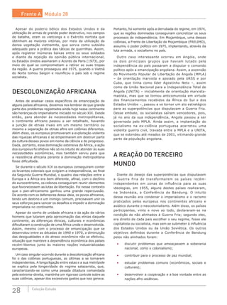28 Coleção Estudo
Apesar do poderio bélico dos Estados Unidos e da
utilização de armas de grande poder destrutivo, nos campos
de batalha, eram os vietcongs e o Exército nortista que
obtinham as maiores vitórias, por meio da utilização da
densa vegetação vietnamita, que servia como subsídio
adequado para a prática das táticas de guerrilhas. Assim,
após registrar inúmeras baixas entre os seus soldados
e diante da rejeição da opinião pública internacional,
os Estados Unidos assinaram o Acordo de Paris (1973), por
meio do qual se comprometiam a retirar as suas tropas
da região. A guerra prosseguiu até 1975, quando o Vietnã
do Norte tomou Saigon e reunificou o país sob o regime
socialista.
DESCOLONIZAÇÃO AFRICANA
Antes de analisar casos específicos de emancipação de
alguns países africanos, devemos nos lembrar de que grande
parte dos problemas registrados ainda hoje nesse continente
são heranças do imperialismo iniciado no século XIX. Desde
então, para atender às necessidades metropolitanas,
o continente africano passou a ser retalhado, havendo
a junção de etnias rivais em um mesmo território ou
mesmo a separação de etnias afins em colônias diferentes.
Além disso, os europeus promoveram a exploração violenta
das riquezas africanas e se empenharam em destruir parte
da cultura desses povos em nome da ciência e do progresso.
Dada, portanto, essa dominação ostensiva da África, a ação
dos europeus foi efetiva não só no intuito de atender às suas
necessidades econômicas, mas também serviu para que
a resistência africana perante à dominação metropolitana
fosse dificultada.
Se durante o século XIX os europeus conseguiram conter
os levantes coloniais que exigiam a independência, ao final
da Segunda Guerra Mundial, o quadro das relações entre a
Europa e a África era bem diferente, afinal, com o declínio
do eurocentrismo, os colonos conseguiram reunir elementos
que favorecessem as lutas de libertação. Foi nesse contexto
que o pan-africanismo ganhou uma grande repercussão.
De acordo com os defensores dessa ideia, os povos africanos,
tendo um destino e um inimigo comum, precisavam unir os
seus esforços para vencer os desafios e impedir a dominação
imperialista no continente.
Apesar do sonho de unidade africana e da ação de vários
homens que lutaram pela aproximação das etnias daquele
continente, as diferenças étnicas, culturais e econômicas
dificultaram a construção de uma África unida e desenvolvida.
Assim, mesmo com o processo de emancipação que se
desenrolou entre as décadas de 1940 e 1970, a diminuição
das desigualdades e do atraso econômico não se efetivou,
situação que manteve a dependência econômica dos países
recém-libertos junto às maiores nações industrializadas
europeias.
Um caso singular ocorrido durante a descolonização africana
foi o das colônias portuguesas, as últimas a se tornarem
independentes. A longa ligação entre estas e a sua metrópole
se explica pela longevidade do regime salazarista, que,
caracterizando-se como uma pesada ditadura comandada
pela extrema-direita, mantinha um rigoroso controle sobre as
suas colônias, apesar dos excessivos gastos que isso gerava.
Portanto, foi somente após a derrubada do regime, em 1974,
que as regiões dominadas conseguiram concretizar os seus
processos de independência. Em Moçambique, uma dessas
colônias, a Frente de Libertação de Moçambique (FRELIMO),
assumiu o poder político em 1975, implantando, através da
luta armada, o socialismo no país.
Outro caso interessante ocorreu em Angola, onde
os dois principais grupos que haviam lutado pela
independência do país passaram a disputar o comando
político após a emancipação angolana. Assim, a ascensão
do Movimento Popular de Libertação de Angola (MPLA)
– de orientação marxista e apoiado pela URSS e por
Cuba, que tinha como líder Agostinho Neto –, assim
como da União Nacional para a Independência Total de
Angola (UNITA) – inicialmente de orientação marxista-
maoísta, mas que se tornou anticomunista em virtude
dos financiamentos recebidos da África do Sul e dos
Estados Unidos –, passou a se tornar um ato estratégico
para as superpotências que disputavam a Guerra Fria.
Desse embate, os socialistas saíram vencedores, pois,
já no ano da sua independência, Angola passou a ser
governada pelo MPLA. Ainda assim, a implantação do
socialismo na ex-colônia portuguesa acarretou uma
violenta guerra civil, travada entre a MPLA e a UNITA,
que se estendeu até meados de 2001, vitimando grande
parte da população angolana.
A REAÇÃO DO TERCEIRO
MUNDO
Diante do desejo das superpotências que disputavam
a Guerra Fria de transformarem os países recém-
independentes em zonas de influência para as suas
ideologias, em 1955, alguns destes países realizaram,
na Indonésia, a Conferência de Bandung. O intuito
dessa reunião era condenar o imperialismo e o racismo
praticados pelos europeus nos continentes africano e
asiático durante o neocolonialismo. Além disso, os países
participantes, vinte e nove ao todo, declararam-se na
condição de não alinhados à Guerra Fria; segundo eles,
era direito de cada país escolher o seu regime, fosse ele
capitalista ou socialista, mas sem se submeter à influência
dos Estados Unidos ou da União Soviética. Os  outros
objetivos definidos durante a Conferência de Bandung
pelos não alinhados foram:
•	 discutir problemas que ameaçassem a soberania
nacional, como o colonialismo;
•	 contribuir para o processo de paz mundial;
•	 estudar problemas comuns (econômicos, sociais e
culturais);
•	 desenvolver a cooperação e a boa vontade entre as
nações afro-asiáticas.
Frente A Módulo 28
 