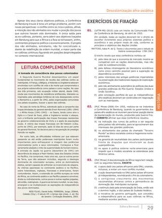 HISTÓRIA
29Editora Bernoulli
LEITURA COMPLEMENTAR
A tomada de consciência dos povos colonizados
A Segunda Guerra Mundial desempenhou um papel
fundamental no movimento de revolta das colônias contra as
metrópoles. A França, a Bélgica, a Holanda e a Inglaterra estavam
envolvidas num conflito de vida e de morte que comprometia a
sua própria sobrevivência como países e como nações. No caso
dos três primeiros, sob ocupação militar alemã, desde 1940,
coube aos movimentos de resistência antifascista, liderados ou
inspirados pela estratégia britânica de luta desesperada contra
a Alemanha e, a partir de 1942, pelas organizações comunistas
nos países ocupados, buscar o apoio das colônias.
No caso do norte da África, sobretudo após a campanha das
tropas blindadas do general alemão Erwin Rommel (1891-1994)
– o Afrika Korps (1941-1943) – no Saara, tendo como alvo o
Egito e o Canal de Suez, pôde a Inglaterra revidar o ataque,
com a brilhante participação das tropas francesas resistentes
ao governo colaboracionista de Vichy e o apelo às populações
locais. A vitória das tropas francesas em Bir-Hakeim (Líbia,
junho de 1942), por exemplo, após 16 dias de cerco por parte
do general Rommel, foi decisiva para a recuperação do prestígio
francês na região.
Por outro lado, as dificuldades militares por que estavam
passando as até então poderosas metrópoles foram muito
importantes para enfraquecer a imagem das potências
colonizadoras junto a seus colonizados. Começava a ficar
seriamente abalado o mito da superioridade do homem branco.
A entrada do Japão na guerra (dezembro de 1941) em
decorrência do ataque a Pearl Harbor, base dos Estados Unidos
no Pacífico, iria comprovar, mais uma vez, que os outros povos
da Terra, que não estavam incluídos, segundo a ideologia
dominante do colonizador europeu, entre os dominadores
eleitos, seriam capazes de enfrentar os invencíveis da véspera.
As vitórias japonesas no continente asiático e no Pacífico,
sobre holandeses, ingleses, franceses e americanos, foram
contundentes. Assim, a extensão do conflito europeu ao norte
da África, ao continente asiático e ao Pacífico passara a envolver,
direta ou indiretamente, outros povos e outras regiões julgadas,
até então, inatingíveis. A guerra se tornara mundial; no seu bojo,
emergiam e se multiplicavam as aspirações de independência
dos povos dominados.
REIS FILHO, Daniel Arão; FERREIRA, Jorge; ZENHA,
Celeste (Org.). O século XX: o tempo das crises. 2. ed. Rio
de Janeiro: Civilização Brasileira, 2003.
EXERCÍCIOS DE FIXAÇÃO
01.	 (UFTM-MG–2010) Leia um trecho do Comunicado Final
da Conferência de Bandung, de abril de 1955.
Em verdade, todas as nações deveriam ter o direito de
escolher livremente seus próprios sistemas político e
econômico e seu próprio modo de vida, conforme os
princípios e objetivos das Nações Unidas.
MATTOSO, Kátia M. de Q. Textos e documentos para o estudo da
história contemporânea: 1789-1963.
O trecho revela que essa conferência norteou-se
A)	 pela ideia de que a economia de mercado mostra-se
compatível com as nações desenvolvidas, mas não
cabe às subdesenvolvidas.
B)	 pela defesa intransigente do liberalismo econômico
como único caminho possível para a superação da
dependência econômica.
C)	 pelos interesses das antigas potências imperialistas
na preservação dos tradicionais espaços de exploração
econômica.
D)	 pelo não alinhamento automático às políticas das duas
grandes potências do Pós-Guerra: Estados Unidos e
União Soviética.
E)	 pela concepção pacifista de que as independências
afro-asiáticas deveriam ser construídas em negociação
com as metrópoles.
02.	 (PUC Minas–2006) Em 1955, realizou-se na Indonésia
a Conferência de Bandung, quando os governantes dos
países afro-asiáticos se reuniram para tomar posição diante
da bipolarização do mundo, produzida pela Guerra Fria.
É CORRETO afirmar que essa Conferência resultou
A)	 na indicação dos rumos da política a ser seguida
pelos países não alinhados, para se aproximarem dos
interesses das grandes potências.
B)	 no alinhamento dos países do chamado “Terceiro
Mundo” ao bloco socialista contra a hegemonia norte-
americana.
C)	 na garantia de neutralidade dos países participantes
frente às disputas que envolviam as duas
superpotências.
D)	 no apoio à política externa norte-americana para
impedir que o modelo socialista se estendesse pela
América Latina.
03.	 (PUC Minas) A descolonização da África negra tem relação
com os seguintes fatores, EXCETO
A)	 o apoio dado aos países africanos pela ONU, visando,
inclusive, a evitar um novo conflito mundial.
B)	 a ação desempenhada na ONU pelos países africanos
já independentes, reivindicando o fim do colonialismo.
C)	 o vertiginoso crescimento dos movimentos
nacionalistas africanos contra a permanência da
dominação das metrópoles europeias.
D)	 o estímulo dado pela emancipação da Índia, então sob
o domínio inglês, e dos países do Sudeste Asiático.
E)	 a iniciativa do governo português, que concedeu
a independência para as suas colônias na África,
mediante acordos pacíficos.
Apesar dos seus claros objetivos políticos, a Conferência
de Bandung trouxe à tona um antigo problema, porém com
novas perspectivas: o conflito entre os ricos e pobres, afinal,
a intenção dos não alinhados era mudar a posição dos povos
que outrora haviam sido dominados. A única saída para
as ex-colônias, portanto, seria aderir aos objetivos traçados
em Bandung para que a África e a Ásia se tornassem, enfim,
continentes prósperos política e economicamente. O projeto
dos não alinhados, entretanto, não foi concretizado e,
diante da redefinição da ordem mundial, a maior parte das
ex-colônias continuou figurando em posições desprivilegiadas
no contexto internacional.
Descolonização afro-asiática
 