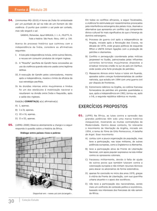 30 Coleção Estudo
04.	 (Unimontes-MG–2010) A honra da Índia foi simbolizada
por um punhado de sal na mão de um homem da não
violência. O punho que contém o sal pode ser cortado,
mas não largará o sal.
GANDHI, Mohandas. Apud ARRUDA, J. J. A.; PILETTI, N.
Toda a história. São Paulo: Ática, 1997. p. 339.
Acerca do processo histórico que culminou com a
independência da Índia, considere as afirmativas
seguintes:
I.	 A luta pela independência incluía, entre outros fatores,
a recusa em consumir produtos de origem inglesa.
II.	 A “filosofia” pacifista de Gandhi fazia concessões ao
uso da violência quando esta era usada como legítima
defesa.
III.	A execução de Gandhi pelos colonizadores, mesmo
após a independência, mostra o limite da eficácia da
sua estratégia pacifista.
IV.	 As divisões internas entre muçulmanos e hindus
foi um dos obstáculos à mobilização nacional e
resultaram na divisão entre Índia e Paquistão, após
a saída dos ingleses.
Está(ão) CORRETA(S) a(s) afirmativa(s)
A)	 I, apenas.					
B)	 I e IV, apenas.			
C)	 III e IV, apenas.
D)	 II e III, apenas.
05.	 (UEMG–2008) Observe atentamente a charge e a seguir
responda à questão sobre a História da África.
Diálogo entre países ricos e pobres
Disponível em: <www.uol.com.br/angeli>.
Em todos os conflitos africanos, a seguir focalizados,
a violência foi estimulada por ressentimentos provocados
pela interferência estrangeira dos países ricos. Assinale a
alternativa que apresenta um conflito cujo componente
étnico-cultural foi mais significativo do que a herança do
domínio estrangeiro.
A)	 Processo de guerra civil após a independência de
Angola, iniciado após a Revolução dos Cravos, na
década de 1970, onde grupos políticos de esquerda
MPLA e UNITA tinham ligações com a produção de
petróleo e diamantes.
B)	 Conflito e perseguição coordenada pelas milícias
janjaweed no Sudão, patrocinadas pelas influentes
correntes terroristas muçulmanas dispostas a
erradicar minorias cristãs no sul do país em Darfour,
onde existe uma forte produção de petróleo.
C)	 Massacres étnicos entre hutus e tutsis em Ruanda,
apoiados sobre crenças fundamentalistas de caráter
nativista, que eclodiu em 1994 com uma guerra civil
por disputa de fronteiras.
D)	 Extremismo islâmico na Argélia, ex-colônia francesa
fornecedora de petróleo em grandes quantidades e
que, após a independência em 1962, tornou-se, após
o Irã, a segunda república islâmica no mundo.
EXERCÍCIOS PROPOSTOS
01.	 (UFPE) Na África, as lutas contra a opressão das
grandes potências têm sido uma marca histórica
inesquecível, mostrando as muitas contradições da
Modernidade. Dentro desse contexto, foi relevante
o movimento de libertação da Argélia, iniciado em
1954, e tema do filme de Gillo Pontecorvo, A batalha
de Argel. Esse movimento
A)	 contou com a pouca organização da população, mas
teve a participação, nas lutas militares, de outras
potências europeias, como a Inglaterra e a Alemanha.
B)	 teve a participação ativa da Frente de Libertação
Nacional, com apoio popular expressivo na luta militar
contra os opressores coloniais.
C)	 fracassou militarmente, devido à falta de ajuda
de outros povos que também lutavam contra a
colonização europeia e não tinham recursos técnicos
para atacar os adversários de forma sistemática.
D)	 apenas foi concluído no início dos anos 1970, graças
à vitória da Frente de Libertação, com sua guerrilha
urbana atuante e o apoio dos soviéticos.
E)	 não teve a participação dos nacionalistas, sendo
mais um confronto de conteúdo político e econômico,
baseado nos interesses dos franceses de não saírem
da África.
Frente A Módulo 28
 