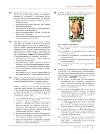 HISTÓRIA
31Editora Bernoulli
02.	 (FUVEST-SP) Portugal foi o país que mais resistiu ao
processo de descolonização na África, sendo Angola,
Moçambique e Guiné-Bissau os últimos países daquele
continente a se tornarem independentes. Isto se explica
A)	 pela ausência de movimentos de libertação nacional
naquelas colônias.
B)	 pelo pacifismo dos líderes Agostinho Neto, Samora
Machel e Amílcar Cabral.
C)	 pela suavidade da dominação lusitana baseada no
paternalismo e na benevolência.
D)	 pelos acordos políticos entre Portugal e África do Sul
para manter a dominação.
E)	 pela intransigência do salazarismo somente eliminada
com a Revolução de Abril de 1974.
03.	 (UFV-MG) O vasto império colonial português na África,
cujas origens se encontram na expansão ultramarina no
século  XV, começou a ruir a partir da década de 50 do
século XX, quando suas colônias iniciam as lutas pela
independência. Esse processo estava associado ao fim do
imperialismo e do colonialismo, com a emancipação das
colônias europeias na África e na Ásia. Entre as opções a
seguir, assinale aquela que NÃO está diretamente associada
ao fim do imperialismo e do colonialismo afro-asiático.
A)	 A ampliação do poder econômico e político dos Estados
Unidos e da União Soviética.
B)	 As transformações políticas, econômicas, sociais e
ideológicas causadas pela Segunda Grande Guerra.
C)	 A ampliação dos movimentos de caráter nacionalista.
D)	 O declínio da hegemonia europeia iniciado na Primeira
Guerra Mundial.
E)	 As pressões da China comunista pela ampliação de
sua área de influência na Ásia e na África ocidental.
04.	 (UFES) O presidente sul-africano ficou surpreso ao saber que,
no Brasil, o maior país de população negra fora da África,
se fala uma só língua e se pratica o sincretismo religioso.
O GLOBO – 23 set. 1998.
O texto se refere à visita ao Brasil do presidente
sul-africano Nelson Mandela, que combateu duramente
os sérios problemas enfrentados pela África do Sul após
se libertar da sujeição efetiva à Inglaterra. Uma  das
dificuldades por que passou o país foi a política de
Apartheid, que consistia no(a)
A)	 resistência pacífica, que previa o boicote aos impostos
e ao consumo dos produtos ingleses.
B)	 radicalismo religioso, que não permitia aos brancos
professar a religião dos negros, impedindo o
sincretismo religioso que interessava aos ingleses.
C)	 manutenção da igualdade social, que facilitava o
acesso à cultura a brancos e negros, desde que
tivessem poder econômico e político.
D)	 segregacionismo oficial, que permitia que uma minoria
de brancos controlasse o poder político e garantisse
seus privilégios diante da maioria negra.
E)	 desarmamento obrigatório para qualquer instituição
nacional e exigência do uso exclusivo do dialeto
africano nas empresas estrangeiras.
05.	 (FUVEST-SP–2010) Cartaz de 1994 da campanha de
Nelson Mandela à Presidência da África do Sul.
Essa campanha representou a
A)	 luta dos sul-africanos contra o regime do Apartheid
então vigente.
B)	 conciliação entre os segregacionistas e os partidários
da democracia racial.
C)	 proposta de ampliação da luta Antiapartheid no
continente africano.
D)	 contemporização diante dos atos de violência contra
os Direitos Humanos.
E)	 superação dos preconceitos raciais por parte dos
africânderes.
06.	 (UNIRIO-RJ) A descolonização do continente africano,
a partir de 1950, libertou nações do imperialismo.
Entretanto, não solucionou os problemas estruturais de
diversos países do continente. Sobre os países africanos
descolonizados, é CORRETO afirmar que,
A)	 em Ruanda, ao processo de independência,
conquistada em 1962, seguiu-se a criação de um
governo de coalizão popular que, apoiado por
investimentos ocidentais, extinguiu as rivalidades
étnicas e as guerras tribais.
B)	 em Angola, a prolongada guerra civil após a
independência, em 1975, provocou a intervenção
da ONU no conflito, com a participação de soldados
brasileiros, cujo objetivo era desarmar a guerrilha e
auxiliar na reconstrução do país.
C)	 em Moçambique, que alcançou a independência
em 1975, o movimento guerrilheiro de inspiração
socialista FRELIMO (Frente de Libertação de
Moçambique), apoiado pela União Soviética,
conquistou a gestão das regiões auríferas da Rodésia.
D)	 na Argélia, independente em 1962, após o fracasso
das tentativas de estabelecimento da democracia com
as recentes eleições, ocorreu o golpe de estado dos
fundamentalistas muçulmanos.
E)	 na Namíbia, a fraqueza política e econômica dos
governos posteriores à independência, ocorrida em
1990, facilitou a invasão militar, com a anexação de
seu território pela África do Sul.
Descolonização afro-asiática
 
