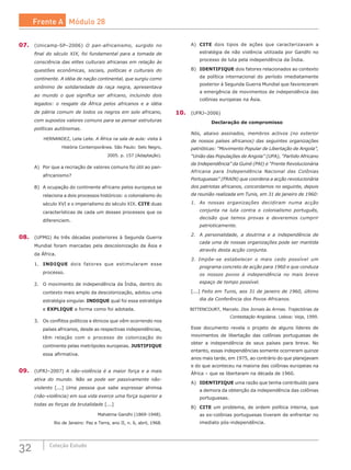 32 Coleção Estudo
07.	 (Unicamp-SP–2006) O pan-africanismo, surgido no
final do século XIX, foi fundamental para a tomada de
consciência das elites culturais africanas em relação às
questões econômicas, sociais, políticas e culturais do
continente. A idéia de nação continental, que surgiu como
sinônimo de solidariedade da raça negra, apresentava
ao mundo o que significa ser africano, incluindo dois
legados: o resgate da África pelos africanos e a idéia
de pátria comum de todos os negros em solo africano,
com supostos valores comuns para se pensar estruturas
políticas autônomas.
HERNANDEZ, Leila Leite. A África na sala de aula: visita à
História Contemporânea. São Paulo: Selo Negro,
2005. p. 157 (Adaptação).
A)	 Por que a recriação de valores comuns foi útil ao pan-
africanismo?
B)	 A ocupação do continente africano pelos europeus se
relaciona a dois processos históricos: o colonialismo do
século XVI e o imperialismo do século XIX. CITE duas
características de cada um desses processos que os
diferenciem.
08.	 (UFMG) As três décadas posteriores à Segunda Guerra
Mundial foram marcadas pela descolonização da Ásia e
da África.
1.	 INDIQUE dois fatores que estimularam esse
processo.
2.	 O movimento de independência da Índia, dentro do
contexto mais amplo da descolonização, adotou uma
estratégia singular. INDIQUE qual foi essa estratégia
e EXPLIQUE a forma como foi adotada.
3.	 Os conflitos políticos e étnicos que vêm ocorrendo nos
países africanos, desde as respectivas independências,
têm relação com o processo de colonização do
continente pelas metrópoles europeias. JUSTIFIQUE
essa afirmativa.
09.	 (UFRJ–2007) A não-violência é a maior força e a mais
ativa do mundo. Não se pode ser passivamente não-
violento [...] Uma pessoa que sabe expressar ahimsa
(não-violência) em sua vida exerce uma força superior a
todas as forças da brutalidade [...]
Mahatma Gandhi (1869-1948).
Rio de Janeiro: Paz e Terra, ano II, n. 6, abril, 1968.
A)	 CITE dois tipos de ações que caracterizavam a
estratégia de não violência utilizada por Gandhi no
processo de luta pela independência da Índia.
B)	 IDENTIFIQUE dois fatores relacionados ao contexto
da política internacional do período imediatamente
posterior à Segunda Guerra Mundial que favoreceram
a emergência de movimentos de independência das
colônias europeias na Ásia.
10.	 (UFRJ–2006)
Declaração de compromisso
Nós, abaixo assinados, membros activos (no exterior
de nossos países africanos) das seguintes organizações
patrióticas: “Movimento Popular de Libertação de Angola”,
“União das Populações de Angola” (UPA), “Partido Africano
da Independência” da Guiné (PAI) e “Frente Revolucionária
Africana para Independência Nacional das Colônias
Portuguesas” (FRAIN) que coordena a acção revolucionária
dos patriotas africanos, concordamos no seguinte, depois
da reunião realizada em Tunis, em 31 de janeiro de 1960:
1.	 As nossas organizações decidiram numa acção
conjunta na luta contra o colonialismo português,
decisão que temos provas e deveremos cumprir
patrioticamente.
2.	 A personalidade, a doutrina e a independência de
cada uma de nossas organizações pode ser mantida
através desta acção conjunta.
3. Impõe-se estabelecer o mais cedo possível um
programa concreto de acção para 1960 e que conduza
os nossos povos à independência no mais breve
espaço de tempo possível.
[...] Feito em Tunis, aos 31 de janeiro de 1960, último
dia da Conferência dos Povos Africanos.
BITTENCOURT, Marcelo. Dos Jornais às Armas. Trajectórias da
Contestação Angolana. Lisboa: Veja, 1999.
Esse documento revela o projeto de alguns líderes de
movimentos de libertação das colônias portuguesas de
obter a independência de seus países para breve. No
entanto, essas independências somente ocorreram quinze
anos mais tarde, em 1975, ao contrário do que planejavam
e do que aconteceu na maioria das colônias europeias na
África – que se libertaram na década de 1960.
A)	 IDENTIFIQUE uma razão que tenha contribuído para
a demora da obtenção da independência das colônias
portuguesas.
B)	 CITE um problema, de ordem política interna, que
as ex-colônias portuguesas tiveram de enfrentar no
imediato pós-independência.
Frente A Módulo 28
 
