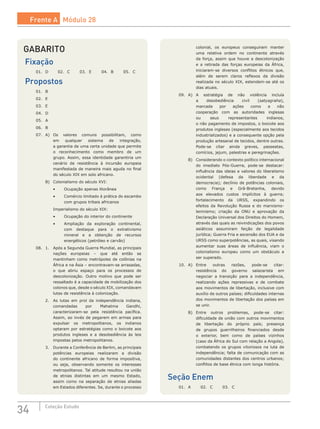 34 Coleção Estudo
GABARITO
Fixação
01.	 D	 02.	 C	 03.	 E	 04.	 B	 05.	 C
Propostos
01.	 B	
02.	 E	
03.	 E	
04.	 D	
05.	 A	
06.	 B
07.	 A)	 Os valores comuns possibilitam, como
em qualquer sistema de integração,
a garantia de uma certa unidade que permite
o reconhecimento como membro de um
grupo. Assim, essa identidade garantiria um
cenário de resistência à incursão europeia
manifestada de maneira mais aguda no final
do século XIX em solo africano.
	 B)	 Colonialismo do século XVI:
		 •	 Ocupação apenas litorânea
		 •	 Comércio limitado à prática do escambo
com grupos tribais africanos
		 Imperialismo do século XIX:
		 •	 Ocupação do interior do continente
		 •	 Ampliação da exploração continental,
com destaque para o extrativismo
mineral e a obtenção de recursos
energéticos (petróleo e carvão)
08.	 1.	 Após a Segunda Guerra Mundial, as principais
nações europeias – que até então se
mantinham como metrópoles de colônias na
África e na Ásia – encontravam-se arrasadas,
o que abriu espaço para os processos de
descolonização. Outro motivo que pode ser
ressaltado é a capacidade de mobilização dos
colonos que, desde o século XIX, comandavam
lutas de resistência à colonização.
	 2.	 As lutas em prol da independência indiana,
comandadas por Mahatma Gandhi,
caracterizaram-se pela resistência pacífica.
Assim, ao invés de pegarem em armas para
expulsar os metropolitanos, os indianos
optaram por estratégias como o boicote aos
produtos ingleses e a desobediência às leis
impostas pelos metropolitanos.
	 3.	 Durante a Conferência de Berlim, as principais
potências europeias realizaram a divisão
do continente africano de forma impositiva,
ou seja, observando somente os interesses
metropolitanos. Tal atitude resultou na união
de etnias distintas em um mesmo Estado,
assim como na separação de etnias aliadas
em Estados diferentes. Se, durante o processo
colonial, os europeus conseguiram manter
uma relativa ordem no continente através
da força, assim que houve a descolonização
e a retirada das forças europeias da África,
iniciaram-se diversos conflitos étnicos que,
além de serem claros reflexos da divisão
realizada no século XIX, estendem-se até os
dias atuais.
09.	 A)	 A estratégia de não violência incluía
a desobediência civil (satyagraha),
marcada por ações como a não
cooperação com as autoridades inglesas
ou seus representantes indianos,
o não pagamento de impostos, o boicote aos
produtos ingleses (especialmente aos tecidos
industrializados) e a consequente opção pela
produção artesanal de tecidos, dentre outras.
Pode-se citar ainda greves, passeatas,
comícios, jejum, palestras e peregrinações.
	 B)	 Considerando o contexto político internacional
do imediato Pós-Guerra, pode-se destacar:
influência das ideias e valores do liberalismo
ocidental (defesa da liberdade e da
democracia); declínio de potências coloniais,
como França e Grã-Bretanha, devido
aos elevados custos implícitos à guerra;
fortalecimento da URSS, expandindo os
efeitos da Revolução Russa e do marxismo-
leninismo; criação da ONU e aprovação da
Declaração Universal dos Direitos do Homem,
através das quais as reivindicações dos povos
asiáticos assumiram feição de legalidade
jurídica; Guerra Fria e ascensão dos EUA e da
URSS como superpotências, as quais, visando
aumentar suas áreas de influência, viam o
colonialismo europeu como um obstáculo a
ser superado.
10.	 A)	 Entre outras razões, pode-se citar:
resistência do governo salazarista em
negociar a transição para a independência,
realizando ações repressivas e de combate
aos movimentos de libertação, inclusive com
auxílio de outros países; dificuldades internas
dos movimentos de libertação dos países em
se unir.
	 B)	 Entre outros problemas, pode-se citar:
dificuldade de união com outros movimentos
de libertação do próprio país; presença
de grupos guerrilheiros financiados desde
o  exterior, bem como de países vizinhos
(caso da África do Sul com relação a Angola),
combatendo os grupos vitoriosos na luta de
independência; falta de comunicação com as
comunidades distantes dos centros urbanos;
conflitos de base étnica com longa história.
Seção Enem
01.	 A	 02.	 C	 03.	 C
Frente A Módulo 28
 