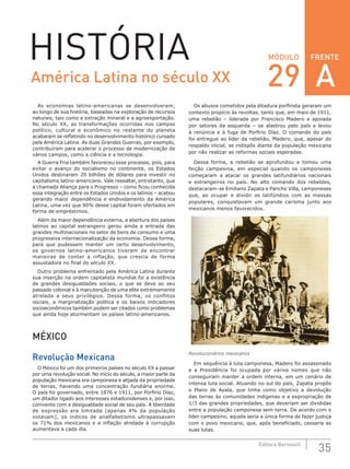 FRENTE
35Editora Bernoulli
MÓDULOHISTÓRIA
As economias latino-americanas se desenvolveram,
ao longo de sua história, baseadas na exploração de recursos
naturais, tais como a extração mineral e a agroexportação.
No século XX, as transformações ocorridas nos campos
político, cultural e econômico no restante do planeta
acabaram se refletindo no desenvolvimento histórico cursado
pela América Latina. As duas Grandes Guerras, por exemplo,
contribuíram para acelerar o processo de modernização de
vários campos, como a ciência e a tecnologia.
A Guerra Fria também favoreceu esse processo, pois, para
evitar o avanço do socialismo no continente, os Estados
Unidos destinaram 20 bilhões de dólares para investir no
capitalismo latino-americano. Vale ressaltar, entretanto, que
a chamada Aliança para o Progresso – como ficou conhecida
essa integração entre os Estados Unidos e os latinos – acabou
gerando maior dependência e endividamento da América
Latina, uma vez que 90% desse capital foram ofertados em
forma de empréstimos.
Além da maior dependência externa, a abertura dos países
latinos ao capital estrangeiro gerou ainda a entrada das
grandes multinacionais no setor de bens de consumo e uma
progressiva internacionalização da economia. Dessa forma,
para que pudessem manter um certo desenvolvimento,
os governos latino-americanos tiveram de encontrar
maneiras de conter a inflação, que crescia de forma
assustadora no final do século XX.
Outro problema enfrentado pela América Latina durante
sua inserção na ordem capitalista mundial foi a existência
de grandes desigualdades sociais, o que se deve ao seu
passado colonial e à manutenção de uma elite extremamente
atrelada a seus privilégios. Dessa forma, os conflitos
sociais, a marginalização política e os baixos indicadores
socioeconômicos também podem ser citados como problemas
que ainda hoje atormentam os países latino-americanos.
MÉXICO
Revolução Mexicana
O México foi um dos primeiros países no século XX a passar
por uma revolução social. No início do século, a maior parte da
população mexicana era camponesa e alijada da propriedade
de terras, havendo uma concentração fundiária enorme.
O país foi governado, entre 1876 e 1911, por Porfirio Díaz,
um ditador ligado aos interesses estadunidenses e, por isso,
conivente com a desigualdade social de seu país. A liberdade
de expressão era limitada (apenas 4% da população
votavam), os índices de analfabetismo ultrapassavam
os 71% dos mexicanos e a inflação atrelada à corrupção
aumentava a cada dia.
Os abusos cometidos pela ditadura porfirista geraram um
contexto propício às revoltas, tanto que, em maio de 1911,
uma rebelião – liderada por Francisco Madero e apoiada
por setores da esquerda – se alastrou pelo país e levou
à renúncia e à fuga de Porfirio Díaz. O comando do país
foi entregue ao líder da rebelião, Madero, que, apesar do
respaldo inicial, se indispôs diante da população mexicana
por não realizar as reformas sociais esperadas.
Dessa forma, a rebelião se aprofundou e tomou uma
feição campesina, em especial quando os camponeses
começaram a atacar os grandes latifundiários nacionais
e estrangeiros no país. No alto comando dos rebeldes,
destacaram-se Emiliano Zapata e Pancho Villa, camponeses
que, ao ocupar e dividir os latifúndios com as massas
populares, conquistavam um grande carisma junto aos
mexicanos menos favorecidos.
Revolucionários mexicanos
Em sequência à luta camponesa, Madero foi assassinado
e a Presidência foi ocupada por vários nomes que não
conseguiram manter a ordem interna, em um cenário de
intensa luta social. Atuando no sul do país, Zapata propôs
o Plano de Ayala, que tinha como objetivo a devolução
das terras às comunidades indígenas e a expropriação de
1/3 das grandes propriedades, que deveriam ser divididas
entre a população camponesa sem-terra. De acordo com o
líder campesino, aquela seria a única forma de fazer justiça
com o povo mexicano, que, após beneficiado, cessaria as
suas lutas.
América Latina no século XX 29 A
 
