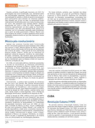 36 Coleção Estudo
Visando, portanto, à pacificação mexicana, em 1917, foi
promulgada uma nova Constituição, que, atendendo parte
das reivindicações zapatistas, previa dispositivos como a
nacionalização do subsolo e o direito do governo de expropriar
bens particulares para atender ao interesse público.
Vale ressaltar que, se por um lado, os camponeses foram
relativamente beneficiados pela nova Carta Constitucional,
por outro, eles perderam seus grandes líderes: Zapata,
assassinado em 1919, e Villa, em 1923. Aqueles atos
extremos representaram um duro golpe ao movimento
revolucionário, que, sem uma liderança forte, passou a se
contentar com as concessões realizadas pelos presidentes
que a partir de então governaram o México. Mesmo com
essa mudança de cenário, os ideais zapatistas ainda seriam
resgatados posteriormente em prol dos mexicanos menos
favorecidos.
México pós-revolucionário
Apesar dos avanços trazidos pela Constituição
de 1917,foiduranteogovernodeLázaroCárdenas(1934-1940)
que ocorreu a maior reforma agrária do México. Naquele
período, houve a distribuição de terras para os camponeses
sob a forma de ejidos – cada parcela de terra distribuída
possuía caráter coletivo, sendo que os indivíduos só
poderiam utilizá-la enquanto membros da coletividade.
Os ejidos, entretanto, não recebiam apoio governamental
e, por isso, muitos deles foram abandonados por mexicanos
que se transferiram para os Estados Unidos em busca de
melhores condições de vida.
Em 1938, em outra ação polêmica, Cárdenas surpreendeu
o mundo ao nacionalizar as empresas petrolíferas
estrangeiras que atuavam no México, criando, para suprir
a demanda, a Pemex (Petróleos de México S/A), que
passou a exercer o monopólio sobre a extração do petróleo
mexicano. A postura nacionalista adotada pelo presidente
mexicano (contemporâneo de Getúlio Vargas no Brasil) era
condizente com o contexto internacional, afinal, os Estados
Unidos, ameaçados pelo Japão no Pacífico, encontravam-se
impossibilitados de agir no México no intuito de garantir
seus interesses.
Internamente, a política bem-sucedida de Cárdenas
fez com que o seu partido, PRI (Partido Revolucionário
Institucional), dominasse a política mexicana através
da ocupação da Presidência e dos principais cargos
administrativos do país. Essa hegemonia política só acabou
no final da década de 1990, quando o partido sofreu uma
cisão, dando origem a outras legendas, como o Partido de
Renovação Democrática, dissidência de esquerda do PRI.
Ainda na década de 1990, o México entrou para o NAFTA
(Tratado Norte-Americano de Livre Comércio), que previa
a aproximação econômica do país com os Estados Unidos e
com o Canadá. Apesar da euforia inicial, tal prática, de cunho
neoliberal, evidenciou as desigualdades e a insatisfação
da população mexicana, tanto que, em 1994, um ano
após a entrada do México no bloco, houve a deflagração
de uma crise econômica (“Efeito Tequila”), em virtude da
grande dependência criada entre a economia mexicana e
as economias canadense e estadunidense. Imediatamente,
vários órgãos internacionais e países, como o Brasil,
ajudaram o México a se reerguer. Entretanto, no cenário
interno do país, a expansão do desemprego e da miséria
criou um clima propício às manifestações populares.
Foi nesse contexto, portanto, que, inspirado nas ideias
de Emiliano Zapata, um grupo de guerrilheiros indígenas
organizou o EZLN (Exército Zapatista de Libertação
Nacional). Os chamados neozapatistas, comandados por
um líder que se autodenominava subcomandante Marcos
(cuja real identidade permanece incerta), lutavam contra o
imperialismo dos Estados Unidos e contra a política neoliberal
adotada pelo governo mexicano.
VillaPhotography/CreativeCommons
Subcomandante Marcos
Uma das maiores conquistas do EZLN ocorreu em 1994,
quando os rebeldes tomaram a região dos Chiapas, que ainda
hoje apresenta um dos maiores indicadores de desigualdade
social no México. Para conter os neozapatistas, o governo
mexicano teve de fazer concessões e, assim, negociar a
realização dos últimos processos eleitorais na região.
Apesar da aparente inatividade atual do EZLN, as negociações
no México continuam. A resistência política do Congresso em
aceitar uma maior autonomia para as comunidades indígenas,
entretanto, ainda é um dos grandes empecilhos para que haja
uma solução pacífica e definitiva para as camadas mexicanas
menos favorecidas.
CUBA
Revolução Cubana (1959)
No período anterior à Revolução Cubana, Cuba era
governada pelo ditador Fulgêncio Batista, comprometido com
os interesses dos Estados Unidos. Em 1959, um grupo de
guerrilheiros, liderados por Fidel Castro e Che Guevara, que
lutavam contra a ditadura a partir de bases rurais, tomou o
poder da ilha. Logo que assumiu, o novo governo decretou
a reforma agrária e a nacionalização de diversas empresas
estadunidenses instaladas em território cubano.
Frente A Módulo 29
 