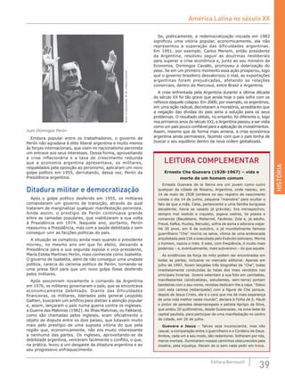 HISTÓRIA
39Editora Bernoulli
Revista“ElDescamisado”Nº38/CreativeCommons
Juan Domingos Perón
Embora popular entre os trabalhadores, o governo de
Perón não agradava à elite liberal argentina e muito menos
às forças internacionais, que viam no nacionalismo peronista
um entrave aos seus interesses. Dessa forma, aproveitando
a crise inflacionária e a taxa de crescimento reduzida
que a economia argentina apresentava, os militares,
respaldados pela oposição ao peronismo, aplicaram um novo
golpe político em 1955, derrubando, dessa vez, Perón da
Presidência argentina.
Ditadura militar e democratização
Após o golpe político desferido em 1955, os militares
comandaram um governo de transição, através do qual
trataram de marginalizar qualquer manifestação peronista.
Ainda assim, o prestígio de Perón continuava grande
entre as camadas populares, que viabilizaram a sua volta
à Presidência em 1974. Naquele ano, portanto, Perón
reassumiu a Presidência, mas com a saúde debilitada e sem
conseguir unir as facções políticas do país.
A situação se complicou ainda mais quando o presidente
morreu, no mesmo ano em que foi eleito, deixando a
Presidência para a sua segunda esposa e vice-presidente,
María Estela Martínez Perón, mais conhecida como Isabelita.
O governo de Isabelita, além de não conseguir uma unidade
política, carecia do carisma político de Perón, tornando-se
uma presa fácil para que um novo golpe fosse desferido
pelos militares.
Após assumirem novamente o comando da Argentina
em 1976, os militares governaram o país, que se encontrava
economicamente debilitado. Diante das dificuldades
financeiras, os militares, liderados pelo general Leopoldo
Galtieri, buscaram um artifício para distrair a atenção popular
e, assim, lançaram o país numa guerra contra os ingleses:
a Guerra das Malvinas (1982). As Ilhas Malvinas, ou Falkland,
como são chamadas pelos ingleses, eram oficialmente o
objeto de disputa entre os dois países, que lutavam muito
mais pelo prestígio de uma suposta vitória do que pela
região que, economicamente, não era muito interessante
a nenhuma das partes. Os ingleses, aproveitando-se da
debilidade argentina, venceram facilmente o conflito, o que,
na prática, levou a um desgaste da ditadura argentina e ao
seu progressivo enfraquecimento.
Se, politicamente, a redemocratização iniciada em 1983
significou uma vitória popular, economicamente, ela não
representou a superação das dificuldades argentinas.
Em 1991, por exemplo, Carlos Menem, então presidente
da Argentina, resolveu seguir as doutrinas neoliberais
para superar a crise econômica e, junto ao seu ministro da
Economia, Domingos Cavallo, promoveu a dolarização do
peso. Se em um primeiro momento essa ação prosperou, logo
que o governo brasileiro desvalorizou o real, as exportações
argentinas foram prejudicadas, afetando as relações
comerciais, dentro do Mercosul, entre Brasil e Argentina.
A crise enfrentada pela Argentina durante a última década
do século XX foi tão grave que ainda hoje o país sofre com os
reflexos daquele colapso. Em 2000, por exemplo, os argentinos,
em uma ação radical, decretaram a moratória, acreditanto que
a negação das dívidas do país seria a solução para os seus
problemas. O resultado obtido, no entanto, foi diferente e, logo
nos primeiros anos do século XXI, a Argentina passou a ser vista
como um país pouco confiável para a aplicação de investimentos.
Assim, mesmo que de forma mais amena, a crise econômica
argentina ainda permanece, fazendo com que o país tenha de
buscar o seu equilíbrio dentro da nova ordem globalizada.
LEITURA COMPLEMENTAR
Ernesto Che Guevara (1928-1967) – vida e
morte de um homem comum
Ernesto Guevara de la Serna era um jovem como outro
qualquer da cidade de Rosario, Argentina, onde nasceu, em
14 de maio de 1928 (embora no seu registro de nascimento
conste o dia 14 de junho, pequena “manobra” para ocultar o
fato de que a mãe, Celia, pertencente a uma família burguesa
decadente, havia se casado já grávida). Era introspectivo,
sempre mal vestido e inquieto, jogava xadrez, lia poesia e
romances (Baudelaire, Mallarmé, Faulkner, Zola e, já adulto,
Freud, Kafka, Huxley, Neruda), sofria de asma e adorava viajar.
Há 30 anos, em 8 de outubro, o já mundialmente famoso
guerrilheiro “Che” morria na selva, vítima de uma emboscada
arquitetada pela CIA e executada pelo Exército boliviano. Morria
o homem, nascia o mito. E este, com freqüência, é muito mais
poderoso – e, eventualmente, mais subversivo – do que aquele.
As evidências da força do mito podem ser encontradas em
todas as partes, inclusive no mercado editorial. Apenas em
julho de 1997, foram lançadas três biografias de “Che”, todas
imediatamente conduzidas às listas dos mais vendidos nas
principais livrarias. Jovens ostentam a sua foto em camisetas,
manifestantes (sindicalistas, estudantes, sem-terra) portam
bandeiras com o seu nome, revistas dedicam-lhe a capa. “Estou
com esta camisa [estampada] com a figura de Che porque,
depois de Jesus Cristo, ele é o cara que me dá mais esperança
de uma vida melhor neste mundo”, declara à Folha de S. Paulo
o pintor de paredes desempregado e petista Aprígio da Silva,
que andou 20 quilômetros, desde Guaianazes, na zona leste da
capital paulista, para participar de uma manifestação no centro
da cidade, em 26 de julho.
Guevara e Jesus – Talvez seja inconsciente, mas não
casual, a comparação entre o guerrilheiro e o Cordeiro de Deus.
Ambos, cada um a seu modo, são redentores. Sofreram por nós,
meros mortais. Iluminaram nossos caminhos obscurecidos pela
miséria, pela injustiça. Deram de si sem nada pedir em troca.
América Latina no século XX
 