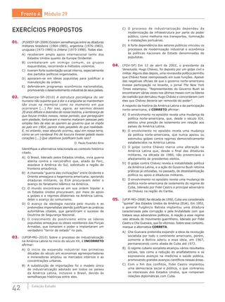 42 Coleção Estudo
EXERCÍCIOS PROPOSTOS
01.	 (FUVEST-SP–2009) Existem semelhanças entre as ditaduras
militares brasileira (1964-1985), argentina (1976-1983),
uruguaia (1973-1985) e chilena (1973-1990). Todas elas
A)	 receberam amplo apoio internacional tanto dos
Estados Unidos quanto da Europa Ocidental.
B)	 combateram um inimigo comum, os grupos
esquerdistas, recorrendo a métodos violentos.
C)	 tiveram forte sustentação social interna, especialmente
dos partidos políticos organizados.
D)	 apoiaram-se em ideias populistas para justificar a
manutenção da ordem.
E)	 defenderam programas econômicos nacionalistas,
promovendo o desenvolvimento industrial de seus países.
02.	 (Mackenzie-SP–2010) A estrutura psicológica do ser
humano não suporta que a dor e a angústia se mantenham
tão vivas na memória como no momento em que
ocorreram [...] Por isso, agora, ao sairmos desses
20 anos difíceis e doloridos de nossa história, a lembrança de
que houve irmãos nossos, nesse período, que perseguiam
sem piedade, torturaram e mesmo mataram pessoas pelo
simples fato de elas se oporem ao governo que se impôs
ao país em 1964, parece mais pesadelo do que realidade.
E, no entanto, esse absurdo ocorreu, aqui em nossa terra,
como se um vendaval frio de loucura tivesse gelado esses
corações [...] Que objetivos justificam tudo isso?
D. Paulo Evaristo Arns
Identifique a alternativa relacionada ao contexto histórico
citado.
A)	 O Brasil, liderado pelos Estados Unidos, vivia guerra
aberta contra o narcotráfico que, aliado às Farc,
assolava a América do Sul, sobretudo a região de
fronteira amazônica.
B)	 A chamada “guerra das civilizações” entre Ocidente e
Oriente ameaçava a hegemonia americana; apoiando
ditaduras militares, os EUA procuravam deter o
avanço do fanatismo islâmico na América.
C)	 O mundo encontrava-se em sua ordem bipolar e
os Estados Unidos procuravam, por meio do apoio
a golpes e a regimes ditatoriais na América Latina,
deter o avanço do comunismo.
D)	 O avanço da ideologia nazista pelo mundo e as
pretensões imperialistas alemãs justificam as práticas
autoritárias citadas, que garantiriam o sucesso da
Doutrina de Segurança Nacional.
E)	 O crescimento do positivismo entre os líderes
populistas ameaçava os ideais neoliberais das Forças
Armadas, que tomaram o poder e implantaram um
verdadeiro “terror de estado” no país.
03.	 (UFOP-MG–2010) Sobre o processo de industrialização
na América Latina no início do século XX, é INCORRETO
afirmar:
A)	 O início da expansão industrial nas primeiras
décadas do século em economias agroexportadoras
e mineradoras ampliou os mercados internos e as
concentrações urbanas.
B)	 A substituição de importações foi o modelo único
de industrialização adotado em todos os países
da América Latina, inclusive o Brasil, devido às
semelhanças históricas entre eles.
C)	 O processo de industrialização dependeu da
modernização da infraestrutura por parte do poder
público, como melhoria nos transportes, iluminação
e instalações portuárias.
D)	 A forte dependência dos setores públicos vinculou os
processos de modernização industrial e econômica
às políticas nacionais de Estado denominadas de
populistas.
04.	 (FGV-SP) Em 12 de abril de 2002, o presidente da
Venezuela, Hugo Chávez, foi deposto por um golpe civil e
militar. Alguns dias depois, uma reviravolta política permitiu
que Chávez fosse reempossado em suas funções. Apesar
das negativas oficiais de que o governo norte-americano
tivesse participação no levante, o jornal The New York
Times estampou: “Representantes do Governo Bush se
encontraram várias vezes nos últimos meses com os líderes
da coalizão que derrubou Hugo Chávez e concordaram com
eles que Chávez deveria ser removido do poder”.
A respeito da história da América Latina e da participação
norte-americana, é CORRETO afirmar:
A)	 O envolvimento no episódio revela uma mudança da
política norte-americana, que, desde o século XIX,
adotou uma posição de isolamento em relação aos
países da América Latina.
B)	 O envolvimento no episódio revela uma mudança
da política norte-americana, que nunca apoiou ou
estimulou golpes contra regimes democraticamente
estabelecidos na América Latina.
C)	 O golpe contra Chávez marca uma alteração na
América Latina que, desde o final das ditaduras
militares, na década de 1980, não presenciava o
afastamento de presidentes eleitos.
D)	 O golpe contra Chávez revela a instabilidade política
da América Latina, e a ação do Governo Bush retoma
práticas já utilizadas, no passado, de desestabilização
política ou apoio a ditaduras militares.
E)	 O envolvimento no episódio revela uma mudança da
política norte-americana de isolamento do regime de
Cuba, liderado por Fidel Castro e principal adversário
de Chávez na região do Caribe.
05.	 (UFJF-MG–2008) Na década de 1950, Cuba era considerada
“quintal” dos Estados Unidos da América (EUA). Em 1952,
o general Fulgêncio Batista implantou uma ditadura
caracterizada pela corrupção e pela brutalidade com que
tratava seus adversários políticos. A reação a esse regime
veio através do movimento guerrilheiro, liderado por Fidel
Castro e Che Guevara, que foi vitorioso. Sobre esse contexto,
marque a alternativa CORRETA.
A)	 Che Guevara pretendia expandir a ideia da revolução
socialista por todo o continente americano, porém,
somente a Bolívia aderiu a essa ideia, em 1967,
permanecendo como aliada de Cuba até 1972.
B)	 O regime cubano socialista alcançou vários resultados
sociais, tais como a redução do analfabetismo e os
expressivos avanços na medicina e saúde pública,
promovendo grandes avanços científicos nessas áreas.
C)	 Com o fim dos conflitos, Fidel Castro implantou
uma democracia social e política, o que contrariou
os interesses dos Estados Unidos, que romperam
relações diplomáticas com Cuba.
Frente A Módulo 29
 