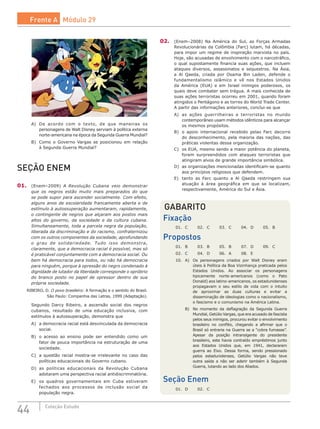 44 Coleção Estudo
A)	 De acordo com o texto, de que maneiras os
personagens de Walt Disney serviam à política externa
norte-americana na época da Segunda Guerra Mundial?
B)	 Como o Governo Vargas se posicionou em relação
à Segunda Guerra Mundial?
SEÇÃO ENEM
01.	 (Enem–2009) A Revolução Cubana veio demonstrar
que os negros estão muito mais preparados do que
se pode supor para ascender socialmente. Com efeito,
alguns anos de escolaridade francamente aberta e de
estímulo à autossuperação aumentaram, rapidamente,
o contingente de negros que alçaram aos postos mais
altos do governo, da sociedade e da cultura cubana.
Simultaneamente, toda a parcela negra da população,
liberada da discriminação e do racismo, confraternizou
com os outros componentes da sociedade, aprofundando
o grau de solidariedade. Tudo isso demonstra,
claramente, que a democracia racial é possível, mas só
é praticável conjuntamente com a democracia social. Ou
bem há democracia para todos, ou não há democracia
para ninguém, porque à opressão do negro condenado à
dignidade de lutador da liberdade corresponde o opróbrio
do branco posto no papel de opressor dentro de sua
própria sociedade.
RIBEIRO, D. O povo brasileiro: A formação e o sentido do Brasil.
São Paulo: Companhia das Letras, 1999 (Adaptação).
Segundo Darcy Ribeiro, a ascensão social dos negros
cubanos, resultado de uma educação inclusiva, com
estímulos à autossuperação, demonstra que
A)	 a democracia racial está desvinculada da democracia
social.
B)	 o acesso ao ensino pode ser entendido como um
fator de pouca importância na estruturação de uma
sociedade.
C)	 a questão racial mostra-se irrelevante no caso das
políticas educacionais do Governo cubano.
D)	 as políticas educacionais da Revolução Cubana
adotaram uma perspectiva racial antidiscriminatória.
E)	 os quadros governamentais em Cuba estiveram
fechados aos processos de inclusão social da
população negra.
02.	 (Enem–2008) Na América do Sul, as Forças Armadas
Revolucionárias da Colômbia (Farc) lutam, há décadas,
para impor um regime de inspiração marxista no país.
Hoje, são acusadas de envolvimento com o narcotráfico,
o qual supostamente financia suas ações, que incluem
ataques diversos, assassinatos e sequestros. Na Ásia,
a Al Qaeda, criada por Osama Bin Laden, defende o
fundamentalismo islâmico e vê nos Estados Unidos
da América (EUA) e em Israel inimigos poderosos, os
quais deve combater sem trégua. A mais conhecida de
suas ações terroristas ocorreu em 2001, quando foram
atingidos o Pentágono e as torres do World Trade Center.
A partir das informações anteriores, conclui-se que
A)	 as ações guerrilheiras e terroristas no mundo
contemporâneo usam métodos idênticos para alcançar
os mesmos propósitos.
B)	 o apoio internacional recebido pelas Farc decorre
do desconhecimento, pela maioria das nações, das
práticas violentas dessa organização.
C)	 os EUA, mesmo sendo a maior potência do planeta,
foram surpreendidos com ataques terroristas que
atingiram alvos de grande importância simbólica.
D)	 as organizações mencionadas identificam-se quanto
aos princípios religiosos que defendem.
E)	 tanto as Farc quanto a Al Qaeda restringem sua
atuação à área geográfica em que se localizam,
respectivamente, América do Sul e Ásia.
GABARITO
Fixação
01.	 C	 02.	 C	 03.	 C	 04.	 D	 05.	 B
Propostos
01.	 B	 03.	 B	 05.	 B	 07.	 D	 09.	 C	
02.	 C	 04.	 D	 06.	 A	 08.	 E
10.	 A)	 Os personagens criados por Walt Disney eram
úteis à Política da Boa Vizinhança praticada pelos
Estados Unidos. Ao associar os personagens
tipicamente norte-americanos (como o Pato
Donald) aos latino-americanos, os estadunidenses
propagavam o seu estilo de vida com o intuito
de aproximar as duas culturas e evitar a
disseminação de ideologias como o nacionalismo,
o fascismo e o comunismo na América Latina.
	 B)	 No momento da deflagração da Segunda Guerra
Mundial, Getúlio Vargas, que era acusado de fascista
pelos seus inimigos, procurou evitar o envolvimento
brasileiro no conflito, chegando a afirmar que o
Brasil só entraria na Guerra se a “cobra fumasse”.
Apesar da posição intransigente do presidente
brasileiro, este havia contraído empréstimos junto
aos Estados Unidos que, em 1941, declararam
guerra ao Eixo. Dessa forma, sendo pressionado
pelos estadunidenses, Getúlio Vargas não teve
outra saída a não ser aderir também à Segunda
Guerra, lutando ao lado dos Aliados.
Seção Enem
01.	 D	 02.	 C
Frente A Módulo 29
 
