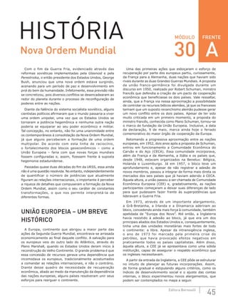 FRENTE
45Editora Bernoulli
MÓDULOHISTÓRIA
Com o fim da Guerra Fria, evidenciado através das
reformas soviéticas implementadas pela Glasnost e pela
Perestroika, o então presidente dos Estados Unidos, George
Bush, anunciou que uma nova ordem estava surgindo,
acenando para um período de paz e desenvolvimento em
prol do bem da humanidade. Infelizmente, essa previsão não
se concretizou, pois diversos conflitos se desencadearam ao
redor do planeta durante o processo de reconfiguração de
poderes entre as nações.
Diante da falência do sistema socialista soviético, alguns
cientistas políticos afirmaram que o mundo passaria a viver
uma ordem unipolar, uma vez que os Estados Unidos se
tornaram a potência hegemônica e nenhuma outra nação
poderia se equiparar ao seu poder econômico e militar.
Tal concepção, no entanto, não foi uma unanimidade entre
os contemporâneos à consolidação da Nova Ordem Mundial,
já que alguns perceberam a formação de uma ordem
multipolar. De acordo com esta linha de raciocínio,
o fortalecimento dos blocos geoeconômicos – como a
União  Europeia – faria com que novas forças mundiais
fossem configuradas e, assim, fizessem frente à suposta
hegemonia estadunidense.
Passadas quase duas décadas do fim da URSS, essa ainda
não é uma questão resolvida. No entanto, independentemente
de quantificar o número de potências que atualmente
figuram as relações internacionais, o importante é perceber
a riqueza de detalhes que compuseram a formação da Nova
Ordem Mundial, assim como o seu caráter de constantes
transformações, o que nos permite interpretá-la de
diferentes formas.
UNIÃO EUROPEIA – UM BREVE
HISTÓRICO
A Europa, continente que abrigou a maior parte das
ações da Segunda Guerra Mundial, encontrava-se arrasada
economicamente ao final daquele conflito. A salvação para
os europeus veio do outro lado do Atlântico, através do
Plano Marshall, quando os Estados Unidos deram início à
reconstrução do Velho Continente. O grande problema é que
essa concessão de recursos gerava uma dependência que
incomodava os europeus, tradicionalmente acostumados
a comandar as relações internacionais, e não o contrário.
Diante desse quadro de necessidade de recuperação
econômica, aliado ao medo da manutenção da dependência
das nações europeias, alguns países resolveram unir seus
esforços para reerguer o continente.
Uma das primeiras ações que esboçaram o esforço de
recuperação por parte dos europeus partiu, curiosamente,
da França para a Alemanha, duas nações que haviam sido
rivais durante as duas Grandes Guerras Mundiais. A proposta
da união franco-germânica foi divulgada durante um
discurso em 1950, realizado por Robert Schuman, ministro
francês que defendia a criação de um pacto de cooperação
econômica que beneficiasse os dois países. Vale ressaltar,
ainda, que a França via nessa aproximação a possibilidade
de controlar os recursos bélicos alemães, já que os franceses
temiam que um suposto revanchismo alemão pudesse gerar
um novo conflito entre os dois países. Apesar de ter sido
muito criticada em um primeiro momento, a proposta do
ministro francês, conhecida como Plano Schuman, tornou-se
o marco de fundação da União Europeia. Inclusive, a data
da declaração, 9 de maio, marca ainda hoje o feriado
comemorativo do maior órgão de cooperação da Europa.
Retomando a progressiva aproximação entre as nações
europeias, em 1952, dois anos após a proposta de Schuman,
entrou em funcionamento a Comunidade Econômica do
Carvão e do Aço (CECA). Essa comunidade incorporava,
além da França e da Alemanha, a Itália e os países que,
desde 1948, estavam organizados na Benelux: Bélgica,
Holanda e Luxemburgo. Já em 1957, o bloco teve um
aprofundamento  e, apesar de não registrar a adesão de
novos membros, passou a integrar de forma mais direta os
mercados dos seis países que já haviam aderido à CECA.
Àquela altura, a união passou a ser chamada de Comunidade
Econômica Europeia (CEE) e, gradativamente, as nações
participantes começaram a deixar suas diferenças de lado
para que pudessem fazer frente às superpotências que
lideravam a Guerra Fria.
Em 1973, através de um importante alargamento,
a  Grã-Bretanha, a Irlanda e a Dinamarca aderiram ao
bloco, concedendo ainda mais força à comunidade, também
apelidada de “Europa dos Nove”. Até então, a Inglaterra
havia resistido à adesão ao bloco, já que era um dos
principais aliados dos Estados Unidos e, consequentemente,
tinha uma das unidades monetárias mais fortes de todo
o continente: a libra. Apesar da intransigência inglesa,
o  ano de 1973 foi marcado pela primeira crise do
petróleo, que havia provocado efeitos negativos em
praticamente todos os países capitalistas. Além disso,
àquela altura, a CEE já se apresentava como uma sólida
instituição, capaz de assegurar o respaldo econômico que
os ingleses necessitavam.
A partir da entrada da Inglaterra, a CEE pôde se estruturar
no intuito de planejar as futuras incorporações. Assim,
de forma gradual e estipulando alguns critérios, como os
índices de desenvolvimento social e o ajuste das contas
internas, o bloco experimentou novos alargamentos, que
podem ser contemplados no mapa a seguir.
Nova Ordem Mundial 30 A
 