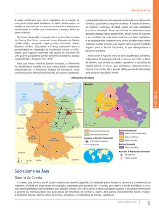 HISTÓRIA
5Editora Bernoulli
Alemanha dividida
N
N
0 70 km
0 7 km
SUÍÇA
Berlim
Magdeburgo
Leipzig
Dresden
Erfurt
SUÉCIA
POLÔNIA
DINAMARCA
FRANÇA
BÉLGICA
ÁUSTRIA
HOLANDA
TCHECOSLOVÁQUIA
Zona Britânica
Zona
Francesa Zona
Americana
Zona
Soviética
Hamburgo
Düsseldort
Bonn
Baden-Baden
Stuttgart
Munique
Gatow
Rio
Havel Rio Spree
BERLIM
OCIDENTAL
BERLIM
ORIENTAL
Tegel
Tempelhof
Berlim
Berlim
Magdeburgo
Leipzig
Dresden
Erfurt
MAR
DO
NORTE
M
A
R
BÁLTICO
SUÉCIA
POLÔNIA
DINAMARCA
FRANÇA
BÉLGICA
ÁUSTRIASUÍÇA
HOLANDA
TCHECOSLOVÁQUIA
Zona Britânica
Zona
Francesa Zona
Americana
Zona
Soviética
Hamburgo
Düsseldort
Bonn
Baden-Baden
Stuttgart
Munique
Gatow
Rio
Havel Rio Spree
BERLIM
OCIDENTAL
BERLIM
ORIENTAL
Tegel
Tempelhof
Alemanha Ocidental
Alemanha Oriental
Acessos a Berlim Ocidental
Berlim Ocidental
Berlim Oriental
Acessos à Alemanha Oriental
Corredores aéreos
Rodovias
Aeroportos
Check points
Setor soviético
Setor francês
Setor britânico
Setor norte-americano
Socialismo na Ásia
Guerra da Coreia
A Coreia, que ao final da 2ª Guerra estava sob domínio japonês, foi libertada pelos Aliados e, durante a Conferência de
Potsdam, dividida em duas zonas de ocupação, separadas pelo paralelo 38°: o norte, que caberia à União Soviética, e o sul,
sob responsabilidade administrativa dos Estados Unidos. Em 1949, tanto o bloco capitalista quanto o socialista terminaram
o projeto de reestruturação das suas zonas de influência na Coreia e, assim, dois países independentes foram criados:
a República Popular Democrática da Coreia, socialista, e a República da Coreia, capitalista.
A saída viabilizada pelo bloco capitalista foi a criação de
uma ponte aérea para abastecer a cidade. Ainda assim, os
soviéticos mantiveram sua postura intolerante e ameaçaram
bombardear os aviões que invadissem o espaço aéreo da
parte oriental.
O embate diplomático travado entre os dois blocos rivais
da Guerra Fria ficou conhecido como Bloqueio de Berlim
(1948-1949), atingindo repercussões mundiais, afinal,
Estados Unidos, Inglaterra e França acenaram para a
possibilidade de imposição de retaliações contra a URSS.
Stálin, que naquele momento não queria se envolver em
uma guerra que poderia ganhar contornos nucleares, acabou
suspendendo o bloqueio em 1949.
Para que novos embates fossem evitados, a Alemanha
foi oficialmente dividida em dois novos países totalmente
independentes: a República Federal da Alemanha, mais
conhecida como Alemanha Ocidental, de regime capitalista,
e a República Democrática Alemã, conhecida como Alemanha
Oriental, que adotou o regime socialista. A cidade de Berlim,
no entanto, continuou dividida, sendo um lado capitalista
e o outro, socialista. Essa coexistência de sistemas acabou
gerando desequilíbrios posteriores, afinal, como os salários
e as condições de vida eram melhores no lado capitalista,
e as propagandas forjavam uma maior prosperidade desse
sistema, muitas pessoas que viviam sob o regime socialista
fugiam para a Berlim Ocidental, o que desagradava o
governo soviético.
Para evitar a fuga de mão de obra qualificada, portanto,
a República Democrática Alemã construiu, em 1961, o Muro
de Berlim, que dividia as partes capitalista e socialista da
capital alemã. O muro, que simbolizou materialmente a
Guerra Fria, existiu até o ano de 1989, quando foi derrubado
pela própria população alemã.
Guerra Fria
 