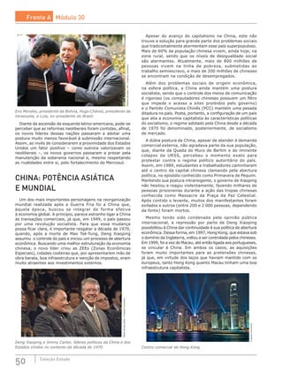 50 Coleção Estudo
RicardoStuckert/PR/CreativeCommons
Evo Morales, presidente da Bolívia, Hugo Chávez, presidente da
Venezuela, e Lula, ex-presidente do Brasil.
Diante da ascensão da esquerda latino-americana, pode-se
perceber que as reformas neoliberais foram contidas, afinal,
os novos líderes dessas nações passaram a adotar uma
postura muito menos favorável à submissão internacional.
Assim, ao invés de considerarem a proximidade dos Estados
Unidos um fator positivo – como outrora valorizavam os
neoliberais –, os novos governos passaram a prezar pela
manutenção da soberania nacional e, mesmo respeitando
as rivalidades entre si, pelo fortalecimento do Mercosul.
CHINA: POTÊNCIA ASIÁTICA
E MUNDIAL
Um dos mais importantes personagens na reorganização
mundial realizada após a Guerra Fria foi a China que,
àquela época, buscou se integrar de forma efetiva
à economia global. A princípio, parece estranho ligar a China
às transações comerciais, já que, em 1949, o país passou
por uma revolução socialista. Para que essa mudança
possa ficar clara, é importante resgatar a década de 1970,
quando, após a morte de Mao Tsé-Tung, Deng Xiaoping
assumiu o controle do país e iniciou um processo de abertura
econômica. Buscando uma melhor estruturação da economia
chinesa, o novo líder criou as ZEEs (Zonas Econômicas
Especiais), cidades costeiras que, por apresentarem mão de
obra barata, boa infraestrutura e isenção de impostos, eram
muito atraentes aos investimentos externos.
WhiteHousephoto/CreativeCommons
Deng Xiaoping e Jimmy Carter, líderes políticos da China e dos
Estados Unidos no contexto da década de 1970.
Apesar do avanço do capitalismo na China, este não
trouxe a solução para grande parte dos problemas sociais
que tradicionalmente atormentam esse país superpopuloso.
Mais de 60% da população chinesa vivem, ainda hoje, na
zona rural, sendo que os níveis de desigualdade social
são alarmantes. Atualmente, mais de 800 milhões de
pessoas vivem na linha de pobreza, submetidas ao
trabalho semiescravo, e mais de 200 milhões de chineses
se encontram na condição de desempregados.
Além dos problemas sociais de origem econômica,
na esfera política, a China ainda mantém uma postura
socialista, sendo que o controle dos meios de comunicação
é rigoroso (os computadores chineses possuem um filtro
que impede o acesso a sites proibidos pelo governo)
e o Partido Comunista Chinês (PCC) mantém uma pesada
ditadura no país. Posta, portanto, a configuração de um país
que alia a economia capitalista às características políticas
do socialismo, o regime adotado pela China desde a década
de 1970 foi denominado, posteriormente, de socialismo
de mercado.
A dúbia postura da China, apesar de atender à demanda
comercial externa, não agradava parte da sua população,
que, diante da Queda do Muro de Berlim e do iminente
colapso da URSS, percebeu o momento exato para
protestar contra o regime político autoritário do país.
Assim, em 1989, estudantes e trabalhadores caminharam
até o centro da capital chinesa clamando pela abertura
política, no episódio conhecido como Primavera de Pequim.
Mantendo sua postura intransigente, o governo de Xiaoping
não hesitou e reagiu violentamente, fazendo milhares de
pessoas prisioneiras durante a ação das tropas chinesas
conhecida como Massacre da Praça da Paz Celestial.
Após contido o levante, muitos dos manifestantes foram
exilados e outros (entre 200 e 2 000 pessoas, dependendo
da fonte) foram mortos.
Mesmo tendo sido condenada pela opinião pública
internacional, a repressão por parte de Deng Xiaoping
possibilitou à China dar continuidade à sua política de abertura
econômica. Dessa forma, em 1997, Hong Kong, que estava sob
o domínio da Inglaterra, voltou a ser controlada pelos chineses.
Em 1999, foi a vez de Macau, até então ligada aos portugueses,
se vincular à China. Em ambos os casos, as aquisições
foram muito importantes para as pretensões chinesas,
já que, em virtude dos laços que haviam mantido com os
europeus, tanto Hong Kong quanto Macau tinham uma boa
infraestrutura capitalista.
CreativeCommons
Centro comercial de Hong Kong
Frente A Módulo 30
 