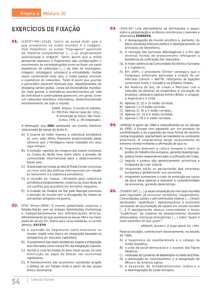 54 Coleção Estudo
03.	 (FGV-SP) Leia atentamente as afirmações a seguir
sobre a globalização e os blocos econômicos e assinale a
alternativa CORRETA.
I.	 A desagregação do mundo soviético e, portanto, do
bloco socialista reforçou política e ideologicamente os
princípios do liberalismo.
II.	 A remoção das barreiras alfandegárias e o fim das
diversas formas de protecionismo reforçaram a
tendência da unificação dos mercados.
III.	A maior potência da Comunidade Econômica Europeia
é a Inglaterra.
IV.	 Em 1994, o presidente Clinton conseguiu que o
Congresso americano aprovasse a criação de um
mercado comum – NAFTA, reforçando as ligações
comerciais entre o Canadá e os Estados Unidos.
V.	 Na América do Sul, foi criado o Mercosul com a
intenção de eliminar os empecilhos à circulação de
produtos, pessoas e capitais entre o Brasil, o Uruguai,
a Argentina e o Chile.
A)	 Apenas II, III e IV estão corretas.
B)	 Apenas I e II estão corretas.
C)	 Apenas II, IV e V estão corretas.
D)	 Apenas III, IV e V estão corretas.
E)	 Apenas I, III e V estão corretas.
04.	 (UFRGS) A partir de 1980 e intensificando-se na década
de 1990, a Europa vem passando por um processo de
xenofobização e de expansão de nova forma de racismo
contra imigrantes, que também se manifesta no continente
americano. É característica desse renascimento da
extrema-direita militante a afirmação de que os
A)	 imigrantes destroem a cultura europeia e tiram os
postos de trabalho dos europeus, gerando desemprego.
B)	 judeus foram responsáveis pela crucificação de Cristo.
C)	 negros e judeus são geneticamente primitivos e
incapazes de criar cultura.
D)	 imigrantes estão se apropriando das empresas
europeias e globalizando sua economia.
E)	 imigrantes aumentam o custo da produção por causa
de seus altos salários e reduzem a competitividade
da economia, gerando desemprego.
05.	 (FUVEST-SP) [...] a atual renovação do mercado mundial
auto-regulador já enunciou veredictos insuportáveis.
Comunidades, países e até continentes inteiros [...] foram
declarados “supérfluos”, desnecessários à economia
cambiante da acumulação de capital em escala mundial
[...] O desligamento dessas comunidades e locais
“supérfluos” do sistema de abastecimento mundial
desencadeou inúmeras divergências [...] sobre “quem é
mais supérfluo do que quem”.
ARRIGHI, Giovanni. O longo século XX, 1994.
Para tal situação, contribuíram decisivamente, na década
de 1980,
A)	 a hegemonia do neoliberalismo e o colapso da
União Soviética.
B)	 a crise da social-democracia e o sucesso dos Tigres
Asiáticos.
C)	 o fracasso do Consenso de Washington e o êxito da China.
D)	 a dominação do keynesianismo e a estagnação da
África e da América Latina.
E)	 a expansão do fundamentalismo islâmico e
a desintegração do Leste Europeu.
EXERCÍCIOS DE FIXAÇÃO
01.	 (CEFET-MG–2010) Talvez se possa dizer que o
que predomina na mídia mundial é a imagem.
Com frequência, as outras “linguagens” aparecem
de maneira complementar [...] ou propriamente
subordinada à imagem. Tanto assim que a mídia
apresenta aspectos e fragmentos das configurações e
movimentos da sociedade global como se fosse um vasto
espetáculo de videoclipe [...] Ao lado da montagem,
colagem, bricolagem, simulacro e virtualidade, muitas
vezes combinando tudo isso, a mídia parece priorizar
o espetáculo do videoclipe. Tanto é assim que guerras
e genocídios parecem festivais pop, departamentos do
shopping center global, cenas da Disneylândia mundial.
Os mais graves e dramáticos acontecimentos da vida
de indivíduos e coletividades aparecem, em geral, como
um videoclipe eletrônico informático, desterritorializado
entretenimento de todo o mundo.
IANNI, Octávio. O mundo do trabalho.
In: FREITAS, Marcos Cezar de. (Org.).
A reinvenção do futuro. São Paulo:
Cortez, 1996. p. 39 (Adaptação).
A afirmação que NÃO apresenta um evento histórico
relacionado às ideias do texto é:
A)	 A Guerra do Golfo marcou a cobertura jornalística
ao vivo, pelo efeito fliperama proporcionado pelas
câmeras que o Pentágono havia instalado em seus
caça-mísseis.
B)	 A exibição repetida de imagens dos testes nucleares
na Coreia do Norte teve como efeito a pressão da
comunidade internacional para o desarmamento
desse país.
C)	 O atentado terrorista ao World Trade Center provocou
um novo ciclo das políticas internacionais em relação
ao terrorismo e à cobertura jornalística.
D)	 A invasão do Iraque, retratada pela cobertura
jornalística estadunidense, mostrou as duas faces de
um conflito que acontecia em território iraquiano.
E)	 A invasão da Ossétia do Sul pela Geórgia provocou
a atenção do mundo com a divulgação de vídeos de
jornalistas atingidos na guerra.
02.	 (PUC Minas–2006) O mundo globalizado organiza o
Estado-Nação sem as antigas delimitações fronteiriças
e independentemente das diferenciações étnicas,
diferentemente do que acontecia no século XIX e na maior
parte do século XX. Sobre essa nova realidade, é correto
afirmar, EXCETO
A)	 A ascensão da hegemonia norte-americana no
mundo impõe uma lógica de integração baseada na
perspectiva do mercado capitalista.
B)	 O surgimento das teses neoliberais sugere a integração
dos mercados como meio e fim da integração cultural.
C)	 Devido à crise do estado do bem-estar social, há uma
diminuição do papel do Estado nas economias
capitalistas.
D)	 O fortalecimento das economias socialistas propõe
a defesa de um Estado forte a partir de seu grupo
étnico dominante.
Frente A Módulo 30
 