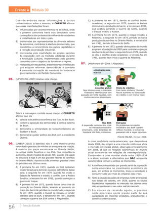 56 Coleção Estudo
Considerando-se essas informações e outros
conhecimentos sobre o assunto, é CORRETO afirmar
que essas manifestações foram
A)	 influenciadas por acontecimentos na ex-URSS, onde
o governo comunista havia sido derrubado como
consequência dos protestos de milhares de estudantes
e trabalhadores em todo o país.
B)	 promovidas por representantes de diversos setores
da economia, contrários à abertura de mercado, que
possibilitou a concorrência dos países capitalistas e
a retração da produção industrial.
C)	 provocadas pela insatisfação de amplas parcelas
da população com as medidas adotadas durante
a Revolução Cultural, implementada pelo governo
comunista com o objetivo de fortalecer o regime.
D)	 realizadas por estudantes, trabalhadores e intelectuais
que exigiam reformas democráticas e combate
à crescente corrupção de membros da burocracia
governamental e do Partido Comunista.
05.	 (UFVJM-MG–2009) Analise esta charge.
Sobre a mensagem contida nessa charge, é CORRETO
afirmar que ela
A)	 satiriza a decadência econômica dos EUA, na Era Bush.
B)	 contém a oposição dos democratas à política externa
de Bush.
C)	 demonstra a similaridade do fundamentalismo de
Saddam e Bush.
D)	 demonstra o poder político dos EUA com o presidente
Obama.
06.	 (UNESP–2010) O petróleo não é uma matéria-prima
renovável e precisou de milhões de anos para sua criação.
A maioria dos poços encontra-se no Oriente Médio,
na antiga União Soviética e nos EUA. Sua importância
aumentou desde meados do século XIX, quando era usado
na indústria e hoje é um dos grandes fatores de conflitos
no Oriente Médio. Aponte as três primeiras grandes crises
do petróleo nos últimos anos.
A)	 A primeira foi em 1973, quando os EUA tentaram
invadir Israel para dominar os poços petrolíferos desse
país; a segunda foi em 1979, quando foi criado o
Estado da Palestina e eclodiu o conflito com a Arábia
Saudita; a terceira foi em 1991, quando começou a
guerra do Iraque.
B)	 A primeira foi em 1973, quando houve uma crise de
produção no Oriente Médio, levando ao aumento do
preço dos barris de petróleo no mundo todo; a segunda
foi em 1979, quando o Kuwait se recusou a vender
petróleo para os EUA; a terceira foi em 1991, quando
começou a guerra dos EUA contra o Afeganistão.
C)	 A primeira foi em 1973, devido ao conflito árabe-
israelense; a segunda em 1979, quando os árabes
diminuíram a produção de barris; a terceira em 1991,
que acabou gerando a Guerra do Golfo, quando
o Iraque invadiu o Kuwait.
D)	 A primeira foi em 1973, quando o Iraque invadiu a
Palestina; a segunda foi em 1979, período de baixa
produção de petróleo no Oriente Médio; a terceira foi
em 1991, devido à Guerra do Golfo.
E)	 A primeira foi em 1973, quando vários países do mundo
exigiram a fundação da OPEP para controlar os preços
dos barris de petróleo; a segunda foi em 1979, quando
se deu o conflito árabe-israelense; a terceira foi em
1991, quando teve início a guerra da Palestina.
07.	 (Mackenzie-SP–2009 / Adaptado)
Liquidez global
Nos últimos anos, o mercado
financeiro internacional tem
passado por forte liquidez, com
muitos recursos disponíveis.
Onda de créditos
Com tanto dinheiro “fluindo”,
houve aumento na concessão
de crédito e com menor rigor.
Nos EUA
A expansão culminou em crise
no mercado imobiliário
americano, onde empresas de
hipoteca têm tido problemas.
Retração
Os problemas no crédito
imobiliário dos EUA tiveram
reflexo mundial, e os bancos
passaram até a negar recursos.
A CRISE IMOBILIÁRIA
NOS EUA
FOLHA ONLINE, 31 mar. 2008.
A crise imobiliária norte-americana, que despontava
desde 2006, deu origem a uma crise de crédito que afeta
o mercado em escala global, observada principalmente
em 2008, já que as relações econômicas do mundo
atual baseiam-se em relações de interdependência.
Comparadas a crise mundial vivida entre 1929-1934
e a atual, assinale a alternativa que NÃO apresenta
característica comum a ambos os momentos.
A)	 A confiança depositada por grande parte da população
norte-americana no crescimento econômico do
país, em ambos os momentos, levou a sociedade a
consumir cada vez mais às vésperas das crises.
B)	 Tanto a cotação das ações de empresas norte-americanas
nas bolsas de valores, em 1929, quanto os títulos
hipotecários repassados no mercado nos últimos anos
não apresentavam o seu valor real de mercado.
C)	 Em épocas de recessão aguda, o governo
norte-americano perde grande parte de sua
capacidade de importar produtos, prejudicando o
comércio internacional.
Frente A Módulo 30
 