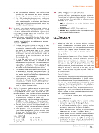 HISTÓRIA
57Editora Bernoulli
D)	 Nos dois momentos, assistimos a uma crise de liquidez
do mercado, necessitando, em ambos os casos,
da intervenção do governo para reerguer a economia.
E)	 Em 1929, os Estados Unidos eram a nação mais
próspera do mundo, não existindo nenhum problema
social, diferentemente da atualidade, em que a crise
atingiu exclusivamente os imigrantes ilegais que
trabalham e vivem no país.
08.	 (UFU-MG) Questiona-se atualmente qual o fôlego do
desenvolvimentismo do peculiar socialismo chinês
e se suas reformulações econômicas exigirão iguais
mudanças políticas, dando os contornos a uma
verdadeira Glasnost chinesa.
VICENTINO, Cláudio; SCALZARETTO, Reinaldo. Cenário Mundial.
A nova ordem internacional. São Paulo: Scipione, 1992.
Tomando como referência a citação anterior, assinale a
alternativa CORRETA.
A)	 Embora sejam reconhecidos os avanços no plano
econômico, politicamente o governo chinês mantém
o centralismo e o autoritarismo, tal como se verificou
em Pequim no Massacre da Praça da Paz Celestial.
Naquele momento, os estudantes lutavam contra
a influência cultural norte-americana, contra as
privatizações e pelo fortalecimento do Partido
Comunista Chinês.
B)	 A base das reformas econômicas na China,
a partir da década de 1980, foi a criação de uma
economia mercantil planificada, com investimentos na
importação de tecnologia e abertura para empresas
estrangeiras, aproveitando o potencial da farta mão
de obra e do excelente mercado consumidor.
C)	 Em função da supervalorização da mão de obra, com
os altos salários pagos aos operários chineses, e da
concorrência da exportação de produtos agrícolas feita
por Taiwan, os produtos chineses ficaram restritos ao
comércio com o Sudeste Asiático.
D)	 A devolução de Hong Kong pelos ingleses à China
foi fruto de intensos conflitos que envolveram
recentemente os dois países, culminando com a
implantação de eleições livres e a formação de uma
bolsa de valores naquela região.
09.	 (PUCPR) O presidente dos EUA, George W. Bush, praticou
a doutrina de ação militar preventiva contra inimigos,
para justificar a guerra contra o Iraque em 2003.
No pós-Guerra Fria, como intervenções norte-americanas,
I.	 os EUA lideraram a coalização internacional que
expulsou tropas iraquianas do Kuwait (1991).
II.	 em consequência dos atentados de 11 de setembro
de 2001 em Nova Iorque, os EUA derrubaram o
governo fundamentalista do Taleban no Afeganistão.
III.	em 1995, os EUA enviaram tropas para o Vietnã do Sul
no combate contra os comunistas do Vietnã do Norte.
IV.	 a CIA forneceu ajuda ao presidente da Colômbia,
Hugo Chávez, ameaçado de perder o cargo por causa
de uma greve de funcionários da empresa estatal
de petróleo daquele país (2002).
Estão CORRETAS
A)	 apenas I e III.			 D)	 II, III e IV.
B)	 apenas I e II.			 E)	 apenas II e IV.
C)	 I, II e IV.
10.	 (UFMG–2006) Considere esta afirmativa:
Em maio de 2004, houve a quinta e maior ampliação.
Dez países, a maioria deles antigas repúblicas comunistas
do Leste Europeu, foram admitidos no clube, composto,
até então, de 15 nações.
1.	 CITE o organismo a que se faz referência nessa
afirmativa.
2.	 DESCREVA a trajetória desse organismo.
3.	 COMENTE um dos desafios que esse organismo vem
enfrentando nos últimos anos.
SEÇÃO ENEM
01.	 (Enem–2003) No dia 7 de outubro de 2001, Estados
Unidos e Grã-Bretanha declararam guerra ao regime
Talibã, no Afeganistão. Leia trechos das declarações do
presidente dos Estados Unidos, George W. Bush, e de
Osama Bin Laden, líder muçulmano, nessa ocasião:
George Bush:
Um comandante-chefe envia os filhos e filhas dos Estados
Unidos à batalha em território estrangeiro somente
depois de tomar o maior cuidado e depois de rezar muito.
Pedimos-lhes que estejam preparados para o sacrifício
das próprias vidas. A partir de 11 de setembro, uma
geração inteira de jovens americanos teve uma nova
percepção do valor da liberdade, do seu preço, do seu
dever e do seu sacrifício. Que Deus continue a abençoar
os Estados Unidos.
Osama Bin Laden:
Deus abençoou um grupo de vanguarda de muçulmanos,
a linha de frente do Islã, para destruir os Estados Unidos.
Um milhão de crianças foram mortas no Iraque, e para
eles isso não é uma questão clara. Mas quando pouco
mais de dez foram mortos em Nairóbi e Dar-es-Salaam,
o Afeganistão e o Iraque foram bombardeados e a
hipocrisia ficou atrás da cabeça dos infiéis internacionais.
Digo a eles que esses acontecimentos dividiram o mundo
em dois campos, o campo dos fiéis e o campo dos infiéis.
Que Deus nos proteja deles.
O ESTADO DE S. PAULO, 8 out. 2001 (Adaptação).
Pode-se afirmar que
A)	 a justificativa das ações militares encontra sentido
apenas nos argumentos de George W. Bush.
B)	 a justificativa das ações militares encontra sentido
apenas nos argumentos de Osama Bin Laden.
C)	 ambos apoiam-se num discurso de fundo religioso
para justificar o sacrifício e reivindicar a justiça.
D)	 ambos tentam associar a noção de justiça a valores de
ordem política, dissociando-a de princípios religiosos.
E)	 ambos tentam separar a noção de justiça das
justificativas de ordem religiosa, fundamentando-a
numa estratégia militar.
Nova Ordem Mundial
 