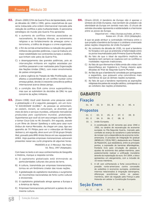 58 Coleção Estudo
02.	 (Enem–2009) O fim da Guerra Fria e da bipolaridade, entre
as décadas de 1980 e 1990, gerou expectativas de que
seria instaurada uma ordem internacional marcada pela
redução de conflitos e pela multipolaridade. O panorama
estratégico do mundo pós-Guerra Fria apresenta
A)	 o aumento de conflitos internos associados ao
nacionalismo, às disputas étnicas, ao extremismo
religioso e ao fortalecimento de ameaças como o
terrorismo, o tráfico de drogas e o crime organizado.
B)	 o fim da corrida armamentista e a redução dos gastos
militares das grandes potências, o que se traduziu em
maior estabilidade nos continentes europeu e asiático,
que tinham sido palco da Guerra Fria.
C)	 o desengajamento das grandes potências, pois as
intervenções militares em regiões assoladas por
conflitos passaram a ser realizadas pela Organização
das Nações Unidas (ONU), com maior envolvimento
de países emergentes.
D)	 a plena vigência do Tratado de Não Proliferação, que
afastou a possibilidade de um conflito nuclear como
ameaça global, devido à crescente consciência política
internacional acerca desse perigo.
E)	 a condição dos EUA como única superpotência,
mas que se submetem às decisões da ONU no que
concerne às ações militares.
03.	 (Enem–1998) Você está fazendo uma pesquisa sobre
a globalização e lê a seguinte passagem, em um livro:
“A SOCIEDADE GLOBAL”. As pessoas se alimentam,
se vestem, moram, se comunicam, se divertem, por
meio de bens e serviços mundiais, utilizando mercadorias
produzidas pelo capitalismo mundial, globalizado.
Suponhamos que você vá com seus amigos comer Big Mac
e tomar Coca-Cola no Mc Donald’s. Em seguida, assiste
a um filme de Steven Spielberg e volta para casa num
ônibus de marca Mercedes. Ao chegar em casa, liga seu
aparelho de TV Philips para ver o videoclipe de Michael
Jackson e, em seguida, deve ouvir um CD do grupo Simply
Red, gravado pela BMG Ariola Discos em seu equipamento
AIWA. Veja quantas empresas transnacionais estiveram
presentes nesse seu curto programa de algumas horas.
PRAXEDES et al. O Mercosul. São Paulo:
Ed. Ática, 1997 (Adaptação).
Com base no texto e em seus conhecimentos de Geografia
e História, marque a resposta correta.
A)	 O capitalismo globalizado está eliminando as
particularidades culturais dos povos da terra.
B)	 A cultura, transmitida por empresas transnacionais,
tornou-se um fenômeno criador das novas nações.
C)	 A globalização do capitalismo neutralizou o surgimento
de movimentos nacionalistas de forte cunho cultural
e divisionista.
D)	 O capitalismo globalizado atinge apenas a Europa e
a América do Norte.
E)	 Empresas transnacionais pertencem a países de uma
mesma cultura.
04.	 (Enem–2010) A bandeira da Europa não é apenas o
símbolo da União Europeia, mas também da unidade e da
identidade da Europa em sentido mais lato. O círculo de
estrelas douradas representa a solidariedade e a harmonia
entre os povos da Europa.
Disponível em: <http://europa.eu/index_pt.htm>.
Acesso em: 29 abr. 2010 (Adaptação).
A que se pode atribuir a contradição intrínseca entre o
que propõe a bandeira da Europa e o cotidiano vivenciado
pelas nações integrantes da União Europeia?
A)	 Ao contexto da década de 1930, no qual a bandeira
foi forjada e em que se pretendia a fraternidade entre
os povos traumatizados pela Primeira Guerra Mundial.
B)	 Ao fato de que o ideal de equilíbrio implícito na
bandeira nem sempre se coaduna com os conflitos e
rivalidades regionais tradicionais.
C)	 Ao fato de que Alemanha e Itália ainda são vistas com
desconfiança por Inglaterra e França mesmo após
décadas do final da Segunda Guerra Mundial
D)	 Ao fato de que a bandeira foi concebida por portugueses
e espanhóis, que possuem uma convivência mais
harmônica do que as demais nações europeias.
E)	 Ao fato de que a bandeira representa as aspirações
religiosasdospaísesdevocaçãocatólica,contrapondo-se
ao cotidiano das nações protestantes.
GABARITO
Fixação
01.	 B	 02.	 D	 03.	 B	 04.	 A	 05.	 A
Propostos
01.	 C	 03.	 D	 05.	 A	 07.	 E	 09.	 B
02.	 E	 04.	 D	 06.	 C	 08.	 B
10.	 1.	 União Europeia.
	 2.	 A constituição da UE remonta aos anos 1940 e
1950, no cenário de reconstrução da economia
europeia no Pós-Segunda Guerra, marcado pelo
combate ao avanço do socialismo e pela tentativa
de romper com a dependência da economia norte-
americana. O processo de integração foi gradual
(BENELUX / CECA/ MEC), destacando-se o Tratado
de Maastricht, que estabelecia, entre os principais
pontos, a  supressão de barreiras alfandegárias,
fronteira livre para circulação de pessoas e
ajustes da economia dos países-membros, para
posteriormente realizar a unificação monetária
através da implantação do euro. Em 2004, o bloco
apresentou um alargamento, com a inclusão de
10 novos membros.
	 3.	 A UE vem enfrentando a forte concorrência e
pressão norte-americana contra concessão
de subsídios à economia europeia, problemas
internos relacionados à imigração estrangeira,
diferenças econômicas entre os países-
membros, além da negação pela França e pela
Holanda em adotar a Constituição Europeia.
Seção Enem
01.	 C	 02.	 A	 03.	 A	 04.	 B
Frente A Módulo 30
 