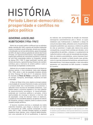 FRENTE
59Editora Bernoulli
MÓDULOHISTÓRIA
GOVERNO JUSCELINO
KUBITSCHEK (1956-1961)
Dentro de um quadro político conflituoso que se estendeu
desde o período pós-1945, o governo de Juscelino Kubitschek
mostrou-se estável, sendo cumpridas, durante seu mandato,
a Constituição e as normas democráticas, apesar da oposição
da UDN e de alguns esforços golpistas de setores das Forças
Armadas, em especial da Aeronáutica. Essa estabilidade se
explica pelo ambiente de crescimento econômico, acrescido
de uma forte sustentação política no Congresso, através
da aliança PTB  /  PSD. O  papel pacificador exercido pelo
ministro da Guerra, o general Henrique Teixeira Lott, também
contribuiu para a harmonia do cenário político e para a
manutenção da legalidade constitucional.
Defensor de um projeto de desenvolvimento do Brasil em
diversos setores, o novo presidente, eleito pela coligação
PTB / PSD, atraiu o voto da população brasileira através
do lema “Avançar 50 anos em 5”. O audacioso intento
foi chamado de Plano de Metas e abrangeria os setores
de energia, transporte, alimentação, indústrias de base
e educação.
O Plano de Metas tinha como objetivo principal acelerar
a acumulação de recursos financeiros no país, aumentando
a produtividade dos investimentos já existentes e
aplicando novos recursos em atividades produtoras, o que
poderia elevar a economia brasileira a um novo patamar
de desenvolvimento tecnológico. A industrialização,
acelerada por incentivos públicos e privados, criaria
oportunidades de emprego e elevaria o nível de vida
da população. Longe de alcançar todos os objetivos,
o projeto do novo presidente destacou-se apenas nos setores
de transporte, energia e indústria, tendo os setores sociais
ocupado posição periférica.
O Governo Juscelino priorizou a ampliação da malha
rodoviária brasileira, que chegou a alcançar um índice
de crescimento de 138%, quando comparado os anos
entre 1957 e 1961. Grandes estradas ligando os estados
brasileiros foram abertas, como a Rodovia Belém-Brasília,
com uma extensão de 20 mil quilômetros. A abertura
de rodovias veio acompanhada da atração de empresas
estrangeiras automobilísticas para o Brasil, as quais
instalaram suas multinacionais e ampliaram o desejo de
consumo da classe média, utilizando-se de uma permanente
campanha publicitária que associava a melhora do padrão
de vida ao automóvel. A opção pela rodovia teve graves
consequências, as quais foram sentidas por décadas, como
a dependência do petróleo, o descaso e o sucateamento da
malha ferroviária e o alto custo de manutenção das estradas.
Além da indústria automobilística, outras empresas foram
estimuladas a se instalar no Brasil durante esse período,
como é o caso das empresas farmacêuticas, petroquímicas e
eletroeletrônicas. Fruto dessa expansão, o setor secundário
apresentou um crescimento de 80% durante o mandato
de Juscelino.
Linha de montagem da Volkswagen no ABC paulista em 1958.
A indústria automobilística internacional adentrava a economia
brasileira e simbolizava o modelo de desenvolvimento proposto
por JK.
Período Liberal-democrático:
prosperidade e conflitos no
palco político
21 B
 