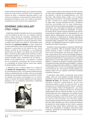 62 Coleção Estudo
herdeiro político de Getúlio Vargas, que, naquele momento,
estava em visita à China comunista. Para o malgrado da
carreira de Jânio, o Congresso Nacional aceitou a sua
renúncia e empossou, provisoriamente, Ranieri Mazzilli,
presidente da Câmara, como novo chefe do Executivo.
O populismo já dava sinais de seu esgotamento.
GOVERNO JOÃO GOULART
(1961-1964)
A gigantesca divisão de opiniões acerca do vice-presidente
e de sua ausência do país criou um complexo ambiente
político. Alguns setores da sociedade, centralizados em
torno dos ministros militares, não aceitavam João Goulart
na Presidência por associá-lo a grupos de esquerda. Porém,
o  projeto para impedir sua posse foi interrompido pelos
defensores da campanha legalista, ou seja, manteve-se
a ordem democrática. Entre os participantes desse grupo,
figuravam o governador do Rio Grande do Sul, Leonel
Brizola, cunhado do vice-presidente, e o já destacado
general Lott, que chegou a ser detido nos primeiros dias
após a renúncia de Jânio pelas forças contrárias à ordem.
A campanha legalista só foi vitoriosa graças ao apoio do
general Machado Lopes, comandante do III Exército –
sediado no Rio Grande do Sul – que detinha o controle
de um considerável contingente das Forças Armadas,
e à mobilização de diversos setores sociais pelo respeito
às determinações constitucionais.
A alternativa para o entrave político foi a criação de
um Estado de compromisso. O Congresso aprovou,
em 2 de setembro de 1961, uma emenda constitucional que
instituiu o parlamentarismo no Brasil, visto que a limitação
do poder do novo presidente através de um primeiro-ministro
iria agradar aos grupos conservadores ou, ao menos,
conter os anseios dos setores golpistas que não estavam
dispostos a ter um presidente nacionalista e trabalhista
no comando da nação.
Presidente João Goulart. Seu governo expôs a divisão presente
na sociedade brasileira no início dos anos 1960.
O novo sistema vigorou entre setembro de 1961 e janeiro
de 1963, sendo rechaçado pela sociedade em um plebiscito
que garantiu o retorno do presidencialismo, com 74%
dos votos. João Goulart passou, então, a ter os poderes
institucionais do Executivo. Tal situação reacendeu a crise
de 1961, e formou-se um cenário de polarização política
no Brasil. Além do apoio partidário do PTB, o presidente
mantinha proximidade com as Ligas Camponesas.
O governo já havia demonstrado preocupação com a questão
camponesa, com a aprovação do Estatuto do Trabalhador
Rural, que garantia os direitos do trabalhador no campo.
Da mesma forma, Goulart causava desconforto aos setores
conservadores brasileiros devido à intensificação de uma
política externa independente, que teve como episódio de
maior relevância o reatamento de relações diplomáticas
com a União Soviética. Paralelamente, a União Nacional dos
Estudantes (UNE), fundada em 1937, realizava, com centrais
sindicais, manifestações favoráveis às ações do governo e
à garantia da ordem democrática.
Entretanto, várias associações se colocavam radicalmente
contra o presidente. Além da oposição explícita da UDN,
partido disposto a aderir a qualquer solução golpista,
como havia demonstrado nos governos Vargas e JK,
e de uma parcela do PSD, havia as articulações golpistas e
conspiratórias da Escola Superior de Guerra (ESG), chefiada
pelo general Castelo Branco. Grupos patronais e instituições
organizavam-se contra João Goulart. Entre estas, pode-se
destacar o Instituto de Pesquisa e Estudos Sociais (IPES),
a Campanha da Mulher pela Democracia (CAMDE), o Instituto
Brasileiro de Ação Democrática (IBAD) e o Tradição Família
e Propriedade (TFP). O cerco era completado pela simpatia
norte-americana por uma possível solução golpista que
pudesse colocar fim aos supostos movimentos socialistas
existentes no governo.
O presidente João Goulart, pressionado pelos grupos
citados, optou por uma gradativa guinada populista que
garantisse o apoio de parcela da sociedade. O projeto das
reformas de base, que abrangia as reformas agrária,
tributária, financeira e administrativa, foi seu novo
instrumento político a partir de junho de 1963. A  nova
proposta seria um complemento ao Plano Trienal – conduzido
por Celso Furtado, ministro do Planejamento – que visava
a reduzir a inflação, herança do Governo JK. Na busca da
adesão popular para as reformas de base, em um cenário
caracterizado pelo forte antagonismo de posições acerca
do governo de Jango, o presidente convocou um comício
na Central do Brasil para o dia 13 de março, sendo recebido
por mais de 150 mil pessoas. Em uma clara reação,
grupos católicos tradicionais convocaram a Marcha da Família
com Deus pela Liberdade, que reuniu centenas de milhares
de pessoas em várias capitais do país, tendo a presença
maciça da classe média. Estava comprovado que o Golpe
Militar teria sustentação na sociedade, pelo grande apoio
à  Marcha, permitindo que historiadores utilizem o termo
Golpe Civil-Militar.
Frente B Módulo 21
 
