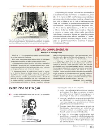HISTÓRIA
63Editora Bernoulli
Marcha da Família com Deus pela Liberdade: a reação conservadora.
Sob um discurso religioso, moralista e anticomunista, os setores
opositores à Goulart construíram seu posicionamento político.
LEITURA COMPLEMENTAR
Renúncia de Jânio Quadros
EXERCÍCIOS DE FIXAÇÃO
01.	 (UFMG) Observe este cartaz, que, em 1963, foi estampado
por todo o Brasil:
O argumento para o golpe partiu de uma desobediência
à disciplina militar dos marinheiros no Rio de Janeiro, entre
26 e 28 de março de 1964. Justificando a necessidade de se
garantir a ordem institucional e a disciplina, o Golpe Militar
teve início na cidade de Juiz de Fora, no dia 31 de março de
1964, sob o comando do general Olímpio de Mourão Filho,
contando com o apoio dos governadores Magalhães Pinto,
de Minas Gerais, Carlos Lacerda, do Rio de Janeiro,
e Ademar de Barros, de São Paulo. Isolado e indisposto
a convocar as massas para a luta armada, o presidente
João Goulart exilou-se no Uruguai, e o poder foi entregue
provisoriamente a Ranieri Mazzilli, presidente da Câmara.
O modelo populista brasileiro chegava ao fim, com um
golpe que garantiria aos militares o controle do país por
mais de duas décadas.
BRASÍLIA, 25 — O presidente Jânio Quadros renunciou hoje ao
cargo de presidente da República.
Às 15 horas, o jornalista Castelo Branco reuniu em sua sala os
jornalistas credenciados no Palácio e fez o seguinte relato:
O presidente Jânio Quadros renunciou esta manhã à Presidência
da República, embarcando para São Paulo por volta das 11 horas.
O documento de renúncia está sendo entregue neste momento
ao Congresso Nacional pelo ministro da Justiça.
O presidente chegou ao Palácio hoje, como de hábito,
às  6h  30min e, depois de rápidos despachos com o chefe da
Casa Militar, conversou pelo telefone com o chefe da Casa Civil.
Nesses primeiros contatos, o presidente revelou a decisão de
renunciar ao governo, informando que, após a solenidade do Dia
do Soldado, redigiria o documento indispensável. Terminadas as
comemorações no Ministério da Guerra, o presidente voltou ao
Palácio, chamando imediatamente a seu gabinete o Gen. Pedro
Geraldo e os Srs. Quintanilha Ribeiro, José Aparecido de Oliveira
e Pedroso Horta. Aos quatro disse o Sr. Jânio Quadros:
— “Chameio-os para dizer-lhes que renunciarei agora
à Presidência. Não sei exercê-la. Já que o insucesso não teve a
coragem da renúncia, é mister que o êxito a tenha. Não exercerei
a Presidência com a autoridade rebaixada perante o mundo, nem
ficarei no governo discutindo a confiança no respeito, na dignidade
indispensável ao primeiro mandatário. Não se trata de acusação
qualquer. Trata-se de denúncia de quem tem como solenes e
graves os deveres do mandato majoritário. Não nasci presidente
da República. Nasci, sim, com a minha consciência. E a esta devo
atender e respeitar. Ela me diz que a melhor fórmula que tenho
agora para servir ao povo e à pátria é a renúncia.”
FOLHA DE S. PAULO, sexta-feira,
25 ago. 1961.
Esse cartaz fez parte de uma campanha
A)	 contra a alteração da Carta Constitucional brasileira
pretendida por Jânio Quadros, visando a concretizar
sua política externa independente, que propunha a
aproximação do Brasil com os países socialistas.
B)	 contrária à adoção do parlamentarismo defendido
por João Goulart, vice-presidente de Jânio Quadros,
regime que desagradava os setores conservadores
da política e da sociedade brasileiras.
C)	 favorável à volta do presidencialismo, previsto na
Constituição, o que colocaria um ponto final no
mecanismo utilizado para viabilizar a posse de João
Goulart, após a renúncia de Jânio Quadros.
D)	 a favor das mudanças constitucionais que
possibilitariam a reeleição de João Goulart e a eleição
de Leonel Brizola, bem como a concretização de uma
república sindicalista no Brasil a partir da aprovação
das reformas de base.
Período Liberal-democrático: prosperidade e conflitos no palco político
 