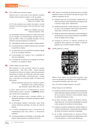 64 Coleção Estudo
02.	 (UFG–2008) Leia os textos a seguir:
Vento do mar e o meu rosto no sol a queimar, queimar
Calçada cheia de gente a passar e a me ver passar
NETO, Ismael; MARIA, Antônio.
“Valsa de uma cidade”, 1954.
Ah! Se ela soubesse que quando ela passa o mundo
inteirinho se enche de graça e fica mais lindo por causa
do amor.
JOBIM, Tom; MORAES, Vinicius de,
“Garota de Ipanema”, 1962.
As composições anteriores podem ser vistas como parte
de um conjunto de transformações ocorridas entre os
anos de 1950 e 1960, na sociedade brasileira. O novo
elemento que elas expressam se relaciona
A)	 à afirmação da mulher como sujeito no espaço público.
B)	 ao surgimento de um distinto modo de vida, vinculado
à experiência urbana.
C)	 ao nascimento de uma experiência cotidiana, ligada
ao fim da sociedade industrial.
D)	 à preocupação com a saúde e com a qualidade de
vida nas metrópoles.
E)	 à inversão do movimento de ocupação do território
brasileiro, em direção ao litoral.
03.	 (UFMG–2008) Leia este trecho:
Não obstante os três principais líderes de grupos
parlamentares – PTB, PSD e UDN – [terem aderido]
à bandeira da reforma no campo, cada qual apresentou
alternativas ao status quo diferentes umas das outras,
sendo todas derrotadas e permanecendo o status
quo, o qual não era a primeira opção de nenhum dos
três grupos.
SANTOS, Wanderley Guilherme dos. O cálculo do conflito:
estabilidade e crise na política brasileira.
Belo Horizonte: Editora UFMG, 2003. p. 207.
A partir dessa leitura e considerando-se outros
conhecimentos sobre o assunto, é CORRETO afirmar
que, nesse trecho, expressa-se
A)	 a falta de consenso sobre a questão agrária, no
Parlamento brasileiro, às vésperas do Golpe que depôs
João Goulart.
B)	 as dificuldades ligadas à discussão, pelas elites
urbano-industriais paulistas, do tema da reforma
agrária.
C)	 o conflito estabelecido entre o Movimento de
Trabalhadores Sem Terra (MST) e o Parlamento
brasileiro.
D)	 os impasses ligados à tramitação e à discussão, pelo
regime militar brasileiro, do Estatuto da Terra.
04.	 (PUC Minas) A introdução do parlamentarismo no Brasil
República ocorreu num período marcado por grave crise
política e significou um (a)
A)	 tentativa para que se aprovassem rapidamente as
reformas de base, parte importante do programa que
o Governo Jango queria implementar.
B)	 tendência para limitar o Poder Executivo, no momento
em que o vice-presidente João Goulart assumisse o
cargo após a renúncia do presidente.
C)	 desejo de reformular e até extinguir certas instituições,
principalmente as que diziam respeito à previdência
social, herdadas da Era Vargas.
D)	 intenção de diminuir os poderes excessivos do
presidente Jânio Quadros e de impedir a manobra
golpista, que o tornaria ditador do Brasil.
05.	 (UFMG) Observe a charge.
Político: Você, agora, tem automóvel brasileiro, para
correr em estradas pavimentadas com asfalto brasileiro,
com gasolina brasileira. Que mais quer?
Jeca: Um prato de feijão brasileiro, seu dotô.
Nessa charge, faz-se referência
A)	 à política econômica do Governo Juscelino Kubitschek,
responsável pelo ingresso do Brasil em uma nova fase
da sua economia industrial e pela presença maciça
de capital estrangeiro no país.
B)	 ao Plano Cruzado, adotado no Governo Sarney,
responsável por uma relativa estabilidade de preços
e pela escassez de produtos da cesta básica.
C)	 à política econômica adotada por Getúlio Vargas no
contexto do Estado Novo, responsável pela ampliação
da oferta de produtos nacionais à população.
D)	 ao II PND, implementado no Governo Geisel,
responsável pela construção de megaestradas, como
a Transamazônica, e outras obras faraônicas.
Frente B Módulo 21
 
