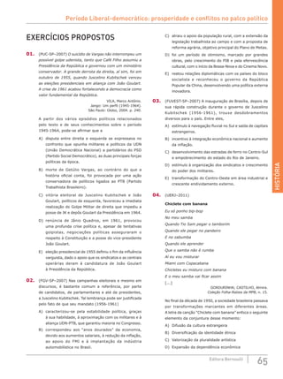 HISTÓRIA
65Editora Bernoulli
EXERCÍCIOS PROPOSTOS
01.	 (PUC-SP–2007) O suicídio de Vargas não interrompeu um
possível golpe udenista, tanto que Café Filho assumiu a
Presidência da República e governou com um ministério
conservador. A grande derrota da direita, aí sim, foi em
outubro de 1955, quando Juscelino Kubitschek venceu
as eleições presidenciais em aliança com João Goulart.
A crise de 1961 acabou fortalecendo a democracia como
valor fundamental da República.
VILA, Marco Antônio.
Jango: Um perfil (1945-1964).
São Paulo: Globo, 2004. p. 240.
A partir dos vários episódios políticos relacionados
pelo texto e de seus conhecimentos sobre o período
1945-1964, pode-se afirmar que a
A)	 disputa entre direita e esquerda se expressava no
confronto que opunha militares e políticos da UDN
(União Democrática Nacional) a partidários do PSD
(Partido Social Democrático), as duas principais forças
políticas da época.
B)	 morte de Getúlio Vargas, ao contrário do que a
história oficial conta, foi provocada por uma ação
conservadora de políticos ligados ao PTB (Partido
Trabalhista Brasileiro).
C)	 vitória eleitoral de Juscelino Kubitschek e João
Goulart, políticos de esquerda, favoreceu a imediata
realização do Golpe Militar de direita que impediu a
posse de JK e depôs Goulart da Presidência em 1964.
D)	 renúncia de Jânio Quadros, em 1961, provocou
uma profunda crise política e, apesar de tentativas
golpistas, negociações políticas asseguraram o
respeito à Constituição e a posse do vice-presidente
João Goulart.
E)	 eleição presidencial de 1955 definiu o fim da influência
varguista, dado o apoio que os sindicatos e as centrais
operárias deram à candidatura de João Goulart
à Presidência da República.
02.	 (FGV-SP–2007) Nas campanhas eleitorais e mesmo em
discursos, é bastante comum a referência, por parte
de candidatos, de parlamentares e até de presidentes,
a Juscelino Kubitschek. Tal lembrança pode ser justificada
pelo fato de que seu mandato (1956-1961)
A)	 caracterizou-se pela estabilidade política, graças
à sua habilidade, à aproximação com os militares e à
aliança UDN-PTB, que garantiu maioria no Congresso.
B)	 correspondeu aos “anos dourados” da economia,
devido aos aumentos salariais, à redução da inflação,
ao apoio do FMI e à implantação da indústria
automobilística no Brasil.
C)	 atraiu o apoio da população rural, com a extensão da
legislação trabalhista ao campo e com a proposta de
reforma agrária, objetivo principal do Plano de Metas.
D)	 foi um período de otimismo, marcado por grandes
obras, pelo crescimento do PIB e pela efervescência
cultural, com o início da Bossa-Nova e do Cinema Novo.
E)	 reatou relações diplomáticas com os países do bloco
socialista e reconheceu o governo da República
Popular da China, desenvolvendo uma política externa
inovadora.
03.	 (FUVEST-SP–2007) A inauguração de Brasília, depois de
sua rápida construção durante o governo de Juscelino
Kubitschek (1956-1961), trouxe desdobramentos
diversos para o país. Entre eles,
A)	 estímulo à navegação fluvial no Sul e saída de capitais
estrangeiros.
B)	 incentivo à integração econômica nacional e aumento
da inflação.
C)	 desenvolvimento das estradas de ferro no Centro-Sul
e empobrecimento do estado do Rio de Janeiro.
D)	 estímulo à organização dos sindicatos e crescimento
do poder dos militares.
E)	 transformação do Centro-Oeste em área industrial e
crescente endividamento externo.
04.	 (UERJ–2011)
Chiclete com banana
Eu só ponho bip-bop
No meu samba
Quando Tio Sam pegar o tamborim
Quando ele pegar no pandeiro
E no zabumba
Quando ele aprender
Que o samba não é rumba
Aí eu vou misturar
Miami com Copacabana
Chicletes eu misturo com banana
E o meu samba vai ficar assim
[...]
GORDURINHA; CASTILHO, Almira.
Coleção Folha-Raízes da MPB, n. 15.
No final da década de 1950, a sociedade brasileira passava
por transformações marcantes em diferentes áreas.
A letra da canção “Chiclete com banana” enfoca o seguinte
elemento da conjuntura desse momento:
A)	 Difusão da cultura estrangeira
B)	 Diversificação da identidade étnica
C)	 Valorização da pluralidade artística
D)	 Expansão da dependência econômica
Período Liberal-democrático: prosperidade e conflitos no palco político
 