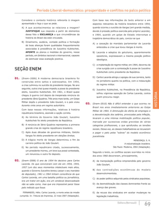 HISTÓRIA
69Editora Bernoulli
Considere o contexto histórico referente à imagem
apresentada e faça o que se pede.
A)	 A que acontecimentos se relaciona a imagem?
JUSTIFIQUE sua resposta a partir de elementos
dessa foto e ESCLAREÇA a que circunstâncias da
história do Brasil ela está vinculada.
B)	 Dinamismo, audácia, vontade política e formação
de boas alianças foram qualidades frequentemente
associadas à presidência de Juscelino Kubitschek.
APONTE os planos e medidas do governo, nesse
período, em âmbitos nacional e internacional, capazes
de estimular essa avaliação positiva.
SEÇÃO ENEM
01.	 (Enem–2006) A moderna democracia brasileira foi
construída entre saltos e sobressaltos. Em 1954,
a crise culminou no suicídio do presidente Vargas. No ano
seguinte, outra crise quase impediu a posse do presidente
eleito, Juscelino Kubitschek. Em 1961, o Brasil quase
chegou à guerra civil depois da inesperada renúncia do
presidente Jânio Quadros. Três anos mais tarde, um Golpe
Militar depôs o presidente João Goulart, e o país viveu
durante vinte anos em regime autoritário.
Com base nessas informações, relativas à história
republicana brasileira, assinale a opção correta.
A)	 Ao término do Governo João Goulart, Juscelino
Kubitschek foi eleito presidente da República.
B)	 A renúncia de Jânio Quadros representou a primeira
grande crise do regime republicano brasileiro.
C)	 Após duas décadas de governos militares, Getúlio
Vargas foi eleito presidente em eleições diretas.
D)	 A trágica morte de Vargas determinou o fim da
carreira política de João Goulart.
E)	 No período republicano citado, sucessivamente,
um presidente morreu, um teve sua posse contestada,
um renunciou e outro foi deposto.
02.	 (Enem–2008) O ano de 1954 foi decisivo para Carlos
Lacerda. Os que conviveram com ele em 1954, 1955,
1957 (um dos seus momentos intelectuais mais altos,
quando o Governo Juscelino tentou cassar o seu mandato
de deputado), 1961 e 1964 tinham consciência de que
Carlos Lacerda, em uma batalha política ou jornalística,
era um trator em ação, era um vendaval desencadeado
não se sabe como, mas que era impossível parar fosse
pelo método que fosse.
FERNANDES, Hélio. Carlos Lacerda, a morte antes da missão
cumprida. In: Tribuna da Imprensa, 22 maio 2007 (Adaptação).
Com base nas informações do texto anterior e em
aspectos relevantes da história brasileira entre 1954,
quando ocorreu o suicídio de Vargas (em grande medida,
devido à pressão política exercida pelo próprio Lacerda),
e 1964, quando um golpe de Estado interrompe a
trajetória democrática do país, conclui-se que
A)	 a cassação do mandato parlamentar de Lacerda
antecedeu a crise que levou Vargas à morte.
B)	 Lacerda e adeptos do getulismo, aparentemente
opositores, expressavam a mesma posição político
ideológica.
C)	 a implantação do regime militar, em 1964, decorreu da
crise surgida com a contestação à posse de Juscelino
Kubitschek como presidente da República.
D)	 Carlos Lacerda atingiu o apogeu de sua carreira, tanto
no jornalismo quanto na política, com a instauração
do regime militar.	
E)	 Juscelino Kubitschek, na Presidência da República,
sofreu vigorosa oposição de Carlos Lacerda, contra
quem procurou reagir.
03.	 (Enem–2010) Não é difícil entender o que ocorreu no
Brasil nos anos imediatamente anteriores ao Golpe
Militar de 1964. A diminuição da oferta de empregos e
a desvalorização dos salários, provocadas pela inflação,
levaram a uma intensa mobilização política popular,
marcada por sucessivas ondas grevistas de várias
categorias profissionais, o que aprofundou as tensões
sociais. Dessa vez, as classes trabalhadoras se recusaram
a pagar o pato pelas “sobras” do modelo econômico
juscelinista.
MENDONÇA, S. R.
A industrialização brasileira.
São Paulo: Moderna, 2002 (Adaptação).
Segundo o texto, os conflitos sociais ocorridos no início
dos anos 1960 decorreram, principalmente,
A)	 da manipulação política empreendida pelo governo
João Goulart.
B)	 das contradições econômicas do modelo
desenvolvimentista.
C)	 do poder político adquirido pelos sindicatos populistas.
D)	 da desmobilização das classes dominantes frente ao
avanço das greves.
E)	 da recusa dos sindicatos em aceitar mudanças na
legislação trabalhista.
Período Liberal-democrático: prosperidade e conflitos no palco político
 