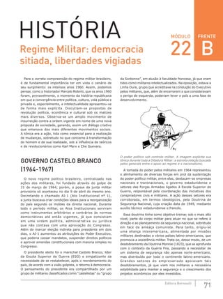 FRENTE
71Editora Bernoulli
MÓDULOHISTÓRIA
Para a correta compreensão do regime militar brasileiro,
é de fundamental importância ter em vista o cenário de
seu surgimento: os intensos anos 1960. Assim, podemos
pensar, como o historiador Marcelo Ridenti, que os anos 1960
foram, provavelmente, o momento da história republicana
em que a convergência entre política, cultura, vida pública e
privada e, especialmente, a intelectualidade apresentou-se
de forma mais explícita. Discutiam-se propostas de
revolução política, econômica e cultural sob os matizes
mais diversos. Observa-se um amplo movimento de
insurreição contra a ordem vigente em nome de uma nova
proposta de sociedade, gerando, assim um diálogo criativo
que emanava dos mais diferentes movimentos sociais.
A tônica era a ação, tida como essencial para a realização
de mudanças, sobretudo no que concerne à transformação
do homem e de sua realidade, sob a influência de teóricos
e de revolucionários como Karl Marx e Che Guevara.
GOVERNO CASTELO BRANCO
(1964-1967)
O novo regime político brasileiro, centralizado nas
ações dos militares, foi fundado através do golpe de
31 de março de 1964, porém, a posse da junta militar
provisória só aconteceu no dia 9 de abril do mesmo ano.
Decretando o chamado AI-1 (Ato Institucional nº 1),
a junta buscava criar condições ideais para a reorganização
do país segundo os moldes da direita nacional. Durante
todo o período militar, os Atos Institucionais serviram
como instrumentos arbitrários e contrários às normas
democráticas até então vigentes, já que consistiam
em uma ordem política, administrativa ou jurídica
que não contava com uma aprovação do Congresso.
Além de marcar eleição indireta para presidente em dois
dias, o AI-1 aumentou as atribuições do Poder Executivo,
que poderia cassar mandatos, suspender direitos políticos
e aprovar emendas constitucionais com maioria simples no
Congresso.
O presidente eleito foi o marechal Castelo Branco, líder
da Escola Superior de Guerra (ESG) e simpatizante da
necessidade de se restabelecer, após o reordenamento do
país, de acordo com a visão golpista, o retorno à democracia.
O pensamento do presidente era compartilhado por um
grupo de militares classificados como “castelistas” ou “grupo
da Sorbonne”, em alusão à faculdade francesa, já que eram
tidos como militares intelectualizados. Na oposição, estava a
Linha Dura, grupo que acreditava na condução do Executivo
pelos militares, que, além de encerrarem o que consideravam
o perigo de esquerda, poderiam levar o país a uma fase de
desenvolvimento.
O poder político sob controle militar. A imagem explicita sua
tônica durante toda a Ditadura Militar: a estreita relação buscada
pelos generais entre o apoio ao regime e o nacionalismo.
A tomada do poder pelos militares em 1964 representou
o alinhamento de diversas forças em prol da sustentação
do poder político militar, entre elas, destacam-se empresas
nacionais e transnacionais, o governo estadunidense e
setores das Forças Armadas ligados à Escola Superior de
Guerra, responsável pela coordenação das iniciativas dos
conspiradores civis e militares. A ação desses setores era
corroborada, em termos ideológicos, pela Doutrina de
Segurança Nacional, cuja criação data de 1949, mediante
auxílio técnico estadunidense e francês.
Essa doutrina tinha como objetivo treinar, sob o mais alto
nível, parte do corpo militar para atuar no que se refere à
direção e ao planejamento da segurança nacional, sobretudo
em face da ameaça comunista. Para tanto, erigiu-se
uma aliança interamericana, alimentada por missões
militares destinadas a vários países latino-americanos, que
promovia a assistência militar. Trata-se, desse modo, de um
desdobramento da Doutrina Monroe (1823), que se aprofunda
com o contexto da Guerra Fria, passando a necessitar de
um sistema de segurança não apenas norte-americano,
mas distribuído por todo o continente latino-americano.
Grandes setores do empresariado apoiavam tais
desdobramentos, já que viam nos militares a necessária
estabilidade para manter a segurança e o crescimento dos
projetos econômicos por eles investidos.
Regime Militar: democracia
sitiada, liberdades vigiadas
22 B
 