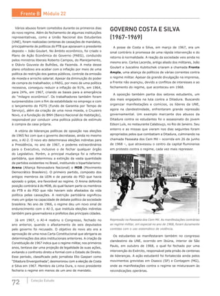 72 Coleção Estudo
Vários abusos foram cometidos durante os primeiros dias
do novo regime. Além do fechamento de algumas instituições
representativas, como a União Nacional dos Estudantes
(UNE), foram realizadas centenas de cassações de mandatos,
principalmente de políticos do PTB que apoiavam o presidente
deposto – João Goulart. No âmbito econômico, foi criado o
Plano de Ação Econômica do Governo (PAEG), conduzido
pelos ministros liberais Roberto Campos, do Planejamento,
e Otávio Gouveia de Bulhões, da Fazenda. A meta desse
plano ortodoxo era acabar com a inflação por meio de uma
política de restrição dos gastos públicos, controle da emissão
de moeda e arrocho salarial. Apesar da diminuição do poder
de compra do trabalhador, o PAEG, por meio de uma política
recessiva, conseguiu reduzir a inflação de 91%, em 1964,
para 24%, em 1967, criando as bases para a emergência
do “milagre econômico”. Os trabalhadores também foram
surpreendidos com o fim da estabilidade no emprego e com
o lançamento do FGTS (Fundo de Garantia por Tempo de
Serviço), além da criação de uma nova moeda, o Cruzeiro
Novo, e a fundação do BNH (Banco Nacional de Habitação),
responsável por conduzir uma política pública de estímulo
à compra da casa própria.
A vitória de lideranças políticas de oposição nas eleições
de 1965 fez com que o governo decretasse, ainda no mesmo
ano, o AI-2. O novo ato determinava eleições indiretas para
a Presidência, no ano de 1967, e poderes extraordinários
para o Executivo, inclusive o de fechar qualquer órgão
do Legislativo. Porém, a principal mudança foi a reforma
partidária, que determinou a extinção da vasta quantidade
de partidos existentes no Brasil, instituindo o bipartidarismo:
Arena (Aliança Renovadora Nacional) e MDB (Movimento
Democrático Brasileiro). O primeiro partido, composto dos
antigos membros da UDN e de parcela do PSD que havia
apoiado o golpe, era favorável ao regime. O Arena defendia
posição contrária à do MDB, do qual faziam parte os membros
do PTB e do PSD que não haviam sido afastados da vida
política pelas cassações. A restrição partidária significou
mais um golpe na capacidade de debate político da sociedade
brasileira. No ano de 1966, o regime deu um novo sinal de
endurecimento com o AI-3, que instituía eleições indiretas
também para governadores e prefeitos das principais cidades.
Já em 1967, o AI-4 reabriu o Congresso, fechado no
ano anterior, quando o afastamento de seis deputados
pelo governo foi recusado. O objetivo do novo ato era a
aprovação de uma nova Carta Constitucional que abrigaria as
determinações dos atos institucionais anteriores. A criação da
Constituição de 1967 indica que o regime militar, nos primeiros
anos, tentava dar uma projeção de legalidade às suas ações,
evitando o confronto direto e formal com o Estado de Direito.
Esse período, classificado pelo jornalista Elio Gaspari como
“Ditadura Envergonhada”, desmoronou com a eleição de Costa
e Silva em 1967. Membro da Linha Dura, o novo presidente
fecharia o regime em menos de um ano de mandato.
GOVERNO COSTA E SILVA	
(1967-1969)
A posse de Costa e Silva, em março de 1967, era um
sinal contrário à promessa de uma rápida intervenção e do
retorno à normalidade. A reação da sociedade veio ainda no
mesmo ano. Carlos Lacerda, antigo aliado dos militares, João
Goulart e Juscelino Kubitschek criaram a chamada Frente
Ampla, uma aliança de políticos de várias correntes contra
o regime militar. Apesar da grande divulgação na imprensa,
a Frente não avançou, devido a conflitos de interesses e ao
fechamento do regime, que aconteceu em 1968.
A oposição também partia dos setores estudantis, um
dos mais engajados na luta contra a Ditadura. Buscando
organizar manifestações e comícios, os líderes da UNE,
agora na clandestinidade, enfrentaram grande repressão
governamental. Um exemplo marcante dos abusos da
Ditadura contra os estudantes foi o assassinato do jovem
Edson Luís, no restaurante Calabouço, no Rio de Janeiro. Seu
enterro e as missas que vieram nos dias seguintes foram
apropriados pelos que combatiam a Ditadura, culminando na
chamada Passeata dos Cem Mil – ocorrida em 26 de junho
de 1968 –, que atravessou o centro da capital fluminense
em protesto contra o regime, cada vez mais repressor.
EvandroTeixeira/JornaldoBrasil
Repressão na Passeata dos Cem Mil. As manifestações contrárias
ao regime militar, em especial no ano de 1968, foram duramente
contidas com o uso sistemático de violência.
Os estudantes se manifestaram também no congresso
clandestino da UNE, ocorrido em Ibiúna, interior de São
Paulo, em outubro de 1968, o qual foi fechado por uma
intervenção do Exército, responsável pela prisão de centenas
de lideranças. A ação estudantil foi fortalecida ainda pelos
movimentos grevistas em Osasco (SP) e Contagem (MG),
onde as manifestações contra o regime se misturavam às
reivindicações operárias.
Frente B Módulo 22
 