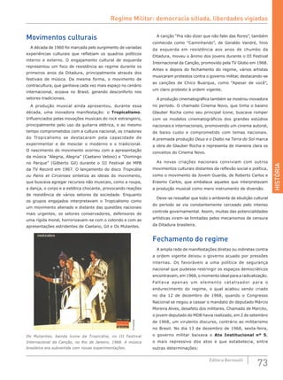 HISTÓRIA
73Editora Bernoulli
Movimentos culturais
A década de 1960 foi marcada pelo surgimento de variadas
experiências culturais que refletiam os quadros políticos
interno e externo. O engajamento cultural de esquerda
representou um foco de resistência ao regime durante os
primeiros anos da Ditadura, principalmente através dos
festivais de música. Da mesma forma, o movimento de
contracultura, que ganhava cada vez mais espaço no cenário
internacional, ecoava no Brasil, gerando desconforto nos
setores tradicionais.
A produção musical ainda apresentou, durante essa
década, uma inovadora manifestação: o Tropicalismo.
Influenciados pelas inovações musicais do rock estrangeiro,
principalmente pelo uso da guitarra elétrica, e ao mesmo
tempo comprometidos com a cultura nacional, os criadores
do Tropicalismo se destacaram pela capacidade de
experimentar e de mesclar o moderno e o tradicional.
O nascimento do movimento ocorreu com a apresentação
da música “Alegria, Alegria” (Caetano Veloso) e “Domingo
no Parque” (Gilberto Gil) durante o III Festival de MPB
da TV Record em 1967. O lançamento do disco Tropicália
ou Panis et Circenses sintetiza as ideias do movimento,
que buscava agregar recursos não musicais, como a roupa,
a dança, o corpo e a estética chocante, provocando reações
de resistência de vários setores da sociedade. Enquanto
os grupos engajados interpretavam o Tropicalismo como
um movimento alienado e distante das questões nacionais
mais urgentes, os setores conservadores, defensores de
uma rígida moral, horrorizavam-se com o colorido e com as
apresentações estridentes de Caetano, Gil e Os Mutantes.
Divulgação
Os Mutantes, banda ícone da Tropicália, no III Festival
Internacional da Canção, no Rio de Janeiro, 1968. A música
brasileira era subvertida com novas experimentações.
A canção “Pra não dizer que não falei das flores”, também
conhecida como “Caminhando”, de Geraldo Vandré, hino
da esquerda em resistência aos anos de chumbo da
Ditadura, moveu o ânimo dos jovens durante o III Festival
Internacional da Canção, promovido pela TV Globo em 1968.
Antes e depois do fechamento do regime, vários artistas
musicaram protestos contra o governo militar, destacando-se
as canções de Chico Buarque, como “Apesar de você”,
um claro protesto à ordem vigente.
A produção cinematográfica também se mostrou inovadora
no período. O chamado Cinema Novo, que tinha o baiano
Glauber Rocha como seu principal ícone, buscava romper
com os modelos cinematográficos dos grandes estúdios
nacionais e internacionais, promovendo um cinema autoral,
de baixo custo e comprometido com temas nacionais.
A premiada produção Deus e o Diabo na Terra do Sol marca
a obra de Glauber Rocha e representa de maneira clara os
conceitos do Cinema Novo.
As novas criações nacionais conviviam com outros
movimentos culturais distantes da reflexão social e política,
como o movimento da Jovem Guarda, de Roberto Carlos e
Erasmo Carlos, que embalava aqueles que interpretavam
a produção musical como mero instrumento de diversão.
Deve-se ressaltar que todo o ambiente de ebulição cultural
do período se via constantemente cerceado pelo intenso
controle governamental. Assim, muitas das potencialidades
artísticas viram-se limitadas pelos mecanismos de censura
da Ditadura brasileira.
Fechamento do regime
A ampla rede de manifestações diretas ou indiretas contra
a ordem vigente deixou o governo acuado por pressões
internas. Os favoráveis a uma política de segurança
nacional que pudesse restringir os espaços democráticos
encontravam, em 1968, o momento ideal para a radicalização.
Faltava apenas um elemento catalisador para o
endurecimento do regime, o qual acabou sendo criado
no dia 12 de dezembro de 1968, quando o Congresso
Nacional se negou a cassar o mandato do deputado Márcio
Moreira Alves, desafeto dos militares. Chamado de Marcito,
o jovem deputado do MDB havia realizado, em 2 de setembro
de 1968, um virulento discurso, contrário ao militarismo
no Brasil. No dia 13 de dezembro de 1968, sexta-feira,
o governo militar baixava o Ato Institucional nº 5,
o mais repressivo dos atos e que estabelecia, entre
outras determinações:
Regime Militar: democracia sitiada, liberdades vigiadas
 
