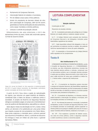 74 Coleção Estudo
•	 fechamento do Congresso Nacional;
•	 intervenção federal em estados e municípios;
•	 fim do habeas corpus para crimes políticos;
•	 direito do presidente de decretar estado de sítio
sem autorização do Congresso, além de lhe serem
garantidas as mesmas atribuições dos atos anteriores,
como cassar mandatos e direitos políticos;
•	 censura e controle da produção cultural.
Diferentemente dos atos anteriores, o AI-5 não
apresentava limite de prazo, tendo sido encerrado apenas
no final do Governo Geisel.
Reprodução
Capa do Jornal do Brasil no dia seguinte à implementação
do AI-5. A partir desse momento, as liberdades individuais
seriam cerceadas de forma mais intensa.
A partir do AI-5, ficou clara a opção de radicalização
do regime, que assumia um papel explícito de ditadura,
cometendo toda a ordem de abusos e violências contra a
sociedade. O projeto da Doutrina de Segurança Nacional
obrigava a sociedade a pagar um preço caro e lamentável por
anos de ausência de liberdade plena, seja política ou cultural.
Após alguns meses da decretação do AI-5, Costa e Silva
sofreu um derrame e foi substituído por uma junta militar
que impediu a posse do vice-presidente civil, Pedro Aleixo.
Essa junta organizou a transição para o próximo general
que assumiria a Presidência. Assim, o controle do Executivo
foi entregue a mais um militar da Linha Dura: o general
Garrastazu Médici.
LEITURA COMPLEMENTAR
Texto I
Eleição indireta
Constituição de 1967
Mecanismo de eleições indiretas
Art. 76 – O presidente será eleito pelo sufrágio de um Colégio
Eleitoral, em sessão pública e mediante votação nominal.
§ 1º – O Colégio Eleitoral será composto dos membros
do Congresso Nacional e de delegados indicados pelas
Assembléias Legislativas dos estados.
§ 2º – Cada Assembléia indicará três delegados e mais um
por quinhentos mil eleitores inscritos no estado, não podendo
nenhuma representação ter menos de quatro delegados.
§ 3º – A composição e o funcionamento do Colégio Eleitoral
serão regulados em lei complementar.
Texto II
Ato Institucional n.º 5
O PRESIDENTE DA REPÚBLICA FEDERATIVA DO BRASIL, ouvido
o Conselho de Segurança Nacional, e [...] CONSIDERANDO,
no entanto, que atos nitidamente subversivos, oriundos dos
mais distintos setores políticos e culturais, comprovam que
os instrumentos jurídicos, que a revolução vitoriosa outorgou
à nação para sua defesa, desenvolvimento e bem-estar de seu
povo, estão servindo de meios para combatê-la e destruí-la,
[...] resolve editar o seguinte Ato Institucional.
[...]
Art. 2º – O presidente da República poderá decretar
o recesso do Congresso Nacional, das Assembléias Legislativas
e das Câmaras de Vereadores, por Ato Complementar, em estado
de sítio ou fora dele, só voltando os mesmos a funcionar quando
convocados pelo presidente da República. [...]
Art. 3º – O presidente da República, no interesse nacional,
poderá decretar a intervenção nos estados e municípios, sem
as limitações previstas na Constituição. [...]
Art. 4º – No interesse de preservar a revolução, o presidente
da República, ouvido o Conselho de Segurança Nacional, e sem
as limitações previstas na Constituição, poderá suspender os
direitos políticos de quaisquer cidadãos pelo prazo de 10 anos e
cassar mandatos eletivos federais, estaduais e municipais. [...]
Art. 10º – Fica suspensa a garantia de habeas corpus,
nos casos de crimes políticos, contra a segurança nacional,
a ordem econômica e social e a economia popular.
Frente B Módulo 22
 