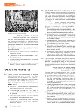 76 Coleção Estudo
Protesto em Paris, maio de 1968.
MOCELLIN, R; CAMARGO, R. de. Passaporte
para a História. São Paulo: Editora do Brasil, 2004.
Em 1968, vários países foram palco de movimentos
que expressaram insatisfações em relação ao sistema
estabelecido. Tanto no Brasil quanto na França, estudantes
e intelectuais se destacaram nas manifestações públicas
de protesto.
Dois objetivos que esses grupos pretendiam alcançar
estão apontados em:
A)	 Valorização da contracultura e supressão dos
organismos políticos
B)	 Democratização de instituições vigentes e crítica
à cultura dominante
C)	 Recuperação das propostas stalinistas e contestação
ao mundo burguês
D)	 Unificação dos movimentos sociais por meio da luta
armada e combate às estruturas burocratizantes
EXERCÍCIOS PROPOSTOS
01.	 (UFMG) O Cinema Novo e o movimento de renovação
teatral liderado pelo Teatro de Arena e pelo Grupo
Oficina foram expressões artísticas, com objetivos e
características comuns, afinadas com o contexto brasileiro
das décadas de 1950 e 1960 do século passado.
Entre as características desses movimentos culturais,
NÃO se inclui a
A)	 vinculação a grandes estúdios cinematográficos
e a companhias teatrais já estabelecidas.
B)	 concepção da obra de arte como meio de
conscientização política, influenciada por tendências
de esquerda.
C)	 crítica à realidade brasileira, aos seus problemas
e contradições, com forte conteúdo social.
D)	 realização de produções de custos reduzidos,
caracterizadas pelo uso de novas linguagens
e inovações cênicas.
02.	 (UEL-PR–2008) O movimento de 31 de março de 1964
tinha sido lançado aparentemente para livrar o país da
corrupção e do comunismo e para restaurar a democracia,
mas o novo regime começou a mudar as instituições do
país através de decretos, chamados de Atos Institucionais
(AI). Eles eram justificados como decorrência
“do exercício do Poder Constituinte, inerente a todas
as revoluções”.
FAUSTO, B. História do Brasil. São Paulo:
Editora da Universidade de São Paulo, 1996. p. 465.
Com base no texto, assinale a alternativa CORRETA.
A)	 O AI-5 foi o instrumento que mais contribuiu para que o
regime militar seguisse o curso de uma ditadura. A partir
da sua instituição, vários atos de repressão passaram
a fazer parte dos métodos utilizados pelo governo.
B)	 O Ato Institucional n.° 1, instituído pelos comandantes
do Exército, atingiu principalmente o patrimônio da
Igreja Católica e promoveu o início da secularização
da sociedade brasileira.
C)	 Logo após o Golpe Militar de 1964, as eleições para
Presidente da República foram estabelecidas de forma
democrática através de eleições diretas.
D)	 A principal orientação dos governos militares foi a
aproximação com os Estados Unidos, afastando-se da
tendência nacionalista que vinha sendo empreendida
antes do Golpe de 1964.
E)	 Os grupos de luta armada, de orientação socialista,
nas conversas e encontros que tinham com os
representantes do Governo Federal, reivindicavam o
direito à formação de partidos políticos de esquerda.
03.	 (PUC Rio–2008) A avaliação dos governos militares,
sob o ponto de vista da cidadania, tem, assim, de levar
em conta a manutenção do direito do voto combinada
com o esvaziamento de seu sentido e a expansão dos
direitos sociais em momento de restrição de direitos civis
e políticos.
CARVALHO, José Murilo de. Cidadania no Brasil:
o longo caminho. Rio de Janeiro: Civilização
Brasileira, 2002. p. 172-173.
Com base nas informações contidas no texto e em seus
conhecimentos, analise as afirmativas a seguir referentes
ao período da Ditadura Militar no Brasil (1964-1985).
I.	 Para governar, os presidentes militares serviram-se
dos Atos Institucionais, instrumentos legais de
repressão, dos quais o AI-5 assumiu destaque por
ter atingido de forma mais violenta os direitos civis
e políticos dos brasileiros.
II.	 Durante os governos militares, ocorreu a expansão de
alguns direitos sociais, de que é exemplo a inclusão
dos trabalhadores rurais na Previdência Social,
por meio da criação do Fundo de Assistência Rural
(Funrural).
III.	O não funcionamento do Congresso Nacional, durante
todo o período da Ditadura Militar (1964-1985),
caracteriza com nitidez a violação dos direitos políticos
dos brasileiros.
IV.	 Durante o governo do marechal Castelo Branco, com
o fechamento dos canais de representação política,
os artistas organizaram em seus espetáculos protestos
contra o regime, de que foi exemplo o show “Opinião”.
Frente B Módulo 22
 