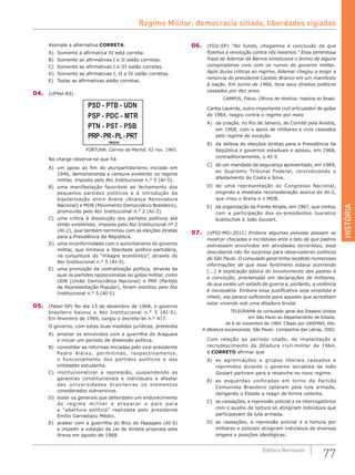 HISTÓRIA
77Editora Bernoulli
Assinale a alternativa CORRETA.
A)	 Somente a afirmativa IV está correta.
B)	 Somente as afirmativas I e II estão corretas.
C)	 Somente as afirmativas I e III estão corretas.
D)	 Somente as afirmativas I, II e IV estão corretas.
E)	 Todas as afirmativas estão corretas.
04.	 (UFPel-RS)
PSD - PTB - UDN
PSP - PDC - MTR
PTN - PST - PSB
PRP-PR-PL-PRT
FINADOS
FORTUNA. Correio da Manhã, 02 nov. 1965.
Na charge observa-se que há
A)	 um apoio ao fim do pluripartidarismo iniciado em
1946, demonstrando a censura existente no regime
militar, imposta pelo Ato Institucional n.° 5 (AI-5).
B)	 uma manifestação favorável ao fechamento dos
pequenos partidos políticos e à introdução da
bipolarização entre Arena (Aliança Renovadora
Nacional) e MDB (Movimento Democrático Brasileiro),
promovido pelo Ato Institucional n.° 2 (AI-2).
C)	 uma crítica à dissolução dos partidos políticos até
então existentes, imposta pelo Ato Institucional nº 2
(AI-2), que também terminou com as eleições diretas
para a Presidência da República.
D)	 uma inconformidade com o autoritarismo do governo
militar, que limitava a liberdade político-partidária,
na conjuntura do “milagre econômico”, através do
Ato Institucional n.° 5 (AI-5).
E)	 uma promoção da centralização política, através da
qual os partidos oposicionistas ao golpe militar, como
UDN (União Democrática Nacional) e PRP (Partido
de Representação Popular), foram extintos pelo Ato
Institucional n.° 5 (AI-5).
05.	 (Fatec-SP) No dia 13 de dezembro de 1968, o governo
brasileiro baixou o Ato Institucional n.° 5 (AI-5).
Em fevereiro de 1969, surgiu o decreto-lei n.° 477.
O governo, com estas duas medidas jurídicas, pretendia
A)	 anistiar os envolvidos com a guerrilha do Araguaia
e iniciar um período de distensão política.
B)	 consolidar as reformas iniciadas pelo vice-presidente
Pedro Aleixo, permitindo, respectivamente,
o funcionamento dos partidos políticos e das
entidades estudantis.
C)	 institucionalizar a repressão, suspendendo as
garantias constitucionais e individuais e afastar
das universidades brasileiras os elementos
considerados subversivos.
D)	 isolar os generais que defendiam um endurecimento
do regime militar e preparar o país para
a “abertura política” realizada pelo presidente
Emílio Garrastazu Médici.
E)	 acabar com a guerrilha do Bico do Papagaio (AI-5)
e impedir a votação da Lei de Anistia proposta pela
Arena em agosto de 1968.
06.	 (FGV-SP) “No fundo, chegamos à conclusão de que
fizemos a revolução contra nós mesmos.” Essa lamentosa
frase de Ademar de Barros sintetizava o ânimo de alguns
conspiradores civis com os rumos do governo militar.
Após duras críticas ao regime, Ademar chegou a exigir a
renúncia do presidente Castelo Branco em um manifesto
à nação. Em junho de 1966, teve seus direitos políticos
cassados por dez anos.
	 CAMPOS, Flávio. Oficina de História: história do Brasil.
Carlos Lacerda, outro importante civil articulador do golpe
de 1964, reagiu contra o regime por meio
A)	 da criação, no Rio de Janeiro, do Comitê pela Anistia,
em 1968, com o apoio de militares e civis cassados
pelo regime de exceção.
B)	 da defesa de eleições diretas para a Presidência da
República e governos estaduais e apoiou, em 1968,
contraditoriamente, o AI-5.
C)	 de um mandado de segurança apresentado, em 1969,
ao Supremo Tribunal Federal, reivindicando o
afastamento de Costa e Silva.
D)	 de uma representação ao Congresso Nacional,
exigindo a imediata reconsideração acerca do AI-2,
que criou o Arena e o MDB.
E)	 da organização da Frente Ampla, em 1967, que contou
com a participação dos ex-presidentes Juscelino
Kubitschek e João Goulart.
07.	 (UFSJ-MG–2011) Embora algumas pessoas possam se
mostrar chocadas e incrédulas ante o fato de que padres
estivessem envolvidos em atividades terroristas, essa
descoberta não foi surpresa para observadores políticos
de São Paulo. O consulado geral tinha recebido numerosas
informações de que esse fenômeno estava ocorrendo
[...] A explicação básica do envolvimento dos padres é
a convicção, proclamada em declarações de militares,
de que existe um estado de guerra e, portanto, a violência
é necessária. Embora essa justificativa seja simplista e
infeliz, ela parece suficiente para aqueles que acreditam
estar vivendo sob uma ditadura brutal.
TELEGRAMA do consulado geral dos Estados Unidos
em São Paulo ao Departamento de Estado,
de 6 de novembro de 1969. Citado por GASPARI, Elio.
A ditadura escancarada. São Paulo: Companhia das Letras, 2002.
Com relação ao período citado, de implantação e
recrudescimento da ditadura civil-militar de 1964,
é CORRETO afirmar que
A)	 as agremiações e grupos liberais cassados e
reprimidos durante o governo socialista de João
Goulart partiram para a revanche no novo regime.
B)	 as esquerdas unificadas em torno do Partido
Comunista Brasileiro optaram pela luta armada,
obrigando o Estado a reagir de forma violenta.
C)	 as cassações, a repressão policial e os interrogatórios
com o auxílio de tortura só atingiram indivíduos que
participavam da luta armada.
D)	 as cassações, a repressão policial e a tortura por
militares e policiais atingiram indivíduos de diversas
origens e posições ideológicas.
Regime Militar: democracia sitiada, liberdades vigiadas
 