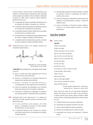 HISTÓRIA
79Editora Bernoulli
O texto anterior discorre sobre os procedimentos dos
militares e demais grupos responsáveis pela repressão
contra aqueles que lutavam contra a ditadura instaurada
no Brasil em 1964. Sobre a ação do regime ditatorial,
podemos afirmar que
A)	 a suspensão dos direitos e garantias individuais serviu
ao propósito de debelar a oposição com violência.
B)	 a tolerância política dos generais-presidentes conteve
os excessos dos simpatizantes da Ditadura.
C)	 a sociedade brasileira estava indiferente às questões
da democracia e da justiça social.
D)	 os tenentes foram os responsáveis pelo questionamento
da ordem e exigiram medidas modernizadoras.
E)	 o estabelecimento do Estado Novo garantiu a entrada
do país na etapa da redemocratização política.
12.	 (CEFET-MG–2011) Esta é uma imagem referente ao
presidente Castelo Branco.
FORTUNA. IN: Correio da Manhã,
Rio de Janeiro, 21 out. 1966.
A MELHOR interpretação para a mensagem dessa charge
é que ela
A)	 apoia o recesso das Casas Legislativas por meio de
decretos-leis do Poder Executivo.
B)	 denuncia o fechamento do Congresso Nacional às
vésperas das eleições parlamentares.
C)	 aprova a extinção dos partidos políticos e
o cancelamento de seus registros de funcionamento.
D)	 critica as tentativas dos deputados de se omitirem
diante das denúncias de corrupção e nepotismo.
E)	 ridiculariza as filiações dos deputados e senadores
aos partidos políticos criados pela reforma partidária.
13.	 (Mackenzie-SP) O Ato Institucional n.° 5, editado em
dezembro de 1968, durante o governo de Costa e Silva,
determinava que
A)	 na área econômica seria seguida, em linhas
gerais, a  orientação do governo de João Goulart,
principalmente no setor agrícola.
B)	 o Congresso Nacional seria colocado em recesso,
eliminando, dessa forma, um dos poderes do Estado,
o Poder Executivo.
C)	 seria alterada a estrutura do Poder Judiciário e retirada
do Supremo Tribunal a capacidade de arbitrar o
conflito entre as leis.
D)	 seriam restringidas as liberdades constitucionais dos
cidadãos, mas permaneceria, contudo, o direito de
habeas corpus.
E)	 seriam concedidos ao Executivo amplos poderes,
inclusive o de poder legislar durante o recesso
parlamentar.
SEÇÃO ENEM
01.	 (Enem–2010)
Opinião
Podem me prender
Podem me bater
Podem até deixar-me sem comer
Que eu não mudo de opinião.
Aqui do morro eu não saio não
Aqui do morro eu não saio não.
Se não tem água
Eu furo um poço
Se não tem carne
Eu compro um osso e ponho na sopa
E deixa andar, deixa andar...
Falem de mim
Quem quiser falar
Aqui eu não pago aluguel
Se eu morrer amanhã seu doutor,
Estou pertinho do céu
Zé Kett. Opinião. Disponível em: <http:lwww.
mpbnet.com.br>. Acesso em: 28 abr. 2010.
Essa música fez parte de um importante espetáculo
teatral que estreou no ano de 1964, no Rio de Janeiro.
O papel exercido pela música popular brasileira (MPB)
nesse contexto, evidenciado pela letra de música citada,
foi o de
A)	 entretenimento para os grupos intelectuais.
B)	 valorização do progresso econômico do país.
C)	 crítica à passividade dos setores populares.
D)	 denúncia da situação social e política do país.
E)	 mobilização dos setores que apoiavam a ditadura
militar.
Regime Militar: democracia sitiada, liberdades vigiadas
 