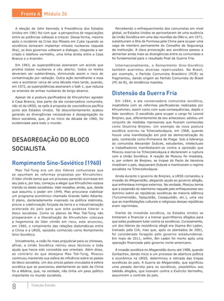 8 Coleção Estudo
A eleição de John Kennedy à Presidência dos Estados
Unidos em 1961 fez com que a perspectiva de negociações
entre as potências voltasse a crescer. Dessa forma, mesmo
após o incidente da Crise dos Mísseis em Cuba (quando os
soviéticos tentaram implantar mísseis nucleares naquela
ilha), os dois governos voltaram a dialogar, chegando a ser
criado o telefone vermelho, uma linha direta entre a Casa
Branca e o Kremilin.
Em 1963, as superpotências assinaram um acordo que
proibia testes nucleares a céu aberto; todos os testes
deveriam ser subterrâneos, diminuindo assim o risco de
contaminação por radiação. Outra ação semelhante a essa
veio a acontecer cerca de uma década mais tarde, quando,
em 1972, as superpotências assinaram o Salt-1, que reduzia
os arsenais de armas nucleares de longo alcance.
Apesar de a postura pacificadora de Khrushchev agradar
à Casa Branca, boa parte da ala conservadora comunista,
não só da URSS, se opôs à proposta de coexistência pacífica
junto aos Estados Unidos. Tal descontentamento acabou
gerando as divergências necessárias à desagregação do
bloco socialista, que, já no início da década de 1960, foi
evidenciada para todo o mundo.
DESAGREGAÇÃO DO BLOCO
SOCIALISTA
Rompimento Sino-Soviético (1960)
Mao Tsé-Tung era um dos líderes comunistas que
se opunham às reformas propostas por Khrushchev.
O líder chinês temia que um processo parecido ocorresse em
seu país e, por isso, começou a alegar que Khrushchev estava
traindo os ideais socialistas. Vale ressaltar, ainda, que, desde
que assumiu o poder em 1949, Mao procurava viabilizar
um programa econômico chamado Grande Salto Adiante.
O plano, declaradamente inspirado na política stalinista,
previa a coletivização forçada da terra e a industrialização
acelerada do país para que este pudesse liderar o
bloco socialista. Como os planos de Mao Tsé-Tung não
prosperaram e a liberalização de Khrushchev colocava
a hegemonia do líder chinês em risco, este anunciou,
em 1960, o rompimento das relações diplomáticas entre
a China e a URSS, episódio conhecido como Rompimento
Sino-Soviético.
Inicialmente, a cisão foi mais prejudicial para os chineses,
afinal, a União Soviética retirou seus técnicos e toda
ajuda que havia sido concedida aos orientais. Além disso,
ao contrário do que desejava Mao Tsé-Tung, Moscou
continuou mantendo sua esfera de influência sobre os países
do bloco socialista. Um dos únicos países vinculados à esfera
soviética que se posicionou abertamente ao lado da China
foi a Albânia, que, na verdade, não tinha um peso político
importante no mundo socialista.
Percebendo o enfraquecimento dos comunistas em nível
global, os Estados Unidos se aproveitaram de uma ausência
da União Soviética em uma das reuniões da ONU e, em 1971,
substituíram a Ilha de Formosa pela China para ocupar uma
vaga de membro permanente do Conselho de Segurança
da instituição. A clara provocação aos soviéticos passou a
alimentar ainda mais as divergências entre os comunistas e
foi fundamental para o resultado final da Guerra Fria.
Internacionalmente, o Rompimento Sino-Soviético
também acarretou diversas repercussões. No Brasil,
por exemplo, o Partido Comunista Brasileiro (PCB) se
fragmentou, dando origem ao Partido Comunista do Brasil
(PC do B), de tendência maoísta.
Distensão da Guerra Fria
Em 1964, a ala conservadora comunista soviética,
insatisfeita com as reformas pacificadoras realizadas por
Khrushchev, assim como com suas consequências, depôs o
líder soviético. O escolhido para ocupar o cargo foi Leonid
Brejnev, que, diferentemente de seu antecessor, adotou um
conjunto de medidas repressivas que ficaram conhecidas
como Doutrina Brejnev. Um exemplo da nova postura
soviética ocorreu na Tchecoslováquia, em 1968, quando
houve uma manifestação em prol da democratização do
país, conhecida como Primavera de Praga. Sob a liderança
do comunista Alexander Dubcek, estudantes, intelectuais
e trabalhadores manifestaram-se contra a opressão que
Moscou exercia na Tchecoslováquia e declararam a ruptura
com a União Soviética. A reação de Moscou foi imediata,
e, por ordem de Brejnev, as tropas do Pacto de Varsóvia
invadiram o país, depuseram Dubcek e mantiveram o regime
socialista na Tchecoslováquia.
Ainda durante o governo de Brejnev, a URSS comandou a
invasão do Afeganistão, alegando ajuda ao governo afegão,
que enfrentava inimigos externos. Na verdade, Moscou temia
que a expansão do islamismo naquele país enfraquecesse seu
domínio sobre as repúblicas soviéticas de maioria islâmica
(Turcomenistão, Tajiquistão, Cazaquistão, etc.), uma vez
que as manifestações culturais e religiosas dessas repúblicas
eram reprimidas.
Diante da investida soviética, os Estados Unidos se
limitaram a financiar e a treinar guerrilheiros afegãos para
que estes pudessem lutar contra os soviéticos. Curiosamente,
um dos líderes da resistência afegã era Osama Bin Laden,
treinado pela CIA, mas que, após os atentados de 2001,
foi  considerado foragido pelo governo estadunidense.
Em maio de 2011, enfim, Bin Laden foi morto após uma
operação financiada pelo governo norte-americano.
A invasão soviética no Afeganistão durou até 1988, quando
Gorbachev, dando início a um processo de abertura política
e econômica na URSS, determinou a retirada das tropas
soviéticas do país. A Guerra do Afeganistão, que significou
uma pesada derrota para os soviéticos, possibilitou aos
talebãs afegãos, que lutavam contra o Exército Vermelho,
assumirem o controle do país.
Frente A Módulo 26
 