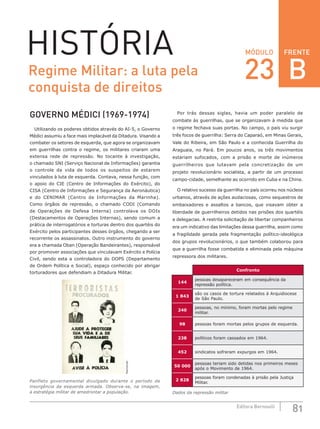 FRENTE
81Editora Bernoulli
MÓDULOHISTÓRIA
GOVERNO MÉDICI (1969-1974)
Utilizando os poderes obtidos através do AI-5, o Governo
Médici assumiu a face mais implacável da Ditadura. Visando a
combater os setores de esquerda, que agora se organizavam
em guerrilhas contra o regime, os militares criaram uma
extensa rede de repressão. No tocante à investigação,
o chamado SNI (Serviço Nacional de Informações) garantia
o controle da vida de todos os suspeitos de estarem
vinculados à luta de esquerda. Contava, nessa função, com
o apoio do CIE (Centro de Informações do Exército), do
CISA (Centro de Informações e Segurança da Aeronáutica)
e do CENIMAR (Centro de Informações da Marinha).
Como órgãos de repressão, o  chamado CODI (Comando
de Operações de Defesa Interna) controlava os DOIs
(Destacamentos de Operações Internas), sendo comum a
prática de interrogatórios e torturas dentro dos quartéis do
Exército pelos participantes desses órgãos, chegando a ser
recorrente os assassinatos. Outro instrumento do governo
era a chamada Oban (Operação Bandeirantes), responsável
por promover associações que vinculavam Exército e Polícia
Civil, sendo esta a controladora do DOPS (Departamento
de Ordem Política e Social), espaço conhecido por abrigar
torturadores que defendiam a Ditadura Militar.
Reprodução
Panfleto governamental divulgado durante o período de
insurgência da esquerda armada. Observa-se, na imagem,
a estratégia militar de amedrontar a população.
Por trás dessas siglas, havia um poder paralelo de
combate às guerrilhas, que se organizavam à medida que
o regime fechava suas portas. No campo, o país viu surgir
três focos de guerrilha: Serra do Caparaó, em Minas Gerais,
Vale do Ribeira, em São Paulo e a conhecida Guerrilha do
Araguaia, no Pará. Em poucos anos, os três movimentos
estariam sufocados, com a prisão e morte de inúmeros
guerrilheiros que lutavam pela concretização de um
projeto revolucionário socialista, a partir de um processo
campo-cidade, semelhante ao ocorrido em Cuba e na China.
O relativo sucesso da guerrilha no país ocorreu nos núcleos
urbanos, através de ações audaciosas, como sequestros de
embaixadores e assaltos a bancos, que visavam obter a
liberdade de guerrilheiros detidos nas prisões dos quartéis
e delegacias. A restrita solicitação de libertar companheiros
era um indicativo das limitações dessa guerrilha, assim como
a fragilidade gerada pela fragmentação político-ideológica
dos grupos revolucionários, o que também colaborou para
que a guerrilha fosse combatida e eliminada pela máquina
repressora dos militares.
Confronto
144
pessoas desapareceram em consequência da
repressão política.
1 843
são os casos de tortura relatados à Arquidiocese
de São Paulo.
240
pessoas, no mínimo, foram mortas pelo regime
militar.
98 pessoas foram mortas pelos grupos de esquerda.
238 políticos foram cassados em 1964.
452 sindicatos sofreram expurgos em 1964.
50 000
pessoas teriam sido detidas nos primeiros meses
após o Movimento de 1964.
2 828
pessoas foram condenadas à prisão pela Justiça
Militar.
Dados da repressão militar
Regime Militar: a luta pela
conquista de direitos
23 B
 