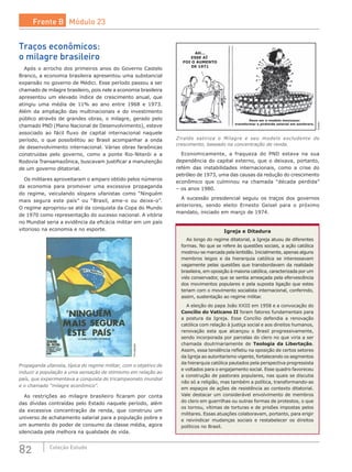 82 Coleção Estudo
Traços econômicos:
o milagre brasileiro
Após o arrocho dos primeiros anos do Governo Castelo
Branco, a economia brasileira apresentou uma substancial
expansão no governo de Médici. Esse período passou a ser
chamado de milagre brasileiro, pois nele a economia brasileira
apresentou um elevado índice de crescimento anual, que
atingiu uma média de 11% ao ano entre 1968 e 1973.
Além da ampliação das multinacionais e do investimento
público através de grandes obras, o milagre, gerado pelo
chamado PND (Plano Nacional de Desenvolvimento), esteve
associado ao fácil fluxo de capital internacional naquele
período, o que possibilitou ao Brasil acompanhar a onda
de desenvolvimento internacional. Várias obras faraônicas
construídas pelo governo, como a ponte Rio-Niterói e a
Rodovia Transamazônica, buscavam justificar a manutenção
de um governo ditatorial.
Os militares aproveitaram o amparo obtido pelos números
da economia para promover uma excessiva propaganda
do regime, veiculando slogans ufanistas como “Ninguém
mais segura este país” ou “Brasil, ame-o ou deixe-o”.
O regime apropriou-se até da conquista da Copa do Mundo
de 1970 como representação do sucesso nacional. A vitória
no Mundial seria a evidência da eficácia militar em um país
vitorioso na economia e no esporte.
Divulgação
Propaganda ufanista, típica do regime militar, com o objetivo de
induzir a população a uma sensação de otimismo em relação ao
país, que experimentava a conquista do tricampeonato mundial
e o chamado “milagre econômico”.
As restrições ao milagre brasileiro ficaram por conta
das dívidas contraídas pelo Estado naquele período, além
da excessiva concentração de renda, que construiu um
universo de achatamento salarial para a população pobre e
um aumento do poder de consumo da classe média, agora
silenciada pela melhora na qualidade de vida.
Deve ser o modelo mexicano:
transformar a pirâmide salarial em sombrero.
AH...
ESSE AÍ
FOI O AUMENTO
DE 1971
Ziraldo
Ziraldo satiriza o Milagre e seu modelo excludente de
crescimento, baseado na concentração de renda.
Economicamente, a fraqueza do PND estava na sua
dependência do capital externo, que o deixava, portanto,
refém das instabilidades internacionais, como a crise do
petróleo de 1973, uma das causas da redução do crescimento
econômico que culminou na chamada “década perdida”
– os anos 1980.
A sucessão presidencial seguiu os traços dos governos
anteriores, sendo eleito Ernesto Geisel para o próximo
mandato, iniciado em março de 1974.
Igreja e Ditadura
Ao longo do regime ditatorial, a Igreja atuou de diferentes
formas. No que se refere às questões sociais, a ação católica
mostrou-se marcada pela lentidão. Inicialmente, apenas alguns
membros leigos e da hierarquia católica se interessavam
vagamente pelas questões que transbordavam da realidade
brasileira, em oposição à maioria católica, caracterizada por um
viés conservador, que se sentia ameaçada pela efervescência
dos movimentos populares e pela suposta ligação que estes
teriam com o movimento socialista internacional, conferindo,
assim, sustentação ao regime militar.
A eleição do papa João XXIII em 1958 e a convocação do
Concílio do Vaticano II foram fatores fundamentais para
a postura da Igreja. Esse Concílio defendia a renovação
católica com relação à justiça social e aos direitos humanos,
renovação esta que alcançou o Brasil progressivamente,
sendo incorporada por parcelas do clero no que viria a ser
chamada doutrinariamente de Teologia da Libertação.
Assim, essa tendência refletiu na oposição de certos setores
da Igreja ao autoritarismo vigente, fortalecendo os segmentos
da hierarquia católica pautados pela perspectiva progressista
e voltados para o engajamento social. Esse quadro favoreceu
a construção de pastorais populares, nas quais se discutia
não só a religião, mas também a política, transformando-as
em espaços de ações de resistência ao contexto ditatorial.
Vale destacar um considerável envolvimento de membros
do clero em guerrilhas ou outras formas de protestos, o que
os tornou, vítimas de torturas e de prisões impostas pelos
militares. Essas atuações colaboravam, portanto, para erigir
e reivindicar mudanças sociais e restabelecer os direitos
políticos no Brasil.
Frente B Módulo 23
 
