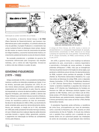 84 Coleção Estudo
Ziraldo
Satirização ao caráter autoritário da Lei Falcão
Na economia, o Governo Geisel lançou o II PND
(Plano Nacional de Desenvolvimento), que buscava criar
alternativas para o setor energético, no contexto adverso da
crise do petróleo. O projeto Proálcool e o investimento nas
usinas nucleares foram os destaques nesse campo. Apesar
de não manter os mesmo níveis de crescimento do período
do milagre brasileiro, a economia nacional ainda mostrou um
crescimento substancial durante os anos do Governo Geisel.
Na sucessão presidencial, o candidato do governo foi
novamente referenciado pelo Congresso nas eleições
indiretas, com a vitória de João Figueiredo. Iniciava-se
o último ciclo dos militares no poder do país.
GOVERNO FIGUEIREDO
(1979 - 1985)
Antigo coordenador do SNI, o novo presidente da República
manteve a política de distensão projetada por Geisel. A Lei
da Anistia, aprovada pelo Congresso em 1979, foi um
dos marcos desse processo, garantindo o perdão para os
responsáveis por crimes políticos no país. Essa lei, apesar
de enquadrada no universo da abertura política, apresentava
algumas limitações, pois estendia o perdão a setores das
forças militares que cometeram abusos durante a Ditadura,
como torturas e assassinatos, e excluía determinados
crimes de resistência política da lista de anistiados.
No decorrer das décadas de 1980 e 1990, a Lei da Anistia foi
sendo ampliada pelos governos democraticamente eleitos.
Houve, por exemplo, a criação da Lei 9 140, decretada
em 1995 pelo então presidente Fernando Henrique Cardoso,
em que o Estado assumia a culpa por algumas ações abusivas
ocorridas durante o regime militar, garantindo, portanto,
o pagamento de indenização às famílias de combatentes
mortos pela Ditadura.
ChicoCaruso
A charge de Chico Caruso, de 1979, ilustra o retorno do
pluripartidarismo e a consequente fragmentação da oposição,
anteriormente concentrada no MDB. Observe-se na charge
a presença de expoentes dos novos partidos: Tancredo Neves,
do PP, Ulysses Guimarães, do PMDB, Leonel Brizola, do PDT,
e Lula, do PT.
Em 1979, o governo iniciou uma mudança na estrutura
partidária do país, encerrando o sistema bipartidário
e permitindo a formação de novos partidos. A medida
pretendia enfraquecer o MDB, visto que as divergências
internas do partido levaram à formação de várias siglas, que
perderam a referência comum de luta. Do desmembramento
do MDB, surgiram vários partidos de  oposição. O  PMDB
(Partido do Movimento Democrático Brasileiro) foi o que
mais atraiu as lideranças do antigo MDB, como o deputado
Ulysses Guimarães. O PTB (Partido Trabalhista Brasileiro)
e o PDT (Partido Democrático Trabalhista) buscavam
manter a bandeira trabalhista e populista dos tempos de
Vargas. O PT (Partido dos Trabalhadores) foi fundado em
fevereiro de 1980 por lideranças sindicais ligadas à luta
operária no ABC Paulista, como Luiz Inácio Lula da Silva.
Ainda existia o PP (Partido Popular), fundado pelo senador
Tancredo Neves, que, posteriormente, migraria para o PMDB.
O Arena permaneceu mais coeso ao formar o PDS (Partido
Democrático Social).
O presidente Figueiredo ainda enfrentou a resistência
da Linha Dura, principalmente por meio de atentados,
como o ocorrido no Riocentro, em 1981, durante um show
comemorativo do Dia do Trabalho. O vínculo dos militares
com o episódio ficou explícito com a explosão de uma
bomba dentro de um automóvel parado nas imediações
do centro de convenções, no qual estavam dois membros
Frente B Módulo 23
 