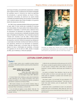 HISTÓRIA
85Editora Bernoulli
das Forças Armadas, provavelmente preparando o artefato
para a ação terrorista. A ausência de uma ampla investigação
do episódio levou à renúncia do chefe de gabinete
do presidente, o general Golbery do Couto e Silva,
importante articulador da abertura do regime desde
o mandato do presidente Geisel, que se mostrou inconformado
com a postura passiva das Forças Armadas e do governo
diante dos abusos da Linha Dura.
Em 1982, foram realizadas eleições diretas para governador
no país, após 17 anos, sendo que a oposição foi vitoriosa
em vários estados. No mesmo pleito, foram eleitos prefeitos,
senadores e deputados. O caminho para a abertura levou
ao entusiasmo os deputados de oposição no Congresso,
que iniciaram uma luta para a realização de eleições diretas
para a Presidência da República. Era a chamada campanha
“Diretas Já!”. Durante o  ano de  1984, o Brasil assistiu
a vários comícios coordenados pelas lideranças dos partidos
de esquerda, reunindo milhares de pessoas que desejavam
a aprovação da Emenda Constitucional Dante de Oliveira,
que garantiria, através de sua aprovação no Congresso,
as eleições diretas para o  principal cargo do Executivo.
Apesar de toda a mobilização da  sociedade, a Emenda
foi rejeitada em  25  de  abril de  1984, devido à atuação
do PDS, que inviabilizou a vitória da oposição.
Passeata em defesa das “Diretas Já!” A imagem ressalta
a capacidade mobilizatória do movimento e os anseios
democráticos que ganhavam cada vez mais força no país.
O texto a seguir mostra como a questão da anistia continua
polarizando a vida política brasileira e gerando grande antagonismo
de posições.
Jobim rebate Tarso e diz que Lei da
Anistia não vai mudar
GUIBU, Fábio. 08h03. Agência Folha,
em Recife e Graciliano Rocha, Agência Folha,
em Porto Alegre. 02 ago. 2008 - 08h03min.
O ministro Nelson Jobim (Defesa) se opôs ontem frontalmente
à idéia defendida por seu colega de Ministério Tarso Genro
(Justiça) de modificar a Lei da Anistia para permitir a punição de
torturadores e assassinos da Ditadura Militar.
“Não haverá mudança na Lei da Anistia”, declarou Jobim à
Folha, após participar da cerimônia de troca de comando no CMNE
(Comando Militar do Nordeste), em Recife (PE).
“A Lei da Anistia já esgotou os seus efeitos”, disse ele. “Já
foram anistiados, não existe hipótese de você rever uma situação
passada”, afirmou.
A idéia de criar uma alternativa jurídica para que a lei, de 1979,
não impeça a punição de agentes públicos envolvidos em tortura
e morte durante a Ditadura Militar (1964-1985) foi discutida
anteontem, durante audiência patrocinada pelo Ministério da
Justiça.
No evento, em Brasília, Tarso defendeu a tese de que não
há delito político na tortura e que quem agiu assim no regime
militar pode ser comparado “a qualquer outro torturador que a
humanidade conhece”.
Para Jobim, porém, a Lei da Anistia “foi auto-suficiente” e “já
satisfez a situação que tinha para satisfazer”. “Você não tem que
mudar mais nada”, declarou, para em seguida pedir: “Vamos
olhar para o futuro”.
Questionado sobre a possibilidade de existir uma alternativa
jurídica para punir os torturadores, Jobim disse que “isso é um
problema que tem que ser examinado pelo Poder Judiciário, e não
pelo Executivo”.
LEITURA COMPLEMENTAR
Texto I
Regime Militar: a luta pela conquista de direitos
 