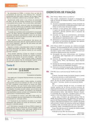 86 Coleção Estudo
Na solenidade no CMNE, o ministro ficou ao lado do
comandante do Exército, Enzo Martins Peri. Também
questionado pela Folha sobre o assunto, Peri se negou a falar.
“Nenhum comentário, nada de novo a comentar”, afirmou.
Questionado então sobre o que achava da declaração
de Jobim, de que não haveria mudanças na Lei da Anistia,
o comandante sorriu e disse: “Se o ministro falou, está falado”.
Em Porto Alegre (RS), ainda sem saber das declarações de
Jobim, Tarso Genro afirmou que, ao defender a responsabilização
cível e criminal de torturadores do regime militar, expressou
uma posição pessoal, e não de governo.
“A posição que manifestei ontem [anteontem] é uma posição
minha e do Paulo Vanucchi [secretário especial de Direitos
Humanos], abordando juridicamente o tema à luz do direito
constitucional e das normas legais da anistia. Não se trata de
uma posição de governo”, disse.
Tarso reafirmou que os torturadores não devem ser
beneficiados pela anistia. Para ele, agentes públicos envolvidos
com tortura realizaram “atos que não são aceitos nem pelo
próprio regime de exceção”.
Segundo o ministro, a discussão sobre o tema “é um debate
do Estado democrático de Direito”. “Não se trata de avaliação
das Forças Armadas, nós estamos tratando de uma questão
concreta”, declarou.
Tarso também defendeu cautela em relação à principal
demanda apresentada por ativistas de direitos humanos:
a abertura dos arquivos do governo brasileiro – das Forças
Armadas e do Itamaraty – sobre o período militar. “O governo
não quer que qualquer tipo de investigação histórica pareça
impugnação de alguma instituição da República”, disse.
Texto II
LEI Nº 6 683 – DE 28 DE AGOSTO DE 1979 –
Lei da Anistia
Concede anistia e dá outras providências.
O presidente da República
Faço saber que o Congresso Nacional decreta e eu sanciono
a seguinte Lei:
Art. 1º É concedida anistia a todos quantos, no período
compreendido entre 02 de setembro de 1961 e 15 de agosto
de 1979, cometeram crimes políticos ou conexo com estes,
crimes eleitorais, aos que tiveram seus direitos políticos
suspensos e aos servidores da Administração Direta e Indireta,
de fundações vinculadas ao poder público, aos servidores dos
poderes Legislativo e Judiciário, aos militares e aos dirigentes
e representantes sindicais, punidos com fundamento em Atos
Institucionais e Complementares (vetado).
§ 1º Consideram-se conexos, para efeito deste artigo, os
crimes de qualquer natureza relacionados com crimes políticos
ou praticados por motivação política.
§ 2º Excetuam-se dos benefícios da anistia os que foram
condenados pela prática de crimes de terrorismo, assalto,
sequestro e atentado pessoal.
§ 3º Terá direito à reversão ao Serviço Público a esposa do
militar demitido por Ato Institucional, que foi obrigada a pedir
exoneração do respectivo cargo, para poder habilitar-se ao
montepio militar, obedecidas as exigências do art. 3º.
[...]
EXERCÍCIOS DE FIXAÇÃO
01.	 (PUC Minas) “Brasil, ame-o ou deixe-o.”
Esse slogan, amplamente divulgado e propagado no
auge do período da Ditadura Militar, criava um clima de
ufanismo para
A)	 anunciar à população brasileira o firme propósito do
governo de promover a distensão política, assim que
todos os comunistas deixassem o país.
B)	 justificar a nova postura dos militares para atrair
o apoio da opinião pública contrária ao regime
autoritário, abrindo caminho para o processo de
abertura política.
C)	 abrandar os rigores do autoritarismo, permitindo
que todos os insatisfeitos com o regime militar
abandonassem espontaneamente o país.
D)	 demonstrar a profunda intolerância do governo com
os setores do movimento de oposição, que optaram
pela luta armada contra o regime.
02.	 (PUC Minas–2007) O processo de redemocratização
brasileiro, no final da década de 1970, combinou pressões
da sociedade civil e a estratégia de distensão / abertura
do próprio regime militar. Assinale o processo social que
caracteriza objetivamente esse momento.
A)	 Revogação dos atos institucionais, por iniciativa
do governo, após negociação com a sociedade civil
organizada.
B)	 Aumento da guerrilha urbana por parte de facções
como Colina, MR-8, Var-Palmares, Ação Popular
e outros.
C)	 Avanço do movimento sindical com a eliminação dos
direitos básicos do trabalhador brasileiro.
D)	 Vitória do movimento popular das “Diretas Já!” que,
com sua aprovação, permitiu eleições gerais em 1982.
03.	 (FJP-MG) Leia a carta escrita por Henfil à sua mãe:
Mãe,
	 O doutor Tancredo herdou de Getúlio Vargas a caneta
com que ele escreveu a carta-testamento.
	 Não sei bem se foi a que escreveu a tal carta ou se foi
outra. Sei que na minha memória dos 10 anos de idade
ficou assim: Tancredo, herdeiro da caneta de Getúlio.
	Bão.
	 Só vim a prestar atenção de novo, no herdeiro da
caneta, quando ele se tornou primeiro-ministro do
regime parlamentarista, um superconsenso que militares
e políticos arrumaram para impedir a posse do legítimo
vice-presidente eleito, João Belchior Marques Goulart.
O consensão deu no que deu, o herdeiro sumiu com sua
caneta e vinte anos depois acordamos bolivianos.
	 Sumiu nada. O herdeiro da caneta assinou ficha no
PMDB, saiu do MDB, fundou o PP, desfundou o PP, ganhou o
governo de Minas Gerais pelo PMDB e o entregou ao ex-PP,
e agora, onde estamos? Estamos com o herdeiro da caneta
como primeiro-ministro do consenso jumbo que militares
e políticos estão arrumando para que cem anos depois
acordemos, todos, irremediavelmente porto-riquenhos.
	 O que Tancredo deveria ter herdado do Getúlio Vargas
não era a caneta, era o revólver.
	 A benção do seu filho das bocaiúvas,
Henfil Vilela.
HENFIL. Diretas Já. Rio de Janeiro: Record, 1984.
Frente B Módulo 23
 