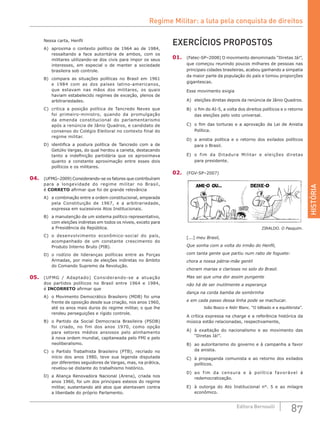 HISTÓRIA
87Editora Bernoulli
Nessa carta, Henfil
A)	 aproxima o contexto político de 1964 ao de 1984,
ressaltando a face autoritária de ambos, com os
militares utilizando-se dos civis para impor os seus
interesses, em especial o de manter a sociedade
brasileira sob controle.
B)	 compara as situações políticas no Brasil em 1961
e 1984 com as dos países latino-americanos,
que estavam nas mãos dos militares, os quais
haviam estabelecido regimes de exceção, plenos de
arbitrariedades.
C)	 critica a posição política de Tancredo Neves que
foi primeiro-ministro, quando da promulgação
da emenda constitucional do parlamentarismo
após a renúncia de Jânio Quadros, e candidato de
consenso do Colégio Eleitoral no contexto final do
regime militar.
D)	 identifica a postura política de Tancredo com a de
Getúlio Vargas, do qual herdou a caneta, destacando
tanto a indefinição partidária que os aproximava
quanto a constante aproximação entre esses dois
políticos e os militares.
04.	 (UFMG–2009) Considerando-se os fatores que contribuíram
para a longevidade do regime militar no Brasil,
é CORRETO afirmar que foi de grande relevância
A)	 a combinação entre a ordem constitucional, amparada
pela Constituição de 1967, e a arbitrariedade,
expressa em sucessivos Atos Institucionais.
B)	 a manutenção de um sistema político representativo,
com eleições indiretas em todos os níveis, exceto para
a Presidência da República.
C)	 o desenvolvimento econômico-social do país,
acompanhado de um constante crescimento do
Produto Interno Bruto (PIB).
D)	 o rodízio de lideranças políticas entre as Forças
Armadas, por meio de eleições indiretas no âmbito
do Comando Supremo da Revolução.
05.	 (UFMG / Adaptado) Considerando-se a atuação
dos partidos políticos no Brasil entre 1964 e 1984,
é INCORRETO afirmar que
A)	 o Movimento Democrático Brasileiro (MDB) foi uma
frente de oposição desde sua criação, nos anos 1960,
até os anos mais duros do regime militar, o que lhe
rendeu perseguições e rígido controle.
B)	 o Partido da Social Democracia Brasileira (PSDB)
foi criado, no fim dos anos 1970, como opção
para setores médios ansiosos pelo alinhamento
à nova ordem mundial, capitaneada pelo FMI e pelo
neoliberalismo.
C)	 o Partido Trabalhista Brasileiro (PTB), recriado no
início dos anos 1980, teve sua legenda disputada
por diferentes seguidores de Vargas, mas, na prática,
revelou-se distante do trabalhismo histórico.
D)	 a Aliança Renovadora Nacional (Arena), criada nos
anos 1960, foi um dos principais esteios do regime
militar, sustentando até atos que atentavam contra
a liberdade do próprio Parlamento.
EXERCÍCIOS PROPOSTOS
01.	 (Fatec-SP–2008) O movimento denominado “Diretas Já!”,
que começou reunindo poucos milhares de pessoas nas
principais cidades brasileiras, acabou ganhando a simpatia
da maior parte da população do país e tomou proporções
gigantescas.
Esse movimento exigia
A)	 eleições diretas depois da renúncia de Jânio Quadros.
B)	 o fim do AI-5, a volta dos direitos políticos e o retorno
das eleições pelo voto universal.
C)	 o fim das torturas e a aprovação da Lei de Anistia
Política.
D)	 a anistia política e o retorno dos exilados políticos
para o Brasil.
E)	 o fim da Ditadura Militar e eleições diretas
para presidente.
02.	 (FGV-SP–2007)
ZIRALDO. O Pasquim.
[...] meu Brasil,
Que sonha com a volta do irmão do Henfil,
com tanta gente que partiu num rabo de foguete:
chora a nossa pátria-mãe gentil
choram marias e clarisses no solo do Brasil.
Mas sei que uma dor assim pungente
não há de ser inutilmente a esperança
dança na corda bamba de sombrinha
e em cada passo dessa linha pode se machucar.
	 João Bosco e Aldir Blanc. “O bêbado e a equilibrista”.
A crítica expressa na charge e a referência histórica da
música estão relacionadas, respectivamente,
A)	 à exaltação do nacionalismo e ao movimento das
“Diretas Já!”.
B)	 ao autoritarismo do governo e à campanha a favor
da anistia.
C)	 à propaganda comunista e ao retorno dos exilados
políticos.
D)	 ao fim da censura e à política favorável à
redemocratização.
E)	 à outorga do Ato Institucional n°. 5 e ao milagre
econômico.
Regime Militar: a luta pela conquista de direitos
 