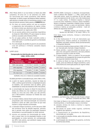 88 Coleção Estudo
03.	 (PUC Minas–2010) A Lei da Anistia no Brasil pós-1964
completou 30 anos em 11 de setembro de 2009.
Foi  sancionada pelo então presidente João Batista
Figueiredo, no último suspiro da Ditadura Militar brasileira,
para diminuir a tensão entre os movimentos sociais e a ala
dura do Exército nacional. Sobre essa lei, é CORRETO dizer:
A)	 Foi mais um acordo político em que se anularia
o julgamento dos torturadores do regime militar,
ao mesmo tempo que absolveria todos os militantes
que se opuseram ao regime pós-1964.
B)	 Foi um acordo político entre os partidos majoritários
do Golpe de 1964 (PSDB e PT) para reparar os danos
políticos causados pela Ditadura Militar.
C)	 Foi um golpe político do Poder Judiciário contra o
Estado de Direito no sentido de garantir as liberdades
civis neste país.
D)	 Foi a decretação de perdão do governo do presidente
Lula aos políticos e militares cassados depois
do Golpe.
04.	 (UFMT–2010)
Comparação da distribuição de renda no Brasil
1960, 1970 e 1976
População
Economicamente
Ativa (Porcentagem)
Participação na renda
1960 1970 1976
50% mais pobres 17,71% 14,91% 11,80%
30% seguintes 27,92% 22,85% 21,82%
15% seguintes 26,66% 27,38% 28,00%
5% mais ricos 27,69% 34,86% 39,00%
ALENCAR, Chico et al. História da sociedade brasileira.
Os dados permitem a conclusão de que, entre 1960 e 1976,
A)	 a partir do regime autoritário, nascido do Golpe de
1964, o esforço governamental, na legislação de apoio
ao trabalho, com aumentos reais de salário, gerou
estabilidade na renda dos brasileiros 50% mais pobres.
B)	 a concentração da riqueza no Brasil foi decorrência
direta dos efeitos da crise econômica mundial que
eclodiu no início dos anos 1960, que não permitiu
que o PIB brasileiro crescesse na medida das suas
necessidades.
C)	 as classes médias urbanas fazem parte do grupo mais
prejudicado pela internacionalização da economia
brasileira a partir de 1964, pois foram as que mais
tiveram a carga tributária aumentada.
D)	 o chamado milagre econômico, do fim dos anos 1960
aos primeiros anos da década seguinte, permitiu
que a parcela mais pobre da população brasileira
aumentasse a sua participação na renda nacional.
E)	 ocorreu um processo de concentração de renda,
pois o grupo mais rico da população ampliou a sua
participação na renda nacional, em contraposição
aos 80% mais pobres, que perderam espaço nessa
mesma renda nacional.
05.	 (PUCPR–2008) Começava a ditadura envergonhada,
como a batizou Elio Gaspari. [...] Mas, como tudo na
vida pode piorar, quem se queixava de 64 não sabia
o que nos esperava em 68. Aí sim, com o Ato Institucional
n°. 5, o pau comeu. A Ditadura esgotou o manual
e criou em cima: implantou a censura, cassou mandatos,
fechou o Congresso, suspendeu o habeas corpus, revogou
a Constituição, instituiu a pena de banimento, liberou
a tortura e tolerou as execuções sumárias – tudo em
defesa da segurança nacional.
MARTINS, Oswaldo. Aos nascidos em 1964.
Revista Cult, São Paulo, n. 78, março / 2004. p. 54.
Com base nesse contexto, marque a alternativa
INCORRETA.
A)	 O Ato Institucional n°. 5 foi um instrumento que
proporcionou amplos poderes ao presidente da
República, que podia, inclusive, fechar provisoriamente
o Congresso Nacional.
B)	 A economia brasileira desse período (1969-1973) vai
ser marcada pelo chamado milagre brasileiro.
C)	 Nesse período, o governo ditatorial declara que o
país vivia uma guerra subversiva, sob esse pretexto
aprova-se inclusive a pena de morte.
D)	 O slogan BRASIL: “Ame-o ou deixe-o” foi um grande
instrumento de propaganda dos grupos da guerrilha
de esquerda brasileira nessa fase.
E)	 A vitória do Brasil na Copa do Mundo de 1970 foi
usada, junto aos efeitos do milagre econômico, como
instrumento de construção positiva do regime militar.
06.	 (Uel-PR–2007) Observe a figura a seguir:
SCHWARCZ, Lilia Moritz (Org). História da Vida Privada no Brasil.
São Paulo: Companhia das Letras, 1998.
Com base na figura e nos conhecimentos sobre o Brasil
Contemporâneo, a manifestação visava a reivindicar
A)	 eleições diretas de modo a instituir o regime
parlamentarista.
B)	 derrubada do poder então vigente, conforme
exigência dos operários.
C)	 o impeachment do presidente da República,
denunciado por corrupção.
D)	 a convocação de eleições diretas, após vinte anos de
regime ditadorial.
E)	 a participação dos estudantes no governo, na forma
de democracia direta.
Frente B Módulo 23
 