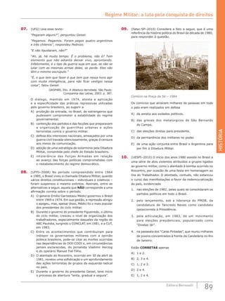 HISTÓRIA
89Editora Bernoulli
07.	 (UFG) Leia esse texto:
“Pegaram alguns?”, perguntou Geisel.
“Pegamos. Pegamos. Foram pegos quatro argentinos
e três chilenos”, respondeu Pedrozo.
“E não liquidaram, não?”
“Ah, já, há muito tempo. É o problema, não é? Tem
elemento que não adianta deixar vivo, aprontando.
Infelizmente, é o tipo de guerra suja em que, se não se
lutar com as mesmas armas deles, se perde. Eles não
têm o mínimo escrúpulo.”
“É, o que tem que fazer é que tem que nessa hora agir
com muita inteligência, para não ficar vestígio nessa
coisa”, falou Geisel.
GASPARI, Elio. A ditadura derrotada. São Paulo:
Companhia das Letras, 2003. p. 387.
O diálogo, mantido em 1974, atesta a aplicação
e a especificidade das práticas repressivas utilizadas
pelo governo brasileiro, ao sugerir a
A)	 proibição da entrada, no Brasil, de estrangeiros que
pudessem comprometer a estabilidade do regime
governamental.
B)	 contenção dos partidos e das facções que preparavam
a organização de guerrilhas urbanas e ações
terroristas contra o governo militar.
C)	 defesa dos interesses nacionais, ameaçados por uma
guerra civil travada silenciosamente, graças à censura
aos meios de comunicação.
D)	 adoção de uma estratégia de extermínio pela Ditadura
Militar, consentida pelo chefe do Estado brasileiro.
E)	 intolerância das Forças Armadas em relação
ao avanço das forças políticas comprometidas com
o restabelecimento do regime democrático.
08.	 (UFPI–2008) No período compreendido entre 1964
e 1985, o Brasil viveu a chamada Ditadura Militar, quando
vários direitos constitucionais – individuais e coletivos –
foram suspensos e mesmo extintos. Assinale, entre as
alternativas a seguir, aquela que NÃO corresponde a uma
afirmação correta sobre o período.
A)	 O general Emílio Garrastazu Médici governou o Brasil
entre 1969 e 1974. Em sua gestão, a repressão atingiu
o apogeu, mas, apesar disso, Médici foi o mais popular
dos presidentes do ciclo militar.
B)	 Durante o governo do presidente Figueiredo, o último
do ciclo militar, cresceu o nível de organização dos
trabalhadores, especialmente daqueles da região do
ABC Paulista, surgindo o CONCLAT, em 1981, e a CUT,
em 1983.
C)	 Entre os acontecimentos que contribuíram para
indispor os governantes militares com a opinião
pública brasileira, pode-se citar as mortes ocorridas
nas dependências do DOI-CODI e, em circunstâncias
jamais esclarecidas, do jornalista Vladimir Herzog
e do operário Manuel Fiel Filho.
D)	 O atentado do Riocentro, ocorrido em 30 de abril de
1981, revelou uma sofisticação e um aprofundamento
das ações terroristas de grupos da esquerda radical
no país.
E)	 Durante o governo do presidente Geisel, teve início
o processo de abertura “lenta, gradual e segura”.
09.	 (Fatec-SP–2010) Considere a foto a seguir, que é uma
referência da história política do Brasil da década de 1980,
para responder à questão.
Comício na Praça da Sé – 1984
Os comícios que atraíram milhares de pessoas em todo
o país eram realizados em defesa
A)	 da anistia aos exilados políticos.
B)	 das greves dos metalúrgicos de São Bernardo
do Campo.
C)	 das eleições diretas para presidente.
D)	 da permanência dos militares no poder.
E)	 de uma ação conjunta entre Brasil e Argentina para
por fim à Ditadura Militar.
10.	 (UESPI–2010) O início dos anos 1980 assiste no Brasil a
uma série de atos violentos atribuídos a grupos ligados
ao governo militar, como o atentado à bomba ocorrido no
Riocentro, por ocasião de uma festa em homenagem ao
Dia do Trabalhador. O atentado, contudo, não estancou
o curso das manifestações a favor da redemocratização
do país, evidenciado
1.	 nas eleições de 1982, pelas quais se consolidaram os
partidos políticos em todo o Brasil.
2.	 pelo lançamento, sob a liderança do PMDB, da
candidatura de Tancredo Neves como candidato
oposicionista à Presidência.
3.	 pela articulação, em 1983, de um movimento
para eleições presidenciais, popularizado como
“Diretas Já!”.
4.	 na passeata dos “Caras Pintadas”, que reuniu milhares
de jovens concentrados à frente da Candelária no Rio
de Janeiro.
Estão CORRETAS apenas
A)	 1 e 2.					
B)	 2, 3 e 4.		
C)	 1, 2 e 3.
D)	 2 e 4.
E)	 1, 2 e 4.
Regime Militar: a luta pela conquista de direitos
 