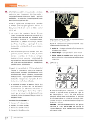 90 Coleção Estudo
11.	 (UFU-MG) No ano de 2004, várias publicações e atividades
acadêmicas foram efetuadas em diferentes cidades e
instituições brasileiras, objetivando discutir – quarenta
anos depois – os significados e consequências do Golpe
Militar ocorrido no país em 1964.
Sobre os significados, consequências e reações
às  medidas praticadas pelos governos militares no
Brasil, no comando do país a partir de 1964, é possível
afirmar que
I.	 no governo do presidente Castelo Branco,
foram estabelecidas as eleições indiretas para
Presidência da República, que passaram a ser
prerrogativa exclusiva do Congresso Nacional.
Implementou-se, também, uma legislação partidária
que forçou, na  prática, a organização de apenas
dois partidos: um de partidários do governo e outro
de oposição.
II.	 entre as medidas positivas adotadas pelos dois
primeiros governos militares no Brasil, é possível
destacar o combate à inflação, a promoção
do desenvolvimento econômico e a implantação do
pluripartidarismo, que contribuiu para a fragmentação
das forças políticas conservadoras e unificação dos
partidos políticos progressistas.
III.	a partir do final da década de 1970, na região do ABC
Paulista, os trabalhadores passaram a reorganizar
suas entidades sindicais e progressivamente foram
assumindo uma postura combativa, reivindicando
melhores salários e negociações dos acordos coletivos
de trabalho entre patrões e empregados, de forma
direta, sem a interferência do Estado.
IV.	 a campanha em defesa de eleições diretas para
presidente da República foi um movimento
suprapartidário que influenciou diretamente os
membros do Congresso Nacional na histórica
sessão que aprovou a Emenda Dante de Oliveira,
instituindo eleições diretas após 20 anos e pondo fim
à Ditadura Militar.
Assinale a alternativa CORRETA.
A)	 Apenas I e IV estão corretas.
B)	 Apenas I e III estão corretas.
C)	 Apenas II e IV estão corretas.
D)	 Apenas II e III estão corretas.
12.	 (UFMG–2008) Analise esta imagem:
Anúncio publicado pelo Ministério do Interior e pelo Banco
da Amazônia. Veja, 30 dez.1970.
A partir da análise dessa imagem e considerando outros
conhecimentos sobre o assunto,
1.	 ANALISE o contexto político-econômico em que foi
divulgado esse anúncio.
2.	 IDENTIFIQUE o principal objetivo desse anúncio.
3.	 IDENTIFIQUE e ANALISE duas decorrências da
política econômica implementada na região enfocada
no anúncio.
13.	 (UERJ–2010)
A cena retratada pelos quadrinhos só se tornou
possível na história recente do país com o fim do
Ato Institucional nº 2 (AI-2) em 1979. A reforma
partidária, assim como outros eventos do processo
de restabelecimento do Estado de Direito no Brasil,
contudo, permitiram ao regime militar controlar o ritmo
da abertura política.
INDIQUE a principal mudança produzida pela reforma
partidária de 1979 e JUSTIFIQUE sua aplicação no
contexto da abertura “lenta, gradual e segura” promovida
pelo regime militar.
Frente B Módulo 23
 