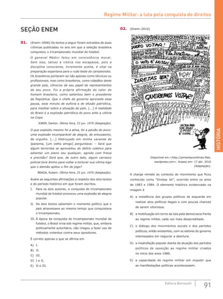HISTÓRIA
91Editora Bernoulli
SEÇÃO ENEM
01.	 (Enem–2006) Os textos a seguir foram extraídos de duas
crônicas publicadas no ano em que a seleção brasileira
conquistou o tricampeonato mundial de futebol.
O general Médici falou em consistência moral.
Sem isso, talvez a vitória nos escapasse, pois a
disciplina consciente, livremente aceita, é vital na
preparação espartana para o rude teste do campeonato.
Os brasileiros portaram-se não apenas como técnicos ou
profissionais, mas como brasileiros, como cidadãos deste
grande país, cônscios de seu papel de representantes
de seu povo. Foi a própria afirmação do valor do
homem brasileiro, como salientou bem o presidente
da República. Que o chefe do governo aproveite essa
pausa, esse minuto de euforia e de efusão patriótica,
para meditar sobre a situação do país. [...] A realidade
do Brasil é a explosão patriótica do povo ante a vitória
na Copa.
JOBIM, Danton. Última Hora, 23 jun. 1970 (Adaptação).
O que explodiu mesmo foi a alma, foi a paixão do povo:
uma explosão incomparável de alegria, de entusiasmo,
de orgulho. [...] Debruçado em minha varanda de
Ipanema, [um velho amigo] perguntava: – Será que
algum terrorista se aproveitou do delírio coletivo para
adiantar um plano seu qualquer, agindo com frieza
e precisão? Será que, de outro lado, algum carrasco
policial teve ânimo para voltar a torturar sua vítima logo
que o alemão apitou o fim do jogo?
BRAGA, Rubem. Última Hora, 25 jun. 1970 (Adaptação).
Avalie as seguintes afirmações a respeito dos dois textos
e do período histórico em que foram escritos.
I.	 Para os dois autores, a conquista do tricampeonato
mundial de futebol provocou uma explosão de alegria
popular.
II.	 Os dois textos salientam o momento político que o
país atravessava ao mesmo tempo que conquistava
o tricampeonato.
III.	À época da conquista do tricampeonato mundial de
futebol, o Brasil vivia sob regime militar, que, embora
politicamente autoritário, não chegou a fazer uso de
métodos violentos contra seus opositores.
É correto apenas o que se afirma em
A)	 I.
B)	 II.
C)	 III.
D)	 I e II.
E)	 II e III.
02.	 (Enem–2010)
Disponível em:<http://pimentacomlimao.files.
wardpress.com>. Acesso em: 17 abr. 2010
(Adaptação).
A charge remete ao contexto do movimento que ficou
conhecido como “Diretas Já!”, ocorrido entre os anos
de 1983 e 1984. O elemento histórico evidenciado na
imagem é
A)	 a insistência dos grupos políticos de esquerda em
realizar atos políticos ilegais e com poucas chances
de serem vitoriosos.
B)	 a mobilização em torno da luta pela democracia frente
ao regime militar, cada vez mais desacreditado.
C)	 o diálogo dos movimentos sociais e dos partidos
políticos, então existentes, com os setores do governo
interessados em negociar a abertura.
D)	 a insatisfação popular diante da atuação dos partidos
políticos de oposição ao regime militar criados
no início dos anos 1980.
E)	 a capacidade do regime militar em impedir que
as manifestações políticas acontecessem.
Regime Militar: a luta pela conquista de direitos
 