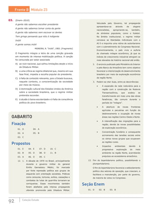 92 Coleção Estudo
GABARITO
Fixação
01.	 D		 04.	 A	
02.	 A		 05.	 B
03.	 C
Propostos
01.	 E	 04.	 E	 07.	 D	 10.	 C
02.	 B	 05.	 D	 08.	 D	 11.	 B
03.	 A	 06.	 D	 09.	 C
12.	 1.	 A década de 1970 no Brasil, principalmente
durante o governo militar do general
Emílio Garrastazu Médici, foi marcada
por forte repressão política aos grupos de
esquerda com orientação socialista. Práticas
como censuras, torturas, exílios, cassações e
combates às lutas de guerrilha tornaram-se
corriqueiras. Esses movimentos também
foram abafados pela intensa propaganda
ufanista promovida pela Ditadura Militar.
Veiculada pelo Governo, tal propaganda
apresentava-se através de slogans
nacionalistas, apropriando-se, também,
de símbolos populares, como o futebol.
No âmbito institucional, o regime militar
cerceava as liberdades individuais com o
AI-5 e impunha uma rotina de autoritarismo
com o submetimento do Congresso Nacional.
Economicamente, o país vivia a euforia
do chamado milagre econômico, já que os
índices de crescimento industrial atingiam os
mais elevados da história nacional até então.
	 2.	 O anúncio publicado pelo Ministério do Interior
e pelo Banco da Amazônia tem como objetivo
favorecer a interiorização do desenvolvimento
brasileiro por meio da exploração econômica
da região Norte.
	 3.	 Podem-se citar duas, entre as decorrências:
		 •	 A expansão da rede rodoviária para a
região com a construção da Rodovia
Transamazônica, que acabou se
transformando em mais uma das obras
faraônicas, tão comuns durante o
período do “milagre”.
		 •	 A abertura de novas fronteiras
agrícolas e pecuárias em função do
desbravamento e ocupação de novas
áreas nas regiões Centro-Oeste e Norte.
		 •	 A intensificação das migrações para a
região, devido às novas possibilidades
de exploração econômica.
		 •	 Concentração fundiária e consequente
acirramento das tensões sociais entre
os vários novos grupos que ocupavam
as regiões rurais.
		 •	 Impactos ambientais devido à
progressiva exploração do meio
ambiente na região Norte, acarretando
prejuízos ao ecossistema amazônico.
13.	 Fim do bipartidarismo político, possibilitando o
pluripartidarismo.
	 O fim do bipartidarismo favorecia o esfacelamento
político dos setores de oposição, que cresciam, e
facilitava a manutenção, por parte do governo,
da maioria de votos no Congresso.
Seção Enem
01.	 D	 02.	 B	 03.	 B
03.	 (Enem–2010)
A gente não sabemos escolher presidente
A gente não sabemos tomar conta da gente
A gente não sabemos nem escovar os dentes
Tem gringo pensando que nóis é indigente
Inútil
A gente somos inútil
MOREIRA, R. “Inútil”, 1983. [Fragmento]
O fragmento integra a letra de uma canção gravada
em momento de intensa mobilização política. A canção
foi censurada por estar associada
A)	 ao rock nacional, que sofreu limitações desde o início
da Ditadura Militar.
B)	 a uma crítica ao regime ditatorial que, mesmo em sua
fase final, impedia a escolha popular do presidente.
C)	 à falta de conteúdo relevante, pois o Estado buscava,
naquele contexto, a conscientização da sociedade
por meio da música.
D)	 à dominação cultural dos Estados Unidos da América
sobre a sociedade brasileira, que o regime militar
pretendia esconder.
E)	 à alusão à baixa escolaridade e à falta de consciência
política do povo brasileiro.
Frente B Módulo 23
 
