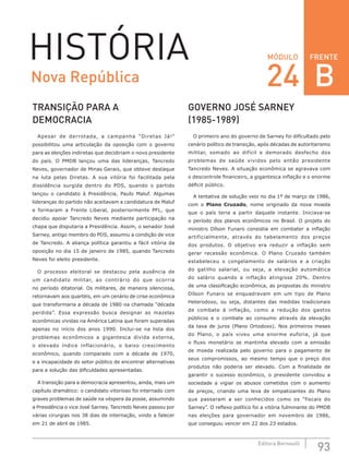 FRENTE
93Editora Bernoulli
MÓDULOHISTÓRIA
TRANSIÇÃO PARA A
DEMOCRACIA
Apesar de derrotada, a campanha “Diretas Já!”
possibilitou uma articulação da oposição com o governo
para as eleições indiretas que decidiriam o novo presidente
do país. O PMDB lançou uma das lideranças, Tancredo
Neves, governador de Minas Gerais, que obteve destaque
na luta pelas Diretas. A sua vitória foi facilitada pela
dissidência surgida dentro do PDS, quando o partido
lançou o candidato à Presidência, Paulo Maluf. Algumas
lideranças do partido não aceitavam a candidatura de Maluf
e formaram a Frente Liberal, posteriormente PFL, que
decidiu apoiar Tancredo Neves mediante participação na
chapa que disputaria a Presidência. Assim, o senador José
Sarney, antigo membro do PDS, assumiu a condição de vice
de Tancredo. A aliança política garantiu a fácil vitória da
oposição no dia 15 de janeiro de 1985, quando Tancredo
Neves foi eleito presidente.
O processo eleitoral se destacou pela ausência de
um candidato militar, ao contrário do que ocorria
no período ditatorial. Os militares, de maneira silenciosa,
retornavam aos quartéis, em um cenário de crise econômica
que transformaria a década de 1980 na chamada “década
perdida”. Essa  expressão busca designar as mazelas
econômicas vividas na América Latina que foram superadas
apenas no início dos anos 1990. Inclui-se na lista dos
problemas econômicos a gigantesca dívida externa,
o elevado índice inflacionário, o baixo crescimento
econômico, quando comparado com a década de 1970,
e a incapacidade do setor público de encontrar alternativas
para a solução das dificuldades apresentadas.
A transição para a democracia apresentou, ainda, mais um
capítulo dramático: o candidato vitorioso foi internado com
graves problemas de saúde na véspera da posse, assumindo
a Presidência o vice José Sarney. Tancredo Neves passou por
várias cirurgias nos 38 dias de internação, vindo a falecer
em 21 de abril de 1985.
GOVERNO JOSÉ SARNEY		
(1985-1989)
O primeiro ano do governo de Sarney foi dificultado pelo
cenário político de transição, após décadas de autoritarismo
militar, somado ao difícil e demorado desfecho dos
problemas de saúde vividos pelo então presidente
Tancredo Neves. A situação econômica se agravava com
o descontrole financeiro, a gigantesca inflação e o enorme
déficit público.
A tentativa de solução veio no dia 1º de março de 1986,
com o Plano Cruzado, nome originado da nova moeda
que o país teria a partir daquele instante. Iniciava-se
o período dos planos econômicos no Brasil. O projeto do
ministro Dílson Funaro consistia em combater a inflação
artificialmente, através do tabelamento dos preços
dos produtos. O objetivo era reduzir a inflação sem
gerar recessão econômica. O Plano Cruzado também
estabeleceu o congelamento de salários e a criação
do gatilho salarial, ou seja, a elevação automática
do salário quando a inflação atingisse 20%. Dentro
de uma classificação econômica, as propostas do ministro
Dílson Funaro se enquadravam em um tipo de Plano
Heterodoxo, ou seja, distantes das medidas tradicionais
de combate à inflação, como a redução dos gastos
públicos e o combate ao consumo através da elevação
da taxa de juros (Plano Ortodoxo). Nos primeiros meses
do Plano, o país viveu uma enorme euforia, já que
o fluxo monetário se mantinha elevado com a emissão
de moeda realizada pelo governo para o pagamento de
seus compromissos, ao  mesmo tempo que o preço dos
produtos não poderia ser elevado. Com a finalidade de
garantir o sucesso econômico, o  presidente convidou a
sociedade a vigiar os abusos cometidos com o aumento
de preços, criando uma leva de simpatizantes do Plano
que passaram a ser conhecidos como os “fiscais do
Sarney”. O reflexo político foi a vitória fulminante do PMDB
nas eleições para governador em novembro de 1986,
que conseguiu vencer em 22 dos 23 estados.
Nova República 24 B
 