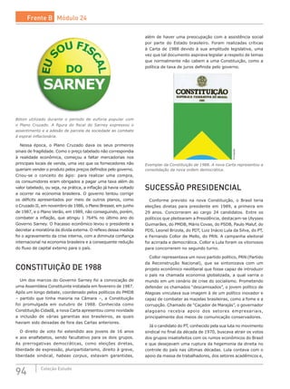 94 Coleção Estudo
Bóton utilizado durante o período de euforia popular com
o Plano Cruzado. A figura do fiscal do Sarney expressou o
assentimento e a adesão de parcela da sociedade ao combate
à espiral inflacionária.
Nessa época, o Plano Cruzado dava os seus primeiros
sinais de fragilidade. Como o preço tabelado não correspondia
à realidade econômica, começou a faltar mercadorias nos
principais locais de venda, uma vez que os fornecedores não
queriam vender o produto pelos preços definidos pelo governo.
Criou-se o conceito do ágio: para realizar uma compra,
os consumidores eram obrigados a pagar uma taxa além do
valor tabelado, ou seja, na prática, a inflação já havia voltado
a ocorrer na economia brasileira. O governo tentou corrigir
os déficits apresentados por meio de outros planos, como
o Cruzado II, em novembro de 1986, o Plano Bresser, em junho
de 1987, e o Plano Verão, em 1989, não conseguindo, porém,
combater a inflação, que atingiu 1 764% no último ano do
Governo Sarney. O fracasso econômico levou o presidente a
decretar a moratória da dívida externa. O reflexo dessa medida
foi o agravamento da crise interna, com a diminuta confiança
internacional na economia brasileira e a consequente redução
do fluxo de capital externo para o país.
CONSTITUIÇÃO DE 1988
Um dos marcos do Governo Sarney foi a convocação de
uma Assembleia Constituinte instalada em fevereiro de 1987.
Após um longo debate, coordenado pelos políticos do PMDB
– partido que tinha maioria na Câmara –, a Constituição
foi promulgada em outubro de 1988. Conhecida como
Constituição Cidadã, a nova Carta apresentou como novidade
a inclusão de várias garantias aos brasileiros, as quais
haviam sido deixadas de fora das Cartas anteriores.
O direito de voto foi estendido aos jovens de 16 anos
e aos analfabetos, sendo facultativo para os dois grupos.
As  prerrogativas democráticas, como eleições diretas,
liberdade de expressão, pluripartidarismo, direito à greve,
liberdade sindical, habeas corpus, estavam garantidas,
além de haver uma preocupação com a assistência social
por parte do Estado brasileiro. Foram realizadas críticas
à Carta de 1988 devido à sua amplitude legislativa, uma
vez que tal documento aspirava legislar a respeito de temas
que normalmente não cabem a uma Constituição, como a
política de taxa de juros definida pelo governo.
Divulgação
Exemplar da Constituição de 1988. A nova Carta representou a
consolidação da nova ordem democrática.
SUCESSÃO PRESIDENCIAL
Conforme previsto na nova Constituição, o Brasil teria
eleições diretas para presidente em 1989, a primeira em
29 anos. Concorreram ao cargo 24 candidatos. Entre os
políticos que pleitearam a Presidência, destacam-se Ulysses
Guimarães, do PMDB, Mário Covas, do PSDB, Paulo Maluf, do
PDS, Leonel Brizola, do PDT, Luiz Inácio Lula da Silva, do PT,
e Fernando Collor de Mello, do PRN. A campanha eleitoral
foi acirrada e democrática. Collor e Lula foram os vitoriosos
para concorrerem no segundo turno.
Collor representava um novo partido político, PRN (Partido
da Reconstrução Nacional), que se sintonizava com um
projeto econômico neoliberal que fosse capaz de introduzir
o país na chamada economia globalizada, a qual varria o
mundo em um cenário de crise do socialismo. Prometendo
defender os chamados “descamisados”, o jovem político de
Alagoas vinculava sua imagem à de um político inovador e
capaz de combater as mazelas brasileiras, como a fome e a
corrupção. Chamado de “Caçador de Marajás”, o governador
alagoano recebia apoio dos setores empresariais,
principalmente dos meios de comunicação conservadores.
Já o candidato do PT, conhecido pela sua luta no movimento
sindical no final da década de 1970, buscava atrair os votos
dos grupos insatisfeitos com os rumos econômicos do Brasil
e que desejavam uma ruptura da hegemonia da direita no
controle do país nas últimas décadas. Lula contava com o
apoio da massa de trabalhadores, dos setores acadêmicos e,
Frente B Módulo 24
 
