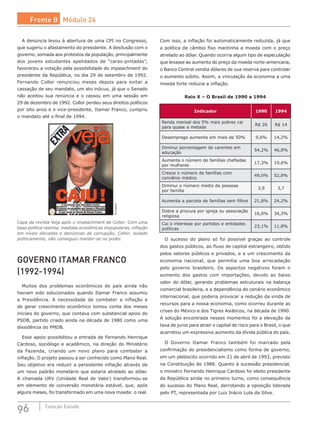 96 Coleção Estudo
A denúncia levou à abertura de uma CPI no Congresso,
que sugeriu o afastamento do presidente. A desilusão com o
governo, somada aos protestos da população, principalmente
dos jovens estudantes apelidados de “caras-pintadas”,
favoreceu a votação pela possibilidade do impeachment do
presidente da República, no dia 29 de setembro de 1992.
Fernando Collor renunciou meses depois para evitar a
cassação de seu mandato, um ato inócuo, já que o Senado
não aceitou sua renúncia e o cassou em uma sessão em
29 de dezembro de 1992. Collor perdeu seus direitos políticos
por oito anos e o vice-presidente, Itamar Franco, cumpriu
o mandato até o final de 1994. Divulgação
Capa da revista Veja após o impeachment de Collor. Com uma
base política restrita, medidas econômicas impopulares, inflação
em níveis elevados e denúncias de corrupção, Collor, isolado
politicamente, não conseguiu manter-se no poder.
GOVERNO ITAMAR FRANCO
(1992-1994)
Muitos dos problemas econômicos do país ainda não
haviam sido solucionados quando Itamar Franco assumiu
a Presidência. A necessidade de combater a inflação e
de gerar crescimento econômico tomou conta dos meses
iniciais do governo, que contava com substancial apoio do
PSDB, partido criado ainda na década de 1980 como uma
dissidência do PMDB.
Esse apoio possibilitou a entrada de Fernando Henrique
Cardoso, sociólogo e acadêmico, na direção do Ministério
da Fazenda, criando um novo plano para combater a
inflação. O projeto passou a ser conhecido como Plano Real.
Seu objetivo era reduzir a persistente inflação através de
um novo padrão monetário que estaria atrelado ao dólar.
A chamada URV (Unidade Real de Valor) transformou-se
em elemento de conversão monetária estável, que, após
alguns meses, foi transformado em uma nova moeda: o real.
Com isso, a inflação foi automaticamente reduzida, já que
a política de câmbio fixo mantinha a moeda com o preço
atrelado ao dólar. Quando ocorria algum tipo de especulação
que levasse ao aumento do preço da moeda norte-americana,
o Banco Central vendia dólares de sua reserva para controlar
o aumento súbito. Assim, a vinculação da economia a uma
moeda forte reduzia a inflação.
Raio X – O Brasil de 1990 a 1994
Indicador 1990 1994
Renda mensal dos 5% mais pobres cai
para quase a metade
R$ 26 R$ 14
Desemprego aumenta em mais de 50% 9,6% 14,2%
Diminui porcentagem de carentes em
educação
54,2% 46,8%
Aumenta o número de famílias chefiadas
por mulheres
17,3% 19,6%
Cresce o número de famílias com
convênio médico
49,0% 52,8%
Diminui o número médio de pessoas
por família
3,9 3,7
Aumenta a parcela de famílias sem filhos 21,8% 24,2%
Dobra a procura por igreja ou associação
religiosa
16,0% 34,3%
Cai o interesse por partidos e entidades
políticas
23,1% 11,8%
O sucesso do plano só foi possível graças ao controle
dos gastos públicos, ao fluxo de capital estrangeiro, obtido
pelos setores públicos e privados, e a um crescimento da
economia nacional, que permitia uma boa arrecadação
pelo governo brasileiro. Os aspectos negativos foram o
aumento dos gastos com importações, devido ao baixo
valor do dólar, gerando problemas estruturais na balança
comercial brasileira, e a dependência do cenário econômico
internacional, que poderia provocar a redução da vinda de
recursos para a nossa economia, como ocorreu durante as
crises do México e dos Tigres Asiáticos, na década de 1990.
A solução encontrada nesses momentos foi a elevação da
taxa de juros para atrair o capital de risco para o Brasil, o que
acarretou um expressivo aumento da dívida pública do país.
O Governo Itamar Franco também foi marcado pela
confirmação do presidencialismo como forma de governo,
em um plebiscito ocorrido em 21 de abril de 1993, previsto
na Constituição de 1988. Quanto à sucessão presidencial,
o ministro Fernando Henrique Cardoso foi eleito presidente
da República ainda no primeiro turno, como consequência
do sucesso do Plano Real, derrotando a oposição liderada
pelo PT, representada por Luiz Inácio Lula da Silva.
Frente B Módulo 24
 