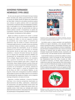HISTÓRIA
97Editora Bernoulli
GOVERNO FERNANDO
HENRIQUE (1995-2002)
Os oito anos de governo de Fernando Henrique Cardoso
foram marcados pelo esforço governamental em manter
o controle da inflação através da defesa dos fundamentos
do Plano Real. A busca de uma política econômica austera
que evitasse os gastos públicos além da capacidade
orçamentária, fundamento básico da estabilidade monetária,
levou à aprovação da Lei de Responsabilidade Fiscal em
2000, que passou a exigir dos governantes de todas as
esferas públicas controle e transparência na gestão dos
orçamentos, impondo, inclusive, a punição aos políticos que
não tratassem corretamente os bens públicos.
Apesar do esforço do governo em manter o controle
do Plano Real, o país teve de assistir à desvalorização
da moeda em 1999, no início do segundo mandato
do presidente, que visava regular a economia aos
patamares reais da moeda no cenário internacional.
A desvalorização provocou um abalo inicial nas empresas
que detinham dívidas em dólares, porém possibilitou um
aumento gradual das exportações, já que os produtos
brasileiros se tornavam mais atraentes no mercado
internacional, devido ao baixo preço. Ainda no aspecto
econômico, o Governo Fernando Henrique foi marcado
por um reajuste das instituições bancárias (PROER) que
necessitavam de reorganização interna, em virtude do
fim da inflação. Alguns bancos faliram e foi necessário
que o governo socorresse as instituições com a
injeção de recursos públicos para cobrir o prejuízo dos
correntistas. Essas medidas sofreram severas críticas por
socializarem o prejuízo das grandes instituições bancárias.
A política de privatizações foi mantida, podendo-se
destacar, nesse aspecto, a venda da companhia Vale
do Rio Doce, em 1997, e do Sistema Telebrás, no ano
seguinte. Ainda como consequência da política neoliberal
aprofundada no governo do PSDB, observou-se a tentativa
de flexibilização das relações de trabalho, com a criação do
emprego temporário e do banco de horas.
Seguindo a cartilha neoliberal, o Governo Fernando
Henrique criou diversos programas destinados ao
desenvolvimento das ONGs, viabilizando o afastamento
do compromisso e do papel do Estado na área social. Sob
a perspectiva neoliberal, o Estado não deveria intervir em
questões sociais, tendo estas sua resolução pelo próprio
desenvolvimento econômico. Essa postura traz em si o perigo
da perpetuação de desigualdades históricas.
Reprodução
Protestos contra a privatização do Sistema Telebrás. Diversos
setores sociais se organizaram procurando reagir à implementação
do modelo neoliberal no Governo FHC.
No âmbito social, os dados assinalam uma significativa
melhora em alguns indicadores, como educação infantil,
acesso a saneamento básico e alimentação. Entretanto, esse
cenário não indica uma ampliação da renda do trabalhador,
que permaneceu achatada durante todo o Governo Fernando
Henrique. O reduzido valor do salário mínimo, fruto da
limitação imposta pela Previdência Social, representa, até
os dias de hoje, uma das facetas da baixa renda brasileira.
O país também assistiu ao aumento dos conflitos no campo,
principalmente a partir da atuação do MST (Movimento
dos Trabalhadores Rurais Sem Terra), fundado em 1984,
na cidade de Cascavel, no Paraná. Alguns episódios de
violência por parte das forças policiais foram denunciados,
como o ocorrido em Eldorado dos Carajás, em abril de 1996,
que culminou na morte de 19 trabalhadores sem-terra.
O último capítulo desse episódio ocorreu em agosto de 1999,
quando os oficiais envolvidos no massacre foram absolvidos.
BRASIL
M
OVIMENTODOS
TRABALHADORES
R
URAISSEMTERRA
Bandeira do MST, movimento que, com a persistência das
mazelas rurais brasileiras e um maior grau de organização e
ação, teve forte atuação durante os anos 1990.
Nova República
 